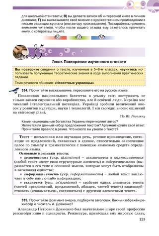 123
для школьной стенгазеты; В) вы делаете записи об интересной книге в личном
дневнике; Г) вы высказываете своё мнение о художественном произведении в
письме редакции журнала (или автору произведения). Постарайтесь привлечь
внимание читателя, чтобы после вашего отзыва ему захотелось прочитать
книгу, о которой вы пишете.
Òåêñò. Ïîâòîðåíèå èçó÷åííîãî î òåêñòå
Вы повторите сведения о тексте, изученные в 5–8-м классах, научитесь ис-
пользовать полученные теоретические знания в ходе выполнения практических
заданий.
Тема речевого общения: «Известные украинцы».
334. Прочитайте высказывание, перескажите его на русском языке.
îêàçíèêîì íàöіîíàëüíîãî áàãàòñòâà â óñüîìó ñâіòі âèñòóïàþòü íå
òіëüêè çàïàñè ñèðîâèíè àáî âèðîáíèöòâî, àëå é îñâі÷åíі ëþäè. Óêðàїíà ìàє
÷èìàëèé іíòåëåêòóàëüíèé ïîòåíöіàë. Óêðàїíöі çðîáèëè âåëè÷åçíèé âíå-
ñîê ó ðîçâèòîê êóëüòóðè, íàóêè і òåõíîëîãіé. І âіí ñüîãîäíі âèñîêî îöіíåíèé
íà ñâіòîâîìó ðіâíі.
Ïî Þ. Ðîãîçÿíó
Какие национальные богатства Украины перечисляет автор?
Является ли данный набор предложений текстом? Аргументируйте свой ответ.
Прочитайте правило в рамке. Что нового вы узнали о тексте?
Òåêñò – ïèñüìåííàÿ èëè çâó÷àùàÿ ðå÷ü, ðå÷åâîå ïðîèçâåäåíèå, ñîñòî-
ÿùèå èç ïðåäëîæåíèé, ñâÿçàííûõ â åäèíîå, îòíîñèòåëüíî çàêîí÷åííîå
öåëîå ïî ñìûñëó è ãðàììàòè÷åñêè ñ ïîìîùüþ ÿçûêîâûõ ñðåäñòâ îïðåäå-
ëёííîãî ÿçûêà.
Îñíîâíûå ïðèçíàêè òåêñòà:
 öåëîñòíîñòü (óêð. öіëіñíіñòü) – çàêëþ÷àåòñÿ â êîìïîçèöèîííîì
(ëþáîé òåêñò èìååò ñâîè ñòðóêòóðíûå ýëåìåíòû) è ñîäåðæàòåëüíîì (âû-
ðàæàåòñÿ â åãî òåìå è îñíîâíîé ìûñëè, êîòîðûå ìîãóò áûòü îòîáðàæåíû
â çàãîëîâêå) åäèíñòâå;
 èíôîðìàòèâíîñòü (óêð. іíôîðìàòèâíіñòü) – ëþáîé òåêñò çàêëþ-
÷àåò â ñåáå êàêóþ-ëèáî èíôîðìàöèþ;
 ñâÿçíîñòü (óêð. çâ’ÿçàíіñòü) – ñâîéñòâî îäíèõ ýëåìåíòîâ òåêñòà
(÷àñòåé ïðåäëîæåíèé, ïðåäëîæåíèé, àáçàöåâ, ÷àñòåé òåêñòà) âçàèìîäåé-
ñòâîâàòü («ñâÿçûâàòüñÿ», ñîåäèíÿòüñÿ) ñ äðóãèìè ýëåìåíòàìè òåêñòà.
335. Прочитайте фрагмент очерка, подберите заголовок. Каким изображён ре-
жиссёр и писатель А. Довженко?
Àëåêñàíäð Ïåòðîâè÷ Äîâæåíêî áûë çíà÷èòåëüíî øèðå ñâîåé ïðîôåññèè
ðåæèññёðà êèíî è ñöåíàðèñòà. Ðåæèññóðà, ïðèíёñøàÿ åìó ìèðîâóþ ñëàâó,
УрокУрок 3535
 
