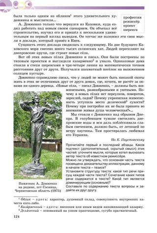 124
1 ýòîãî óäèâèòåëüíîãî õó-
äîæíèêà è ìûñëèòåëÿ...
À. Äîâæåíêî òîëüêî ÷òî âåðíóëñÿ èç Êàõîâêè, êóäà åç-
äèë ðàáîòàòü íàä íîâûì ñâîèì ñöåíàðèåì. Îí îáúåõàë âñё
ñòðîèòåëüñòâî, èçó÷èë åãî è ïðèøёë ê íåñêîëüêèì óäèâè-
òåëüíûì íà ïåðâûé âçãëÿä âûâîäàì. Îí òîò÷àñ æå èçëîæèë ýòè ñâîè ìûñ-
ëè â äîêëàäå, êîòîðûé ïðèâёç â Êèåâ.
Ñóùíîñòü ýòîãî äîêëàäà ñâîäèëàñü ê ñëåäóþùåìó. Íà äíå áóäóùåãî Êà-
õîâñêîãî ìîðÿ ñíåñåíî ìíîãî òûñÿ÷ ñåëÿíñêèõ õàò. Ëþäåé ïåðåñåëÿþò íà
äíåïðîâñêèå êðó÷è, ãäå ñòðîÿò íîâûå ñёëà.
Âîò îá ýòèõ íîâûõ ñёëàõ Äîâæåíêî è ïèñàë. Îíè áûëè ïîñòðîåíû ïî
òèïîâûì ïðîåêòàì è âûãëÿäåëè êàçàðìåííî2 è óíûëî. Îäèíàêîâûå äîìà
ñòîÿëè â ñòåïè øåðåíãàìè â òðè-÷åòûðå ëèíèè íà ìàòåìàòè÷åñêè òî÷íîì
ðàññòîÿíèè äðóã îò äðóãà. Ïîëó÷àëñÿ øàõìàòíûé ïîñёëîê íà âûææåííîì
ñîëíöåì ïóñòûðå.
Äîâæåíêî ñïðàâåäëèâî ïèñàë, ÷òî ó ëþäåé íå ìîæåò áûòü íèêàêîé îõîòû
æèòü â ýòèõ íå îòëè÷èìûõ äðóã îò äðóãà äîìàõ, ãäå, êñòàòè, íå ðàñòёò çà îê-
íàìè íè îäíîãî äåðåâöà. «Íîâûå ñёëà, – ïèñàë Äîâæåíêî, – äîëæíû áûòü æè-
âîïèñíûìè, ðàçíîîáðàçíûìè è óþòíûìè. Ïî-
÷åìó â íîâûõ ñёëàõ íåò ïåðåóëêîâ, ïîâîðîòîâ,
çàðîñëåé, ñàäîâ? Ïî÷åìó óêðàèíñêàÿ æèâîïèñ-
íîñòü óñòóïèëà ìåñòî äåëÿ÷åñêîé3 ñóõîñòè?
Ïî÷åìó ïðè ïîñòðîéêå èõ íå áûëà ïðèíÿòà âî
âíèìàíèå æèâàÿ äóøà ÷åëîâå÷åñêàÿ?»...
Ìû ñòîÿëè ñ Äîâæåíêî íàä îáðûâîì Äíå-
ïðà. Â ãîëóáåþùåì òóìàíå ñâåòèëèñü äíå-
ïðîâñêèå âîäû è âñÿ äàëü ïîáëёñêèâàëà ñëà-
áûì ñâå÷åíèåì, äîëæíî áûòü, îò ëåòÿùåé ïî
âåòðó ïàóòèíû. Òàì ïðîñòèðàëàñü ëþáèìàÿ
åãî Óêðàèíà.
Ïî Ê. Ïàóñòîâñêîìó
Прочитайте первый и последний абзацы. Каков
подтекст (дополнительный, скрытый смысл) этих
частей: уточните мысли, которые хотел высказать
автор текста об известном режиссёре.
Можно ли утверждать, что основная часть текста
посвящена доказательству-иллюстрации, данному
в начале текста – тезисе?
Установите структуру текста: какой тип речи при-
сущ каждой части текста? Сочетание каких типов
речи содержится в тексте? Какой тип является
доминирующим (основным)?
Составьте по содержанию текста вопросы и за-
дайте их друг другу.
1 Îáëèê – ç ä å ñ ü: õàðàêòåð, äóøåâíûé ñêëàä, ñîâîêóïíîñòü âíóòðåííèõ êà-
÷åñòâ êîãî-ëèáî.
2 Êàçàðìåííûéà – ç ä å ñ ü: âíåøíèì èëè èíûì âèäîì íàïîìèíàþùèé êàçàðìó.
3 Äåëÿ÷åñêèé – îñíîâàííûé íà óçêîì ïðàêòèöèçìå, ñóãóáî ïðàãìàòè÷íûé.
Ïàìÿòíèê À. Äîâæåíêî
íà ðîäèíå, ïãò Ñîñíèöà,
×åðíèãîâñêàÿ îáëàñòü (1975)
ïðîôåññèÿ
ðåæèññёð
ïðîåêò
øåðåíãà
 