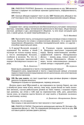 125
336. РАБОТА В ГРУППАХ. Докажите, что высказывание из упр. 334 является
текстом и содержит его основные признаки (целостность, информативность,
связность).
337. Сколько абзацев содержит текст из упр. 335? Какова роль абзацев в тек-
сте? Составьте план текста по тематическим предложениям каждого абзаца.
Для любознательных
Создавая текст, автор сознательно или бессознательно учитывает неязыковые
факторы, например, сферу человеческой деятельности (бытовую, общественную,
научную, деловую и др.), разновидности общения, ту или иную ситуацию (для
кого, с какой целью, по какой теме/проблеме) и т.д.
По О. Мазнёвой
338. Прочитайте тексты, интонационно выделяя ключевые слова и словосоче-
тания. Выпишите эти слова и словосочетания. Докажите, что в одном тексте
предложения объединены способом последовательной связи, а в другом –
способом параллельной связи.
1. Î âðåìÿ! Âåëèêèé, ìóäðûé
õóäîæíèê! Òû íåñёøü â ñâîåé
ïàëèòðå íå òîëüêî ñåäèíó íàøó,
à ÷òî-òî íåèçìåðèìî áîëüøåå,
ãëóáîêîå è âåëèêîå. Òî, ÷òî ñî-
ñòàâèò â áóäóùåì òðàãè÷åñêèé
ïîðòðåò áåññìåðòíîãî íàøåãî íà-
ðîäà.
Ïî À. Äîâæåíêî
2. Ãëàâíûì ãåðîåì ïðîèçâåäåíèé
À. Äîâæåíêî âûñòóïàåò óêðàèíñêèé
íàðîä. Öåíòð ïîâåñòâîâàíèÿ àâòîáèî-
ãðàôè÷åñêîé ïîâåñòè «Çà÷àðîâàííàÿ
Äåñíà» – æèçíü ðîäà, ñåìüè ñåìèëåò-
íåãî Ñàøêè. Êèíîïîâåñòü «Ïîýìà î
ìîðå» ïîëíà âçâîëíîâàííûõ ðàçìûø-
ëåíèé àâòîðà î íàðîäíîé äóøå.
Èç æóðíàëà
Какая мысль развивается в тексте с последовательной связью?
Определите роль предложений в тексте с параллельной связью: уточнение
первого (тематического) предложения или его дополнение, или сопоставление
(противопоставление).
339. Вы уже знаете, что текст существует в двух речевых формах: в форме
диалога и в форме монолога.
Переведите отрывок из произведения, перевод запишите.
Äàëåêà êðàñî ìîÿ! Ùàñëèâèé ÿ, ùî íàðîäèâñÿ íà òâîєìó áåðåçі, ùî ïèâ
ó íåçàáóòíі ðîêè òâîþ ì’ÿêó, âåñåëó, ñèâó âîäó, õîäèâ áîñèé ïî òâîїõ êàçêî-
âèõ âèñèïàõ, ñëóõàâ ðèáàëüñüêèõ ðîçìîâ íà òâîїõ ÷îâíàõ і êàçàííÿ ñòàðèõ
ïðî äàâíèíó, ùî ëі÷èâ ó òîáі çîðі íà ïåðåêèíóòîìó íåáі, äîñі, äèâëÿ÷èñü
÷àñîì óíèç, íå âòðàòèâ ùàñòÿ áà÷èòè îòі çîðі íàâіòü ó áóäåííèõ êàëþæàõ
íà æèòòєâîìó øëÿõó.
À. Äîâæåíêî «Çà÷àðîâàííàÿ Äåñíà»
Докажите, что это монолог.
Чем сходны и чем различаются текст-монолог и текст-диалог?
340. РАБОТА В ПАРАХ. Рассмотрите репродукцию картины Ю. Ботнара «За-
чарованная Десна» (с. 126). По содержанию репродукции и текста из упр. 339
составьте диалог (восемь-девять реплик).
 