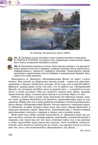126
. Çà÷àðîâàííàÿ Äåñíà (2013)
341. А. Составьте список ключевых слов и словосочетаний по теме урока.
Б. РАБОТА В ГРУППАХ. Составьте план, содержащий теоретические сведе-
ия о тексте, которые вы повторили на уроке.
342. А. Прочитайте отрывок из статьи. Подготовьтесь доказать, что данный от-
рывок является текстом и содержит основные признаки текста (целостность,
информативность, связность), подберите заголовок. Подготовьтесь проком-
ментировать правописание слов со скобками и пропущенными буквами. Заго-
ловок и эти слова запишите.
Êèíîïîâåñòü À. Äîâæåíêî «Çà÷àðîâà(í,íí)àÿ Äåñíà» íå èìååò ÷..òêîãî
ñþæåòà. Îíà ñîñòîèò èç î(?)äåëüíûõ âîñïîì..íàíèé – íîâå(ë,ëë), ðà(ñ,ññ)êà-
çûâàþùèõ î áóäíÿõ ëþäåé-çåìë..äåëüöåâ, îá èõ òÿæ..ëîé è âàæíîé ðàáîòå.
(Â)íà÷àëå ïðîèçâ..äåíèÿ àâòîð îòì..÷àåò, ÷òî çà ðàáîòó íàä «Çà÷àðîâàííîé
Äåñíîé» åãî çàñòàâèëà âçÿò(?)ñÿ òîñêà ïî ðîäíîé çåìë.. , î êîòîðîé îí íå ðàç
ïèñàë â ñâîёì äí..âíèêå. Ïîâ..ñòü ÿâëÿåòñÿ ãèìíîì ðåêå Äåñíà, ðîäíîìó
÷åðíèãîâñêîìó êðàþ, ñåëÿíàì-òðóæ..íèêàì è ñåëüñêîìó îáðàçó æ..çíè.
(Îò)òîãî, êàêîé ìèð è êàêèå ëþäè îêðóæàþò íàñ (â)íà÷àëå æèçíè, çàâè-
ñèò íàøå äóõîâíîå áîãà(?)ñòâî èëè áåäíîñòü, íðàâñòâå(í,íí)àÿ êðàñ..òà èëè
óðîäñòâî. Èìå(í,íí)î òàê î ñâîёì äå(?)ñòâå âñïîìèíàåò Àëåêñàíäð Äîâæåíêî,
ðèñóÿ îáðàçû «Çà÷àðîâà(í,íí)îé Äåñíû». Îòòóäà ïðèøëè è ÷àðóþùàÿ êðàñî-
òà ïåéçàæåé, íà ôîíå êîòîðûõ ïåðåä íàìè ïðå..ñòàþò îáðàçû ôèçè÷åñêè è
ìîðàëüíî êðàñèâûõ ëþäåé. Ëèðè÷åñêè, âçâîëíîâà(í,íí)î, ñ òёïëûì þìîðîì
ðà(ñ,ññ)êàçûâàåò ïèñàòåëü î ïðèðîäå è ëþäÿõ, êàê î åäèíîì öåëîì.
Âñåé ñâîåé ïîâ..ñò(?)þ, ïîëíîé ïîýòè÷íîñòè, À. Äîâæåíêî áóäòî ïð..çû-
âàåò íàñ áûòü òàêèìè æå èñêðå(í,íí)èìè, êðàñèâûìè, äóõîâíî áîãàòûìè è
ãîðäûìè, êàê íàøè ïðå..êè: êàê ìóæ..ñòâåííûå ãåðîè, òàê è ïð..êðàñíûå
â ñâîёì òðóäîëþáèè òðóæ..íèêè-çåìë..äåëüöû. Õîòÿ êàêîé(òî) «ïåäàãîãè-
÷åñêîé» öåëè ïèñàòåëü ñîçíàòåëüíî íå ñòàâèë, ïð..êðàñíîå âñåãäà â..ñïèòû-
âàåò òåõ, êòî ñ íèì âñòðå÷àåò(?)ñÿ. Çà÷àðîâûâàåò, êàê Äåñíà...
Èç ñòàòüè
 