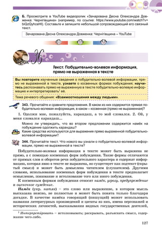 127
Б. Просмотрите в YouTube видеоролик «Зачарована Десна Олександра Дов-
женка: Чернігівщина» (например, по ссылке: https://www.youtube.com/watch?v=
biQzQyhceHI). Составьте и запишите небольшой сопровождающий его связный
текст.
Зачарована Десна Олександра Довженка: Чернігівщина – YouTube
Òåêñò. Ïîáóäèòåëüíî-âîëåâàÿ èíôîðìàöèÿ,
ïðÿìî íå âûðàæåííàÿ â òåêñòå1
Вы повторите изученные сведения о побудительно-волевой информации, пря-
мо не выраженной в тексте, узнаете о косвенных формах побуждения; научи-
тесь распознавать прямо не выраженную в тексте побудительно-волевую инфор-
мацию и интерпретировать1 её.
Тема речевого общения: «Взаимоотношения между людьми».
343. Прочитайте и сравните предложения. В каком из них содержится прямая по-
будительно-волевая информация, в каком – косвенная (прямо не выраженная)?
1. Îäîëæè ìíå, ïîæàëóéñòà, êàðàíäàø, à òî ìîé ñëîìàëñÿ. 2. Îé, ó
ìåíÿ ñëîìàëñÿ êàðàíäàø...
Можно ли утверждать, что во втором предложении содержится намёк на
побуждение одолжить карандаш?
Какие средства используются для выражения прямо выраженной побудительно-
волевой информации?
344. Прочитайте текст. Что нового вы узнали о побудительно-волевой инфор-
мации, прямо не выраженной в тексте?
Ïîáóäèòåëüíî-âîëåâàÿ èíôîðìàöèÿ â òåêñòå ìîæåò áûòü âûðàæåíà íå
ïðÿìî, à ñ ïîìîùüþ êîñâåííûõ ôîðì ïîáóæäåíèÿ. Òàêèå ôîðìû îòëè÷àþòñÿ
îò ïðÿìûõ ñëîâ è îáîðîòîâ ðå÷è ïîáóäèòåëüíîãî õàðàêòåðà è ñîäåðæàò èíôîð-
ìàöèþ, êîòîðàÿ ÿâíî â òåêñòå íå âûðàæåíà, íî ñóùåñòâóåò êàê ïîäòåêñò (ñêðû-
òûé ñìûñë) è ìîæåò áûòü äîìûñëåíà ÷èòàòåëåì (ñëóøàòåëåì). Äðóãèìè
ñëîâàìè, èñïîëüçîâàíèå êîñâåííûõ ôîðì ïîáóæäåíèÿ â òåêñòå ïðåäïîëàãàåò
îñìûñëåíèå, ïîíèìàíèå è èñòîëêîâàíèå òîãî èëè èíîãî ïîáóæäåíèÿ.
Ê êîñâåííûì ôîðìàì ïîáóæäåíèÿ îòíîñÿò íàìёê, óãðîçó, ïðåäóïðåæäåíèå
è îöåíî÷íîå ñóæäåíèå.
Íàìёê (óêð. íàòÿê) – ýòî ñëîâî èëè âûðàæåíèå, â êîòîðîì ìûñëü
âûñêàçàíà íåÿñíî, íå ïîëíîñòüþ è ìîæåò áûòü ïîíÿòà òîëüêî áëàãîäàðÿ
äîãàäêå. Â êà÷åñòâå íàìёêà ãîâîðÿùèé (ïèøóùèé) ìîæåò èñïîëüçîâàòü
íàçâàíèÿ ëèòåðàòóðíûõ ïðîèçâåäåíèé è öèòàòû èç íèõ, èìåíà ïåðñîíàæåé è
èñòîðè÷åñêèõ ëè÷íîñòåé, âûñêàçûâàíèÿ âèäíûõ ãîñóäàðñòâåííûõ äåÿòåëåé,
1 Èíòåðïðåòèðîâàòüè – èñòîëêîâûâàòü; ðàñêðûâàòü, ðàçúÿñíÿòü ñìûñë, ñîäåð-
æàíèå ÷åãî-ëèáî.
УрокУрок 3636
 