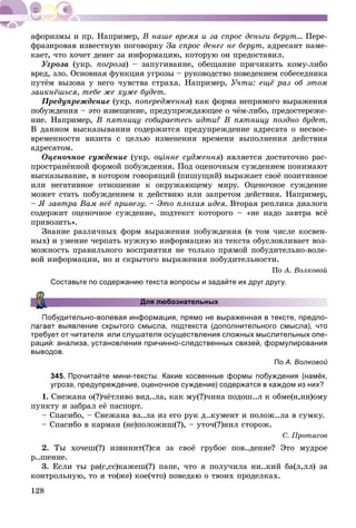 128
Â íàøå âðåìÿ è çà ñïðîñ äåíüãè áåðóò... Ïåðå-
ôðàçèðîâàâ èçâåñòíóþ ïîãîâîðêó Çà ñïðîñ äåíåã íå áåðóò, àäðåñàíò íàìå-
êàåò, ÷òî õî÷åò äåíåã çà èíôîðìàöèþ, êîòîðóþ îí ïðåäîñòàâèë.
Óãðîçà (óêð. ïîãðîçà) – çàïóãèâàíèå, îáåùàíèå ïðè÷èíèòü êîìó-ëèáî
âðåä, çëî. Îñíîâíàÿ ôóíêöèÿ óãðîçû – ðóêîâîäñòâî ïîâåäåíèåì ñîáåñåäíèêà
ïóòёì âûçîâà ó íåãî ÷óâñòâà ñòðàõà. Íàïðèìåð, Ó÷òè: åùё ðàç îá ýòîì
çàèêíёøüñÿ, òåáå æå õóæå áóäåò.
Ïðåäóïðåæäåíèå (óêð. ïîïåðåäæåííÿ) êàê ôîðìà íåïðÿìîãî âûðàæåíèÿÿÿ
ïîáóæäåíèÿ – ýòî èçâåùåíèå, ïðåäóïðåæäàþùåå î ÷ёì-ëèáî, ïðåäîñòåðåæå-
íèå. Íàïðèìåð, Â ïÿòíèöó ñîáèðàåòåñü èäòè? Â ïÿòíèöó ïîçäíî áóäåò.
Â äàííîì âûñêàçûâàíèè ñîäåðæèòñÿ ïðåäóïðåæäåíèå àäðåñàòà î íåñâîå-
âðåìåííîñòè âèçèòà ñ öåëüþ èçìåíåíèÿ âðåìåíè âûïîëíåíèÿ äåéñòâèÿ
àäðåñàòîì.
Îöåíî÷íîå ñóæäåíèå (óêð. îöіííå ñóäæåííÿ) ÿâëÿåòñÿ äîñòàòî÷íî ðàñ-
ïðîñòðàíёííîé ôîðìîé ïîáóæäåíèÿ. Ïîä îöåíî÷íûì ñóæäåíèåì ïîíèìàþò
âûñêàçûâàíèå, â êîòîðîì ãîâîðÿùèé (ïèøóùèé) âûðàæàåò ñâîё ïîçèòèâíîå
èëè íåãàòèâíîå îòíîøåíèå ê îêðóæàþùåìó ìèðó. Îöåíî÷íîå ñóæäåíèå
ìîæåò ñòàòü ïîáóæäåíèåì ê äåéñòâèþ èëè çàïðåòîì äåéñòâèÿ. Íàïðèìåð,
– ß çàâòðà Âàì âñё ïðèâåçó. – Ýòî ïëîõàÿ èäåÿ. Âòîðàÿ ðåïëèêà äèàëîãà
ñîäåðæèò îöåíî÷íîå ñóæäåíèå, ïîäòåêñò êîòîðîãî – «íå íàäî çàâòðà âñё
ïðèâîçèòü».
Çíàíèå ðàçëè÷íûõ ôîðì âûðàæåíèÿ ïîáóæäåíèÿ (â òîì ÷èñëå êîñâåí-
íûõ) è óìåíèå ÷åðïàòü íóæíóþ èíôîðìàöèþ èç òåêñòà îáóñëîâëèâàåò âîç-
ìîæíîñòü ïðàâèëüíîãî âîñïðèÿòèÿ íå òîëüêî ïðÿìîé ïîáóäèòåëüíî-âîëå-
âîé èíôîðìàöèè, íî è ñêðûòîãî âûðàæåíèÿ ïîáóäèòåëüíîñòè.
Ïî À. Âîëêîâîé
Составьте по содержанию текста вопросы и задайте их друг другу.
Для любознательных
удительно-волевая информация, прямо не выраженная в тексте, предпо-
выявление скрытого смысла, подтекста (дополнительного смысла), что
требует от читателя или слушателя осуществления сложных мыслительных опе-
раций: анализа, установления причинно-следственных связей, формулирования
выводов.
По А. Волковой
345. Прочитайте мини-тексты. Какие косвенные формы побуждения (намёк,
угроза, предупреждение, оценочное суждение) содержатся в каждом из них?
1. Ñíåæàíà î(?)÷ёòëèâî âèä..ëà, êàê ìó(?)÷èíà ïîäîø..ë ê îáìå(í,íí)îìó
ïóíêòó è çàáðàë åё ïàñïîðò.
– Ñïàñèáî, – Ñíåæàíà âç..ëà èç åãî ðóê ä..êóìåíò è ïîëîæ..ëà â ñóìêó.
– Ñïàñèáî â êàðìàí (íå)ïîëîæèø(?), – óòî÷(?)íèë ñòîðîæ.
Ñ. Ïðîòàñîâ
2. Òû õî÷åø(?) èçâèíèò(?)ñÿ çà ñâîё ãðóáîå ïîâ..äåíèå? Ýòî ìóäðîå
ð..øåíèå.
3. Åñëè òû ðà(ñ,ññ)êàæåø(?) ïàïå, ÷òî ÿ ïîëó÷èëà íè..êèé áà(ë,ëë) çà
êîíòðîëüíóþ, òî ÿ òî(æå) êîå(÷òî) ïîâåäàþ î òâîèõ ïðîäåëêàõ.
 