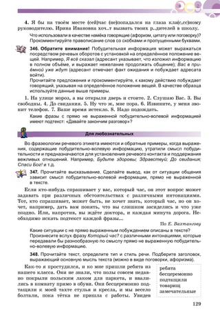 129
4. ß áû íà òâîёì ìåñòå (ñåé)÷àñ (íå)ïîïàäàëñÿ íà ãëàçà êëà(ñ,ññ)íîìó
ðóêîâîäèòåëþ. Èðèíà Èâàíîâíà õî÷..ò âûçâàòü òâîèõ ð..äèòåëåé â øêîëó.
Что использовали в качестве намёка говорящие (афоризм, цитату или поговорку)?
Прокомментируйте правописание слов со скобками и пропущенными буквами.
346. Обратите внимание! Побудительная информация может выражаться
посредством речевых оборотов с установкой на определённое положение ве-
щей. Например, Я всё сказал (адресант указывает, что изложил информацию
в полном объёме, и выражает нежелание продолжать общение); Вас в при-
ёмной уже ждут (адресант отмечает факт ожидания и побуждает адресата
войти).
Прочитайте предложения и прокомментируйте, к какому действию побуждает
говорящий, указывая на определённое положение вещей. В качестве образца
используйте данные выше примеры.
1. Íà óëèöå ìîðîç, à âû îòêðûëè äâåðü è ñòîèòå. 2. Ñëóøàþ Âàñ. 3. Âû
ñâîáîäíû. 4. Äî ñâèäàíèÿ. 5. Íó ÷òî æ, ìíå ïîðà. 6. Èçâèíèòå, ó ìåíÿ çâî-
íèò òåëåôîí. 7. Âàøå âðåìÿ èñòåêëî. 8. Íàäî ïîäîæäàòü.
Какие фразы с прямо не выраженной побудительно-волевой информацией
имеют подтекст: «Давайте закончим разговор»?
Для любознательных
Во фразеологии речевого этикета имеются и обратные примеры, когда выраже-
ния, содержащие побудительно-волевую информацию, утратили смысл побуди-
тельности и предназначаются для установления речевого контакта и поддержания
вежливых отношений. Например, Будьте здоровы; Здравствуй; До свидания;
Спаси Бог! и т.д.!
347. Прочитайте высказывание. Сделайте вывод, как от ситуации общения
ависит смысл побудительно-волевой информации, прямо не выраженной
тексте.
Åñëè êòî-íèáóäü ñïðàøèâàåò ó âàñ, êîòîðûé ÷àñ, îí ýòîò âîïðîñ ìîæåò
çàäàâàòü ïðè ðàçëè÷íûõ îáñòîÿòåëüñòâàõ ñ ðàçëè÷íûìè èíòîíàöèÿìè.
Òîò, êòî ñïðàøèâàåò, ìîæåò áûòü, íå õî÷åò çíàòü, êîòîðûé ÷àñ, íî îí õî-
÷åò, íàïðèìåð, äàòü âàì ïîíÿòü, ÷òî âû ñëèøêîì çàñèäåëèñü è ÷òî óæå
ïîçäíî. Èëè, íàïðîòèâ, âû æäёòå äîêòîðà, è êàæäàÿ ìèíóòà äîðîãà. Íå-
îáõîäèìî èñêàòü ïîäòåêñò êàæäîé ôðàçû...
Ïî Å. Âàõòàíãîâó
Какие ситуации с не прямо выраженным побуждением описаны в тексте?
Произнесите вслух фразу Который час? с различными интонациями, которые
передавали бы разнообразную по смыслу прямо не выраженную побудитель-
но-волевую информацию.
348. Прочитайте текст, определите тип и стиль речи. Подберите заголовок,
выражающий основную мысль текста (можно в виде поговорки, афоризма).
Êàê-òî ÿ ïðîñòóäèëñÿ, è êî ìíå ïðèøëè ðåáÿòà èç
íàøåãî êëàññà. Îíè íå çíàëè, ÷òî ïîëû ñîâñåì íåäàâ-
íî ïîêðûëè ïîëüñêèì ëàêîì äëÿ ïàðêåòà, è ââàëè-
ëèñü â êîìíàòó ïðÿìî â îáóâè. Îíè áåñöåðåìîííî ïîä-
òàùèëè ê ìîåé òàõòå ñòóëüÿ è êðåñëà, è ìû âåñåëî
áîëòàëè, ïîêà òёòêà íå ïðèøëà ñ ðàáîòû. Óâèäåâ
ðåáÿòà
áåñöåðåìîííî
ïîäòàùèëè
òîâàðèù
çàìå÷àòåëüíûå
 