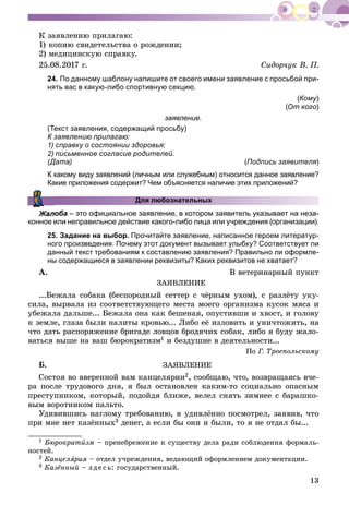 13
Ê çàÿâëåíèþ ïðèëàãàþ:
1) êîïèþ ñâèäåòåëüñòâà î ðîæäåíèè;
2) ìåäèöèíñêóþ ñïðàâêó.
25.08.2017 ã. Ñèäîð÷óê Â. Ï.
24. По данному шаблону напишите от своего имени заявление с просьбой при-
нять вас в какую-либо спортивную секцию.
(Кому)
(От кого)
заявление.
(Текст заявления, содержащий просьбу)
К заявлению прилагаю:
1) справку о состоянии здоровья;
2) письменное согласие родителей.
(Дата) (Подпись заявителя)
К какому виду заявлений (личным или служебным) относится данное заявление?
Какие приложения содержит? Чем объясняется наличие этих приложений?
Для любознательных
оба – это официальное заявление, в котором заявитель указывает на неза-
конное или неправильное действие какого-либо лица или учреждения (организации).
25. Задание на выбор. Прочитайте заявление, написанное героем литератур-
ного произведения. Почему этот документ вызывает улыбку? Соответствует ли
данный текст требованиям к составлению заявления? Правильно ли оформле-
ны содержащиеся в заявлении реквизиты? Каких реквизитов не хватает?
À. Â âåòåðèíàðíûé ïóíêò
ÇÀßÂËÅÍÈÅ
...Áåæàëà ñîáàêà (áåñïîðîäíûé ñåòòåð ñ ÷ёðíûì óõîì), ñ ðàçëёòó óêó-
ñèëà, âûðâàëà èç ñîîòâåòñòâóþùåãî ìåñòà ìîåãî îðãàíèçìà êóñîê ìÿñà è
óáåæàëà äàëüøå... Áåæàëà îíà êàê áåøåíàÿ, îïóñòèâøè è õâîñò, è ãîëîâó
ê çåìëå, ãëàçà áûëè íàëèòû êðîâüþ... Ëèáî åё èçëîâèòü è óíè÷òîæèòü, íà
÷òî äàòü ðàñïîðÿæåíèå áðèãàäå ëîâöîâ áðîäÿ÷èõ ñîáàê, ëèáî ÿ áóäó æàëî-
âàòüñÿ âûøå íà âàø áþðîêðàòèçì1 è áåçäóøèå â äåÿòåëüíîñòè...
Ïî Ã. Òðîåïîëüñêîìó
Á. ÇÀßÂËÅÍÈÅ
Ñîñòîÿ âî ââåðåííîé âàì êàíöåëÿðèè2, ñîîáùàþ, ÷òî, âîçâðàùàÿñü â÷å-
ðà ïîñëå òðóäîâîãî äíÿ, ÿ áûë îñòàíîâëåí êàêèì-òî ñîöèàëüíî îïàñíûì
ïðåñòóïíèêîì, êîòîðûé, ïîäîéäÿ áëèæå, âåëåë ñíÿòü çèìíåå ñ áàðàøêî-
âûì âîðîòíèêîì ïàëüòî.
Óäèâèâøèñü íàãëîìó òðåáîâàíèþ, ÿ óäèâëёííî ïîñìîòðåë, çàÿâèâ, ÷òî
ïðè ìíå íåò êàçёííûõ3 äåíåã, à åñëè áû îíè è áûëè, òî ÿ íå îòäàë áû...
1 Áþðîêðàòèçì – ïðåíåáðåæåíèå ê ñóùåñòâó äåëà ðàäè ñîáëþäåíèÿ ôîðìàëü-
íîñòåé.
2 Êàíöåëÿðèÿ –ÿ îòäåë ó÷ðåæäåíèÿ, âåäàþùèé îôîðìëåíèåì äîêóìåíòàöèè.
3 Êàçёííûé – ç äå ñü: ãîñóäàðñòâåííûé.
 
