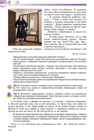 130
÷òî îíà ñåé÷àñ ðàñêðè÷èòñÿ íà âåñü äîì,
íî âìåñòî ýòîãî îíà âäðóã... óëûáíóëàñü.
– Ê íàøåìó Òèìî÷êå ðåáÿòêè ïðè-
øëè... – Ãîëîñ ó òёòêè áûë ìÿãêèì, ëà-
ñêîâûì, à ïàëüöû òîðîïëèâî è çëî ìÿëè
ñóìî÷êó. – Êàêèå õîðîøèå, ñîçíàòåëüíûå
ðåáÿòêè... Òàêèå íèêîãäà íå áðîñÿò òîâà-
ðèùà â áåäå, ïðàâäó ÿ ãîâîðþ?
«Ðåáÿòêè» ïîáàãðîâåëè è óíûëî ïî-
âåñèëè ãîëîâû.
– ß î÷åíü ðàäà, Òèìî÷êà, ÷òî ó òåáÿ
òàêèå çàìå÷àòåëüíûå äðóçüÿ. Òîëüêî
ïî÷åìó âàñ òàê ìàëî? Ðàç, äâà, òðè...
âñåãî âîñåìü. Âû â ñëåäóþùèé ðàç âñåì
êëàññîì ïðèõîäèòå...
– Òèì, ìû, ïîæàëóé, ïîéäёì, – òèõîíüêî ñêàçàëà Íàòêà. Îò îáèäû ó íåё
çàäðîæàëè ãóáû.
Ïî Ì. Ãåð÷èêó
Обрадовалась ли хозяйка квартиры ребятам? Почему?
Как на «приветливые» слова тёти мальчика отреагировали ребята? Почему?
Какая деталь в поведении женщины указывает на фальшивость её гостепри-
имства?
Рассмотрите фотоиллюстрацию к отрывку. Как внешний вид тёти мальчика
(поза, выражение лица, пальцы, которые торопливо и зло мяли сумочку)
выдал неискренность её слов?
Найдите и зачитайте предложение, в котором содержится прямое побужде-
ние. Стоит ли его понимать буквально? Почему?
Почему ребята решили уйти, а Натка даже обиделась?
Какую косвенную форму прямо не выраженной побудительно-волевой инфор-
мации использовал автор?
349. А. Составьте список ключевых слов и словосочетаний по теме урока.
Б. Что нового вы узнали о побудительно-волевой информации, прямо не
выраженной в тексте?
350. А. Выпишите предложения, которые содержат прямо не выраженную
побудительно-волевую информацию. Подготовьтесь указать ситуации, в кото-
рых уместны выписанные высказывания.
1. Â ñâîёì ãëàçó è áðåâíî íå âèäèøü, à â ÷óæîì – ñîðèíêó çàìåòèøü.
2. Íå ðîé äðóãîìó ÿìó, ñàì â íåё ïîïàäёøü. 3. Õóäî òîìó, êòî äîáðà íå
äåëàåò íèêîìó. 4. Îò äîáðà äîáðà íå èùóò. 5. Â ÷óæîé îãîðîä êàìíè íå
áðîñàé. 6. Ñåìü ðàç îòìåðü, à îäèí îòðåæü. 7. Õîðîøàÿ ëîøàäü íå ñïîòû-
êàåòñÿ íà òîì æå ìåñòå. 8. Íå íàñòóïàé íà òå æå ãðàáëè.
Б. Замените прямо выраженную побудительно-волевую информацию, содержа-
щуюся в предложениях, на непрямое побуждение. Запишите по образцу, указав
в скобках форму непрямого побуждения (намёк, угроза, предупреждение, оце-
ночное суждение).
Î á ð à ç å ö. Ñäåëàéòå ìíå, ïîæàëóéñòà, ÷àþ. – Ýõ, ÷àéêó áû ñåé÷àñ…
(íàìёê).
 