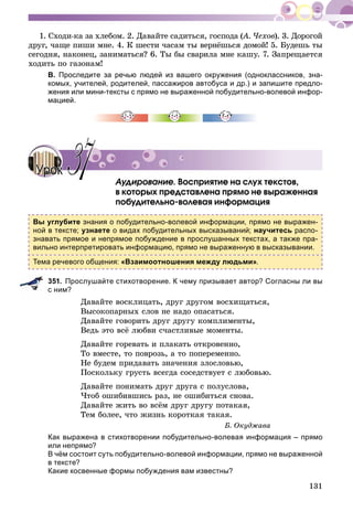 131
1. Ñõîäè-êà çà õëåáîì. 2. Äàâàéòå ñàäèòüñÿ, ãîñïîäà (À. ×åõîâ(( ). 3. Äîðîãîé
äðóã, ÷àùå ïèøè ìíå. 4. Ê øåñòè ÷àñàì òû âåðíёøüñÿ äîìîé! 5. Áóäåøü òû
ñåãîäíÿ, íàêîíåö, çàíèìàòüñÿ? 6. Òû áû ñâàðèëà ìíå êàøó. 7. Çàïðåùàåòñÿ
õîäèòü ïî ãàçîíàì!
В. Проследите за речью людей из вашего окружения (одноклассников, зна-
комых, учителей, родителей, пассажиров автобуса и др.) и запишите предло-
жения или мини-тексты с прямо не выраженной побудительно-волевой инфор-
мацией.
Àóäèðîâàíèå. Âîñïðèÿòèå íà ñëóõ òåêñòîâ,
â êîòîðûõ ïðåäñòàâëåíà ïðÿìî íå âûðàæåííàÿ
ïîáóäèòåëüíî-âîëåâàÿ èíôîðìàöèÿ
Вы углубите знания о побудительно-волевой информации, прямо не выражен-
ной в тексте; узнаете о видах побудительных высказываний; научитесь распо-
знавать прямое и непрямое побуждение в прослушанных текстах, а также пра-
вильно интерпретировать информацию, прямо не выраженную в высказывании.
Тема речевого общения: «Взаимоотношения между людьми».
351. Прослушайте стихотворение. К чему призывает автор? Согласны ли вы
с ним?
Äàâàéòå âîñêëèöàòü, äðóã äðóãîì âîñõèùàòüñÿ,
Âûñîêîïàðíûõ ñëîâ íå íàäî îïàñàòüñÿ.
Äàâàéòå ãîâîðèòü äðóã äðóãó êîìïëèìåíòû,
Âåäü ýòî âñё ëþáâè ñ÷àñòëèâûå ìîìåíòû.
Äàâàéòå ãîðåâàòü è ïëàêàòü îòêðîâåííî,
Òî âìåñòå, òî ïîâðîçü, à òî ïîïåðåìåííî.
Íå áóäåì ïðèäàâàòü çíà÷åíèÿ çëîñëîâüþ,
Ïîñêîëüêó ãðóñòü âñåãäà ñîñåäñòâóåò ñ ëþáîâüþ.
Äàâàéòå ïîíèìàòü äðóã äðóãà ñ ïîëóñëîâà,
×òîá îøèáèâøèñü ðàç, íå îøèáèòüñÿ ñíîâà.
Äàâàéòå æèòü âî âñёì äðóã äðóãó ïîòàêàÿ,
Òåì áîëåå, ÷òî æèçíü êîðîòêàÿ òàêàÿ.
Á. Îêóäæàâà
Как выражена в стихотворении побудительно-волевая информация – прямо
или непрямо?
В чём состоит суть побудительно-волевой информации, прямо не выраженной
в тексте?
Какие косвенные формы побуждения вам известны?
УрокУрок 3737
 