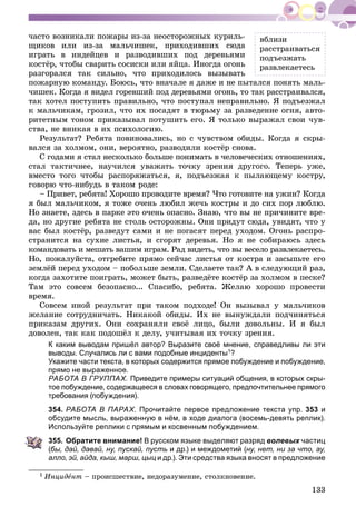 133
âáëèçè
ðàññòðàèâàòüñÿ
ïîäúåçæàòü
ðàçâëåêàåòåñü
÷àñòî âîçíèêàëè ïîæàðû èç-çà íåîñòîðîæíûõ êóðèëü-
ùèêîâ èëè èç-çà ìàëü÷èøåê, ïðèõîäèâøèõ ñþäà
èãðàòü â èíäåéöåâ è ðàçâîäèâøèõ ïîä äåðåâüÿìè
êîñòёð, ÷òîáû ñâàðèòü ñîñèñêè èëè ÿéöà. Èíîãäà îãîíü
ðàçãîðàëñÿ òàê ñèëüíî, ÷òî ïðèõîäèëîñü âûçûâàòü
ïîæàðíóþ êîìàíäó. Áîþñü, ÷òî âíà÷àëå ÿ äàæå è íå ïûòàëñÿ ïîíÿòü ìàëü-
÷èøåê. Êîãäà ÿ âèäåë ãîðåâøèé ïîä äåðåâüÿìè îãîíü, òî òàê ðàññòðàèâàëñÿ,
òàê õîòåë ïîñòóïèòü ïðàâèëüíî, ÷òî ïîñòóïàë íåïðàâèëüíî. ß ïîäúåçæàë
ê ìàëü÷èêàì, ãðîçèë, ÷òî èõ ïîñàäÿò â òþðüìó çà ðàçâåäåíèå îãíÿ, àâòî-
ðèòåòíûì òîíîì ïðèêàçûâàë ïîòóøèòü åãî. ß òîëüêî âûðàæàë ñâîè ÷óâ-
ñòâà, íå âíèêàÿ â èõ ïñèõîëîãèþ.
Ðåçóëüòàò? Ðåáÿòà ïîâèíîâàëèñü, íî ñ ÷óâñòâîì îáèäû. Êîãäà ÿ ñêðû-
âàëñÿ çà õîëìîì, îíè, âåðîÿòíî, ðàçâîäèëè êîñòёð ñíîâà.
Ñ ãîäàìè ÿ ñòàë íåñêîëüêî áîëüøå ïîíèìàòü â ÷åëîâå÷åñêèõ îòíîøåíèÿõ,
ñòàë òàêòè÷íåå, íàó÷èëñÿ óâàæàòü òî÷êó çðåíèÿ äðóãîãî. Òåïåðü óæå,
âìåñòî òîãî ÷òîáû ðàñïîðÿæàòüñÿ, ÿ, ïîäúåçæàÿ ê ïûëàþùåìó êîñòðó,
ãîâîðþ ÷òî-íèáóäü â òàêîì ðîäå:
– Ïðèâåò, ðåáÿòà! Õîðîøî ïðîâîäèòå âðåìÿ? ×òî ãîòîâèòå íà óæèí? Êîãäà
ÿ áûë ìàëü÷èêîì, ÿ òîæå î÷åíü ëþáèë æå÷ü êîñòðû è äî ñèõ ïîð ëþáëþ.
Íî çíàåòå, çäåñü â ïàðêå ýòî î÷åíü îïàñíî. Çíàþ, ÷òî âû íå ïðè÷èíèòå âðå-
äà, íî äðóãèå ðåáÿòà íå ñòîëü îñòîðîæíû. Îíè ïðèäóò ñþäà, óâèäÿò, ÷òî ó
âàñ áûë êîñòёð, ðàçâåäóò ñàìè è íå ïîãàñÿò ïåðåä óõîäîì. Îãîíü ðàñïðî-
ñòðàíèòñÿ íà ñóõèå ëèñòüÿ, è ñãîðÿò äåðåâüÿ. Íî ÿ íå ñîáèðàþñü çäåñü
êîìàíäîâàòü è ìåøàòü âàøèì èãðàì. Ðàä âèäåòü, ÷òî âû âåñåëî ðàçâëåêàåòåñü.
Íî, ïîæàëóéñòà, îòãðåáèòå ïðÿìî ñåé÷àñ ëèñòüÿ îò êîñòðà è çàñûïüòå åãî
çåìëёé ïåðåä óõîäîì – ïîáîëüøå çåìëè. Ñäåëàåòå òàê? À â ñëåäóþùèé ðàç,
êîãäà çàõîòèòå ïîèãðàòü, ìîæåò áûòü, ðàçâåäёòå êîñòёð çà õîëìîì â ïåñêå?
Òàì ýòî ñîâñåì áåçîïàñíî... Ñïàñèáî, ðåáÿòà. Æåëàþ õîðîøî ïðîâåñòè
âðåìÿ.
Ñîâñåì èíîé ðåçóëüòàò ïðè òàêîì ïîäõîäå! Îí âûçûâàë ó ìàëü÷èêîâ
æåëàíèå ñîòðóäíè÷àòü. Íèêàêîé îáèäû. Èõ íå âûíóæäàëè ïîä÷èíÿòüñÿ
ïðèêàçàì äðóãèõ. Îíè ñîõðàíÿëè ñâîё ëèöî, áûëè äîâîëüíû. È ÿ áûë
äîâîëåí, òàê êàê ïîäîøёë ê äåëó, ó÷èòûâàÿ èõ òî÷êó çðåíèÿ.
К каким выводам пришёл автор? Выразите своё мнение, справедливы ли эти
выводы. Случались ли с вами подобные инциденты1?
Укажите части текста, в которых содержится прямое побуждение и побуждение,
прямо не выраженное.
РАБОТА В ГРУППАХ. Приведите примеры ситуаций общения, в которых скры-
тое побуждение, содержащееся в словах говорящего, предпочтительнее прямого
требования (побуждения).
354. РАБОТА В ПАРАХ. Прочитайте первое предложение текста упр. 353 и
обсудите мысль, выраженную в нём, в ходе диалога (восемь-девять реплик).
Используйте реплики с прямым и косвенным побуждением.
355. Обратите внимание! В русском языке выделяют разряд волевых частиц
(бы, дай, давай, ну, пускай, пусть и др.) и междометий (ну, нет, ни за что, ау,
алло, эй, айда, кыш, марш, цыц и др.). Эти средства языка вносят в предложение
1 Èíöèäåíò – ïðîèñøåñòâèå, íåäîðàçóìåíèå, ñòîëêíîâåíèå.
 