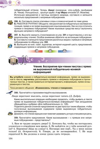 134
Теперь давай поговорим, что-нибудь придумаем
(А. Чехов). Полицейский... крикнул грубо: А ну!уу Марш отсюда!ш (П. Яковлев).
Используя междометия и частицы волевого разряда, составьте и запишите
несколько предложений с непрямым побуждением.
356. А. Составьте список ключевых слов и словосочетаний по теме урока.
Б. РАБОТА В ГРУППАХ. Обсудите, чем различается побудительно-волевая ин-
тонация, прямо и не прямо выраженная в высказываниях. Как на слух отличить
прямое и непрямое побуждение? Какие языковые средства могут выполнять
функцию непрямого побуждения?
357. А. Выучите наизусть стихотворение из упр. 351 и подготовьтесь к его вы-
разительному чтению. Особое внимание обратите на интонацию побуждения.
Б. Составьте и запишите предложения различных видов с прямым и непрямым
побуждением по образцу упр. 352.
В. Выпишите из книг, газет, журналов, интернет-изданий шесть предложений,
содержащих прямое и непрямое побуждение.
×òåíèå. Âîñïðèÿòèå ïðè ÷òåíèè òåêñòîâ ñ ïðÿìî
íå âûðàæåííîé ïîáóäèòåëüíî-âîëåâîé
èíôîðìàöèåé
Вы углубите знания о побудительно-волевой информации, прямо не выражен-
ной в тексте; научитесь распознавать прямое и непрямое побуждение в прочи-
танных текстах, а также правильно интерпретировать информацию, прямо не вы-
раженную в текстах.
а речевого общения: «Взаимосвязь чтения и говорения».
358. Прочитайте и прокомментируйте высказывание.
Ëþäè ïåðåñòàþò ìûñëèòü, êîãäà ïåðåñòàþò ÷èòàòü (Ä. Äèäðî).
Какие мыслительные операции необходимо проделать, чтобы выявить в тексте
прямо не выраженную побудительно-волевую информацию? При затруднении
обращайтесь к рубрике «Для любознательных» (с. 128).
Поделите данное сложное предложение на два простых таким образом, чтобы
полученные высказывания содержали прямо выраженную побудительно-
волевую информацию.
Докажите, что чтение хороших книг помогает развивать устную и письменную речь.
359. Прочитайте предложения. Какие высказывания – с прямым или непря-
мым побуждением – представлены?
1. Âàì íå òðóäíî çàêðûòü äâåðü? 2. Õîòåëîñü áû, ÷òîáû âû ïîñòàðàëèñü
óëîæèòüñÿ â îòâåäёííîå âàì âðåìÿ. 3. Íå íàéäёòñÿ ëè ó òåáÿ çàïàñíîé ðó÷-
êè? 4. Ïåðåìåíà! Àéäà íà óëèöó! 5. Ïîãîâîðè ìíå åùё!.. Òû ó ìåíÿ ïèêíè
òîëüêî! (À. Îñòðîâñêèé(( ). 6. Ãîâîðè, äà íå çàãîâàðèâàéñÿ. 7. Íå íàäî
ñåðäèòüñÿ! 8. Âû äîëæíû â êîíöå óðîêà ñäàòü òåòðàäè.
УрокУрок 3838
 