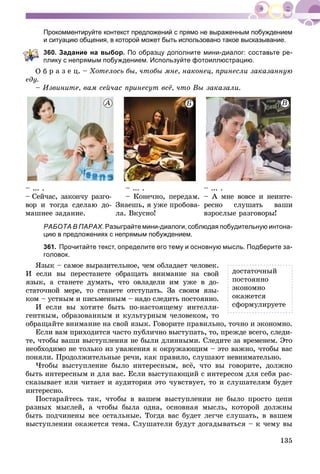 135
Прокомментируйте контекст предложений с прямо не выраженным побуждением
и ситуацию общения, в которой может быть использовано такое высказывание.
360. Задание на выбор. По образцу дополните мини-диалог: составьте ре-
лику с непрямым побуждением. Используйте фотоиллюстрацию.
ð à ç å ö. – Õîòåëîñü áû, ÷òîáû ìíå, íàêîíåö, ïðèíåñëè çàêàçàííóþ
åäó.
– Èçâèíèòå, âàì ñåé÷àñ ïðèíåñóò âñё, ÷òî Âû çàêàçàëè.
– ... .
– Ñåé÷àñ, çàêîí÷ó ðàçãî-
âîð è òîãäà ñäåëàþ äî-
ìàøíåå çàäàíèå.
– ... .
– Êîíå÷íî, ïåðåäàì.
Çíàåøü, ÿ óæå ïðîáîâà-
ëà. Âêóñíî!
– ... .
– À ìíå âîâñå è íåèíòå-
ðåñíî ñëóøàòü âàøè
âçðîñëûå ðàçãîâîðû!
РАБОТА В ПАРАХ. Разыграйте мини-диалоги, соблюдая побудительную интона-
цию в предложениях с непрямым побуждением.
361. Прочитайте текст, определите его тему и основную мысль. Подберите за-
головок.
ßçûê – ñàìîå âûðàçèòåëüíîå, ÷åì îáëàäàåò ÷åëîâåê.
È åñëè âû ïåðåñòàíåòå îáðàùàòü âíèìàíèå íà ñâîé
ÿçûê, à ñòàíåòå äóìàòü, ÷òî îâëàäåëè èì óæå â äî-
ñòàòî÷íîé ìåðå, òî ñòàíåòå îòñòóïàòü. Çà ñâîèì ÿçû-
êîì – óñòíûì è ïèñüìåííûì – íàäî ñëåäèòü ïîñòîÿííî.
È åñëè âû õîòèòå áûòü ïî-íàñòîÿùåìó èíòåëëè-
ãåíòíûì, îáðàçîâàííûì è êóëüòóðíûì ÷åëîâåêîì, òî
îáðàùàéòå âíèìàíèå íà ñâîé ÿçûê. Ãîâîðèòå ïðàâèëüíî, òî÷íî è ýêîíîìíî.
Åñëè âàì ïðèõîäèòñÿ ÷àñòî ïóáëè÷íî âûñòóïàòü, òî, ïðåæäå âñåãî, ñëåäè-
òå, ÷òîáû âàøè âûñòóïëåíèÿ íå áûëè äëèííûìè. Ñëåäèòå çà âðåìåíåì. Ýòî
íåîáõîäèìî íå òîëüêî èç óâàæåíèÿ ê îêðóæàþùèì – ýòî âàæíî, ÷òîáû âàñ
ïîíÿëè. Ïðîäîëæèòåëüíûå ðå÷è, êàê ïðàâèëî, ñëóøàþò íåâíèìàòåëüíî.
×òîáû âûñòóïëåíèå áûëî èíòåðåñíûì, âñё, ÷òî âû ãîâîðèòå, äîëæíî
áûòü èíòåðåñíûì è äëÿ âàñ. Åñëè âûñòóïàþùèé ñ èíòåðåñîì äëÿ ñåáÿ ðàñ-
ñêàçûâàåò èëè ÷èòàåò è àóäèòîðèÿ ýòî ÷óâñòâóåò, òî è ñëóøàòåëÿì áóäåò
èíòåðåñíî.
Ïîñòàðàéòåñü òàê, ÷òîáû â âàøåì âûñòóïëåíèè íå áûëî ïðîñòî öåïè
ðàçíûõ ìûñëåé, à ÷òîáû áûëà îäíà, îñíîâíàÿ ìûñëü, êîòîðîé äîëæíû
áûòü ïîä÷èíåíû âñå îñòàëüíûå. Òîãäà âàñ áóäåò ëåã÷å ñëóøàòü, â âàøåì
âûñòóïëåíèè îêàæåòñÿ òåìà. Ñëóøàòåëè áóäóò äîãàäûâàòüñÿ – ê ÷åìó âû
äîñòàòî÷íûé
ïîñòîÿííî
ýêîíîìíî
îêàæåòñÿ
ñôîðìóëèðóåòå
ÀÀÀÀ ÂÂÂÁÁÁ
 