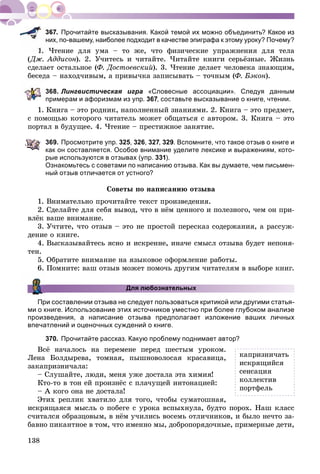 138
Прочитайте высказывания. Какой темой их можно объединить? Какое из
них, по-вашему, наиболее подходит в качестве эпиграфа к этому уроку? Почему?
1. ×òåíèå äëÿ óìà – òî æå, ÷òî ôèçè÷åñêèå óïðàæíåíèÿ äëÿ òåëà
(Äæ. Àääèñîí). 2. Ó÷èòåñü è ÷èòàéòå. ×èòàéòå êíèãè ñåðüёçíûå. Æèçíü
ñäåëàåò îñòàëüíîå (Ô. Äîñòîåâñêèé). 3. ×òåíèå äåëàåò ÷åëîâåêà çíàþùèì,
áåñåäà – íàõîä÷èâûì, à ïðèâû÷êà çàïèñûâàòü – òî÷íûì (Ô. Áýêîí).
368. Лингвистическая игра «Словесные ассоциации». Следуя данным
примерам и афоризмам из упр. 367, составьте высказывание о книге, чтении.
1. Êíèãà – ýòî ðîäíèê, íàïîëíåííûé çíàíèÿìè. 2. Êíèãà – ýòî ïðåäìåò,
ñ ïîìîùüþ êîòîðîãî ÷èòàòåëü ìîæåò îáùàòüñÿ ñ àâòîðîì. 3. Êíèãà – ýòî
ïîðòàë â áóäóùåå. 4. ×òåíèå – ïðåñòèæíîå çàíÿòèå.
369. Просмотрите упр. 325, 326, 327, 329. Вспомните, что такое отзыв о книге и
как он составляется. Особое внимание уделите лексике и выражениям, кото-
рые используются в отзывах (упр. 331).
Ознакомьтесь с советами по написанию отзыва. Как вы думаете, чем письмен-
ный отзыв отличается от устного?
Ñîâåòû ïî íàïèñàíèþ îòçûâà
1. Âíèìàòåëüíî ïðî÷èòàéòå òåêñò ïðîèçâåäåíèÿ.
2. Ñäåëàéòå äëÿ ñåáÿ âûâîä, ÷òî â íёì öåííîãî è ïîëåçíîãî, ÷åì îí ïðè-
âëёê âàøå âíèìàíèå.
3. Ó÷òèòå, ÷òî îòçûâ – ýòî íå ïðîñòîé ïåðåñêàç ñîäåðæàíèÿ, à ðàññóæ-
äåíèå î êíèãå.
4. Âûñêàçûâàéòåñü ÿñíî è èñêðåííå, èíà÷å ñìûñë îòçûâà áóäåò íåïîíÿ-
òåí.
5. Îáðàòèòå âíèìàíèå íà ÿçûêîâîå îôîðìëåíèå ðàáîòû.
6. Ïîìíèòå: âàø îòçûâ ìîæåò ïîìî÷ü äðóãèì ÷èòàòåëÿì â âûáîðå êíèã.
Для любознательных
При составлении отзыва не следует пользоваться критикой или другими статья-
ми о книге. Использование этих источников уместно при более глубоком анализе
произведения, а написание отзыва предполагает изложение ваших личных
впечатлений и оценочных суждений о книге.
370. Прочитайте рассказ. Какую проблему поднимает автор?
Âñё íà÷àëîñü íà ïåðåìåíå ïåðåä øåñòûì óðîêîì.
Ëåíà Áîëäûðåâà, òîìíàÿ, ïûøíîâîëîñàÿ êðàñàâèöà,
çàêàïðèçíè÷àëà:
– Ñëóøàéòå, ëþäè, ìåíÿ óæå äîñòàëà ýòà õèìèÿ!
Êòî-òî â òîí åé ïðîèçíёñ ñ ïëà÷óùåé èíòîíàöèåé:
– À êîãî îíà íå äîñòàëà!
Ýòèõ ðåïëèê õâàòèëî äëÿ òîãî, ÷òîáû ñóìàòîøíàÿ,
èñêðÿùàÿñÿ ìûñëü î ïîáåãå ñ óðîêà âñïûõíóëà, áóäòî ïîðîõ. Íàø êëàññ
ñ÷èòàëñÿ îáðàçöîâûì, â íёì ó÷èëèñü âîñåìü îòëè÷íèêîâ, è áûëî íå÷òî çà-
áàâíî ïèêàíòíîå â òîì, ÷òî èìåííî ìû, äîáðîïîðÿäî÷íûå, ïðèìåðíûå äåòè,
êàïðèçíè÷àòü
èñêðÿùèéñÿ
ñåíñàöèÿ
êîëëåêòèâ
ïîðòôåëü
 