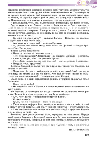 139
ñòðàííîé, íåîáû÷íîé âûõîäêîé ïîðàçèì âñåõ ó÷èòåëåé, óêðàñèâ òóñêëóþ
îäíîòîííîñòü øêîëüíûõ áóäíåé ÿðêîé âñïûøêîé ñåíñàöèè. Îò âîñòîðãà è
îò òðåâîãè ёêàëî ñåðäöå, åùё íèêòî íå çíàë, âî ÷òî âûëüåòñÿ íàøå ïðè-
êëþ÷åíèå, íî îáðàòíîé äîðîãè óæå íå áûëî. Ìû äâèíóëèñü ê äâåðÿì, Âàñü-
êà Ïîïîâ âûãëÿíóë â êîðèäîð è äîëîæèë, ÷òî òàì íèêîãî íåò.
– Òîëüêî, íàðîä, ÷òîáû âñåì êîëëåêòèâîì! – ïðåäóïðåäèë íàñ Âèòёê Íîñêîâ.
×åñòíî ãîâîðÿ, ìíå ñáåãàòü ñ óðîêà îñîáîãî ðåçîíà íå áûëî, òàê êàê ó
ìåíÿ ïî õèìèè çà ïîëóãîäèå âûõîäèëà ñïîðíàÿ îöåíêà, íî âîëÿ êîëëåêòè-
âà âûøå ëè÷íûõ èíòåðåñîâ. ß íàïðàâèëñÿ ê äâåðÿì. Â êëàññå îñòàâàëñÿ
òîëüêî Ïåòðóõà Âàñèëüåâ, îí ñïîêîéíî, íè íà êîãî íå îáðàùàÿ âíèìàíèÿ,
÷òî-òî ïèñàë â òåòðàäè.
– Âàñèëёê, òû ÷åãî ïðèñîõ?! – êðèêíóë Íîñêîâ. – Âðåìåíè, ïîíèìàåøü,
â îáðåç: âåñü êëàññ êîãòè ðâёò...
– À ÿ ðàçâå íå ïóñêàþ âàñ? – îòâåòèë Ïåòðóõà.
– Ó Äìèòðèÿ Èâàíîâè÷à Ìåíäåëååâà òîæå åñòü ôàíàòû! – åõèäíî ïðî-
ïåëà Ëåíà Áîëäûðåâà.
Íîñêîâ çëîáíî ñîùóðèëñÿ:
– Ïåòðóõà, ïðîòèâ êîëëåêòèâà èäёøü!
– ß ÷òî-òî íå òàê äåëàþ? Âàì íå íàäî – âû óõîäèòå, ìíå íàäî – ÿ îñòàþñü.
– Êîí÷àé, ãîâîðþ, ïèñàòü è äàâàé ñîáèðàéñÿ...
– Îí, íåáîñü, êëÿóçó íà íàñ óæå ñòðî÷èò! – îïÿòü ñîñòðèëà Áîëäûðåâà.
– Ïåòðóõà, òðóñ, ïðåäàòåëü!
Ïåòðóõà áåñïîêîéíî ïîñìîòðåë íà õìóðî íàñóïèâøåãîñÿ Íîñêîâà, íî
íè÷åãî íå îòâåòèë.
– Õî÷åøü ïðîáèòüñÿ â ëþáèì÷èêè çà ñ÷ёò îñòàëüíûõ? Çíàé: ïîäõàëè-
ìîâ íèãäå íå ëþáÿò! Òàê ÷òî òû âçâåñü, ÷òî òåáå äîðîæå: îöåíêà çà ïîëó-
ãîäèå èëè íàøå îòíîøåíèå! – ãðîçíî ïðîìîëâèë Íîñêîâ.
Ñòàëî òèõî, è â ýòîé íàïðÿæёííîé òèøèíå îò÷ёòëèâî ïðîçâó÷àë ãîëîñ
Âàñèëüåâà:
– ß íèêóäà íå ïîéäó!
– Íó ñìîòðè! – ñêàçàë Íîñêîâ è ñ íåïðèìèðèìîé çëîñòüþ ïîñìîòðåë íà
îòñòóïíèêà.
Íî âíåçàïíî îò íàñ îòäåëèëñÿ Èãîðü Åëèñååâ. Îí ñåë íà ñâîё ìåñòî, ðÿ-
äîì ñ Ïåòðóõîé, è ñòàë äîñòàâàòü èç ïîðòôåëÿ ó÷åáíèêè.
– À òû ÷åãî, Ãàððè? – íåäîóìёííî ñïðîñèë Íîñêîâ.
– ß òîæå îñòàþñü...
– Äðóãà, ÷òî ëè, ñïàñàåøü? – Íîñêîâ õìûêíóë.
– Ó åãî ìàòåðè èíôàðêò áûë, íà÷íёòñÿ êàíèòåëü ñ íàøèì ïîáåãîì – åё
â øêîëó íà÷íóò äёðãàòü... Áîã çíàåò, ÷åì ýòî êîí÷èòñÿ! – îòâåòèë Åëèñååâ.
– Õîòü áû õèìè÷êà òåáÿ ñïðîñèëà è çàêàòèëà ïàðó! – ïðîðû÷àë Íîñêîâ
è ïëþõíóëñÿ íà ñâîé ñòóë.
Âñå îñòàëüíûå, ðàçî÷àðîâàííî îõàÿ, âåðíóëèñü íà ñâîè ìåñòà. Ïåðåäî
ìíîé ñèäåëè Âàñèëüåâ è Åëèñååâ. ß âèäåë, êàê Ïåòðóõà ïîñìîòðåë íà Èãîðÿ,
ëèñòàâøåãî ó÷åáíèê, çàäåðæàë íà íёì ñâîé âçãëÿä è ëåãîíüêî òðîíóë åãî
çà ëîêîòü...
À Åëèñååâà íà ñàìîì äåëå ñïðîñèëè ïðî ãèäðîëèç ñîëåé, è îí ïîëó÷èë
âûñîêóþ îöåíêó.
Ïî Í. Òàòàðèíöåâó
 