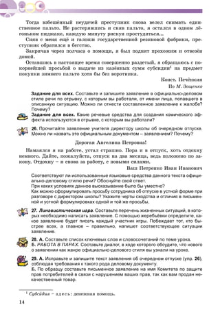 14
ñòâåííîå ïàëüòî. Íå ðàñòåðÿâøèñü è ñíÿâ ïàëüòî, ÿ îñòàëñÿ â îäíîì ëё-
ãîíüêîì ïèäæàêå, êàæäóþ ìèíóòó ðèñêóÿ ïðîñòóäèòüñÿ...
Ñíÿâ ñ ìåíÿ åùё è ãàëîøè ãîñóäàðñòâåííîé ðåçèíîâîé ôàáðèêè, ïðå-
ñòóïíèê îáðàòèëñÿ â áåãñòâî.
Çàêðè÷àâ ÷åðåç ïîë÷àñà î ïîìîùè, ÿ áûë ïîäíÿò ïðîõîæèì è îòâåçёí
äîìîé.
Îñòàâøèñü â íàñòîÿùåå âðåìÿ ñîâåðøåííî ðàçäåòûé, ÿ îáðàùàþñü ñ ïî-
êîðíåéøåé ïðîñüáîé î âûäà÷å èç êàçёííûõ ñóìì ñóáñèäèè1 íà ïðåäìåò
ïîêóïêè çèìíåãî ïàëüòî õîòÿ áû áåç âîðîòíèêà.
Êîíñò. Ïå÷ёíêèí
Ïî Ì. Çîùåíêî
Задание для всех. Составьте и запишите заявление в официально-деловом
стиле речи по отрывку, с которым вы работали, от имени лица, попавшего в
описанную ситуацию. Можно ли отнести составленное заявление к жалобе?
Почему?
Задание для всех. Какие речевые средства для создания комического эф-
фекта используются в отрывке, с которым вы работали?
6. Прочитайте заявление учителя директору школы об очередном отпуске.
Можно ли назвать это официальным документом – заявлением? Почему?
Äîðîãàÿ Àíãåëèíà Ïåòðîâíà!
Íàìàÿëñÿ ÿ íà ðàáîòå, óñòàë ñòðàøíî. Ïîðà è â îòïóñê, õîòü îòäîõíó
íåìíîãî. Äàéòå, ïîæàëóéñòà, îòïóñê íà äâà ìåñÿöà, âåäü ïîëîæåíî ïî çà-
êîíó. Îòäîõíó – è ñíîâà çà ðàáîòó, ñ íîâûìè ñèëàìè.
Âàø Ïåòðåíêî Èâàí Èâàíîâè÷
Соответствуют ли использованные языковые средства данного текста офици-
ально-деловому стилю речи? Обоснуйте свой ответ.
При каких условиях данное высказывание было бы уместно?
Как можно сформулировать просьбу сотрудника об отпуске в устной форме при
разговоре с директором школы? Укажите черты сходства и отличия в письмен-
ной и устной формулировках одной и той же просьбы.
7. Лингвистическая игра. Составьте перечень жизненных ситуаций, в кото-
рых необходимо написать заявление. С помощью жеребьёвки определите, ка-
кое заявление будет писать каждый участник игры. Побеждает тот, кто бы-
стрее всех, а главное – правильно, напишет соответствующее ситуации
заявление.
8. А. Составьте список ключевых слов и словосочетаний по теме урока.
Б. РАБОТА В ПАРАХ. Составьте диалог, в ходе которого обсудите, что нового
о заявлении как жанре официально-делового стиля вы узнали на уроке.
9. А. Исправьте и запишите текст заявления об очередном отпуске (упр. 26),
облюдая требования к такого рода деловому документу.
Б. По образцу составьте письменное заявление на имя Комитета по защите
прав потребителей в связи с нарушением ваших прав, так как вам продан не-
качественный товар.
1 Ñóáñèäèÿ – ç äå ñü: äåíåæíàÿ ïîìîùü.
 