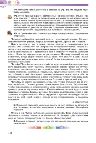 140
Напишите небольшой отзыв о рассказе из упр. 370. Не забудьте подо-
брать заголовок.
372. Устно прорецензируйте составленные одноклассниками отзывы. При
этом отметьте: 1) удачна ли форма отзыва, учитывает ли она адресата речи,
цель и задачи отзыва; 2) легко ли читается текст; 3) последовательно ли из-
ложены мысли и впечатления; 4) соблюдены ли логические переходы от одной
части отзыва к другой; 5) удалось ли автору отзыва обосновать своё мнение о
произведении; 6) уместен ли пересказ содержания произведения; 7) какие
ошибки в сочинении – содержательные и речевые – можно выделить.
373. А. Прочитайте текст. Запишите его тему и основную мысль. Подготовьтесь
пересказу.
×åëîâåê, ëþáÿùèé è óìåþùèé ÷èòàòü, – ñ÷àñòëèâûé ÷åëîâåê. Îí îêðó-
æёí ìíîæåñòâîì óìíûõ, äîáðûõ è âåðíûõ äðóçåé. Äðóçüÿ ýòè – êíèãè.
Êíèãè âñòðå÷àþò íàñ â ñàìîì ðàííåì äåòñòâå è ñîïðîâîæäàþò âñþ
æèçíü. Îíè çàñòàâëÿþò íàñ íåïðåðûâíî ñîâåðøåíñòâîâàòüñÿ, ÷òîáû ìû
ìîãëè ñòàòü íàñòîÿùèìè ïåðåäîâûìè ëþäüìè. Îãðîìíûé ìèð – çàìàí÷è-
âûé è ðàçíîîáðàçíûé – âðûâàåòñÿ ê íàì â êîìíàòó ñî ñòðàíèö ëþáèìûõ
êíèã... Âñåãî íå ïåðå÷èñëèøü, íå ðàññêàæåøü. Ïîýòîìó êàæäûé èç íàñ
âîëíóåòñÿ, êîãäà âèäèò ñòîïêó íîâûõ êíèã. ×òî ñêðûòî â íèõ? Êàêèå
ïðåêðàñíûå ìûñëè è íîâûå âïå÷àòëåíèÿ? Êàêèå èíòåðåñíûå ëþäè è óâëå-
êàòåëüíûå ñîáûòèÿ?
×èòàéòå! ×èòàéòå íå òîðîïÿñü, ÷òîáû íå òåðÿòü íè îäíîé êàïëè äðàãîöåí-
íîãî ñîäåðæàíèÿ êíèã. ×åëîâåê, «ãëîòàþùèé» êíèãè, ïîõîæ íà ïóòåøå-
ñòâåííèêà, çíàêîìÿùåãîñÿ ñî ñòðàíîé èç îêíà âàãîíà. Çàñòàâëÿéòå ñåáÿ
÷èòàòü ìåäëåííî, çàïîìèíàÿ, îáäóìûâàÿ, ïðåäñòàâëÿÿ ñàìîãî ñåáÿ â ãóùå
òåõ ñîáûòèé è òîé îáñòàíîâêè, êàêèìè íàïîëíåíà êíèãà, äåëàÿ ñåáÿ èõ
íåïîñðåäñòâåííûì ñâèäåòåëåì è äàæå ó÷àñòíèêîì. Òîëüêî òîãäà ïåðåä âàìè
äî êîíöà îòêðîåòñÿ ñîçäàííûé ïèñàòåëåì áîëüøîé è ïðåêðàñíûé ìèð.
×èòàéòå, íî óìåéòå ñäåðæèâàòü ñåáÿ, åñëè ÷òåíèå îòðûâàåò âàñ îò ó÷å-
íèÿ, îò ðàáîòû... Ñíà÷àëà ó÷åíèå, ïîòîì ÷òåíèå. Ýòî – çàêîí. Âåäü ÷åëîâåê,
÷òîáû ïðèîáùèòüñÿ ê âåëèêîëåïíîìó ìèðó êíèã, äîëæåí ñíà÷àëà îäîëåòü
ãðàìîòó, äîëæåí íàó÷èòüñÿ ÷èòàòü. Êàæäàÿ îáëàñòü çíàíèé, áóäü òî ìàòå-
ìàòèêà, ãåîãðàôèÿ, ôèçèêà, èñòîðèÿ, áîòàíèêà, ïîäãîòàâëèâàåò íàñ ê íàè-
ëó÷øåìó âîñïðèÿòèþ êíèã. Ìîùü, ìóäðîñòü è êðàñîòà ëèòåðàòóðû îòêðû-
âàþòñÿ âî âñåé ñâîåé øèðîòå òîëüêî ïåðåä ïðîñâåùёííûì è çíàþùèì
÷åëîâåêîì.
Ê. Ïàóñòîâñêèé
Б. Письменно приведите жизненные советы из книг, которые вы запомнили
или, возможно, когда-либо выписывали в личные дневники. Пользуйтесь
образцом.
Î á ð à ç å ö. ×óäåñà íàäî äåëàòü ñâîèìè ðóêàìè (À. Ãðèí «Àëûå ïàðóñà»).
Áîðîòüñÿ è èñêàòü, íàéòè è íå ñäàâàòüñÿ! (Â. Êàâåðèí «Äâà êàïèòàíà»).
Íåò óç ñâÿòåå òîâàðèùåñòâà (Í. Ãîãîëü «Òàðàñ Áóëüáà»).
В. Возьмите интервью у авторитетных для вас людей о роли книг в их жизни и
запишите его.
 