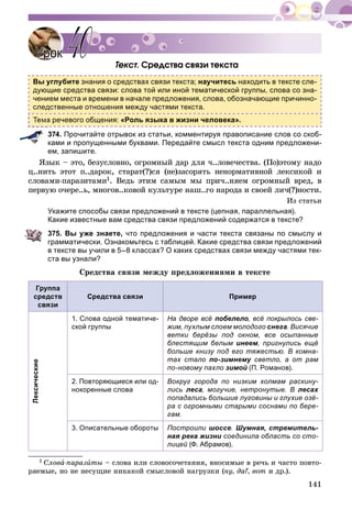 141
Òåêñò. Ñðåäñòâà ñâÿçè òåêñòà
Вы углубите знания о средствах связи текста; научитесь находить в тексте сле-
дующие средства связи: слова той или иной тематической группы, слова со зна-
чением места и времени в начале предложения, слова, обозначающие причинно-
следственные отношения между частями текста.
а речевого общения: «Роль языка в жизни человека».
374. Прочитайте отрывок из статьи, комментируя правописание слов со скоб-
ками и пропущенными буквами. Передайте смысл текста одним предложени-
ем, запишите.
ßçûê – ýòî, áåçóñëîâíî, îãðîìíûé äàð äëÿ ÷..ëîâå÷åñòâà. (Ïî)ýòîìó íàäî
ö..íèòü ýòîò ï..äàðîê, ñòàðàò(?)ñÿ (íå)çàñîðÿòü íåíîðìàòèâíîé ëåêñèêîé è
ñëîâàìè-ïàðàçèòàìè1. Âåäü ýòèì ñàìûì ìû ïðè÷..íÿåì îãðîìíûé âðåä, â
ïåðâóþ î÷åðå..ü, ìíîãîâ..êîâîé êóëüòóðå íàø..ãî íàðîäà è ñâîåé ëè÷(?)íîñòè.
Èç ñòàòüè
Укажите способы связи предложений в тексте (цепная, параллельная).
Какие известные вам средства связи предложений содержатся в тексте?
375. Вы уже знаете, что предложения и части текста связаны по смыслу и
грамматически. Ознакомьтесь с таблицей. Какие средства связи предложений
в тексте вы учили в 5–8 классах? О каких средствах связи между частями тек-
ста вы узнали?
Ñðåäñòâà ñâÿçè ìåæäó ïðåäëîæåíèÿìè â òåêñòå
Группа
средств
связи
Средства связи Пример
Лексические
1. Слова одной тематиче-
ской группы
На дворе всё побелело, всё покрылось све-
жим, пухлым слоем молодого снега. Висячие
ветки берёзы под окном, все осыпанные
блестящим белым инеем, пригнулись ещё
больше книзу под его тяжестью. В комна-
тах стало по-зимнему светло, а от раму
по-новому пахло зимой (П. Романов).
2. Повторяющиеся или од-
нокоренные слова
Вокруг города по низким холмам раскину-
лись леса, могучие, нетронутые. В лесах
попадались большие луговины и глухие озё-
ра с огромными старыми соснами по бере-
гам.
3. Описательные обороты Построили шоссе. Шумная, стремитель-
ная река жизни соединила область со сто-
лицей (Ф. Абрамов).
1 Ñëîâà-ïàðàçèòû – ñëîâà èëè ñëîâîñî÷åòàíèÿ, âíîñèìûå â ðå÷ü è ÷àñòî ïîâòî-
ðÿåìûå, íî íå íåñóùèå íèêàêîé ñìûñëîâîé íàãðóçêè (íó, äà?, âîò è äð.).
УрокУрок 4040
 