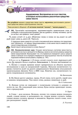 146
Àóäèðîâàíèå. Âîñïðèÿòèå íà ñëóõ òåêñòîâ,
â êîòîðûõ èñïîëüçîâàíû ðàçëè÷íûå ñðåäñòâà
ñâÿçè òåêñòà
Вы углубите знания о средствах связи текста, научитесь распознавать различ-
ные средства связи в прослушанных текстах.
Тема речевого общения: «У истоков понятий “космос”, “малая родина”».
383. Прочитайте высказывание, прокомментируйте правописание слов со
скобками и пропущенными буквами. Как вы думаете, почему человека, где бы
он ни был, как правило, тянет домой?
×..ëîâåê óñòàёò îò ä..ðîã. (Ïî)ýòîìó ñíîâà è ñíîâà îí ïð..õîäèò íà äîá-
ðûé ïîðîã äîìà ð..äíîãî (Å. ×åðíûõ).
С помощью каких средств в устной и письменной речи связаны эти предложе-
ния? Докажите, что между предложениями в этом мини-тексте имеются при-
чинно-следственные отношения.
Какой смысл автор вложил в слово дороги?
384. Лингвистическая игра. Слушая прочитанные учителем мини-тексты,
установите на слух и запишите по образцу, какие в них использованы средства
связи предложений. Выигрывает тот, кто правильно определит шесть средств
связи и запишет их в порядке очерёдности прослушанных текстов. В качестве
подсказки можете использовать справку (с. 147).
Î á ð à ç å ö. Ñëóøàåì: 1. Â òèøè ëåñíîé ñëûøåí ãîëîñ æóð÷àùåãî ðîä-
íèêà. Îí âîðêóåò äèêèì ãîëóáêîì. Çàïèñûâàåì: 1. Ëè÷íîå ìåñòîèìåíèå îí.
1. Êîñìîñ â ñêîðîì âðåìåíè ìîæåò ïðåâðàòèòüñÿ èç îáúåêòà íàó÷íîãî
èññëåäîâàíèÿ â îäíî èç íàïðàâëåíèé òóðèçìà. Íà÷àëîì êîñìè÷åñêîãî òó-
ðèçìà ñ÷èòàåòñÿ ïîëёò íà ðàêåòå àìåðèêàíñêîãî áèçíåñìåíà èòàëüÿíñêîãî
ïðîèñõîæäåíèÿ Äåííèñà Òèòî â 2001 ãîäó. Êîíå÷íî æå, êîñìè÷åñêîãî òó-
ðèñòà ñîïðîâîæäàëè êîñìîíàâòû.
Èç Âèêèïåäèè
2. Íà Çåìëå ðàñòóò äåðåâüÿ, òðàâû. È âñё î÷åíü ãóñòî ðàñòёò, ïîðîé ëåñà
è ñàâàííû íåïðîõîäèìû. Òàì ìíîãî ïòèö, ðàçíûõ æèâîòíûõ è ðûá.
Ïî Ç. Ñàäûêîâîé
3. Ëóííûå ñóòêè íå ñîâïàäàþò ñ ñîëíå÷íûìè ñóòêàìè è äëèííåå èõ
ïî÷òè íà ÷àñ. Íà ñëåäóþùèé äåíü âîñõîä Ëóíû âñåãäà ïðîèñõîäèò ïîçæå,
÷åì â ïðåäûäóùèé.
Ý. Ëóðüå
4. Ñëîâî – äåëî âåëèêîå. Âåëèêîå, ïîòîìó ÷òî ñëîâîì ìîæíî ñîåäèíèòü
ëþäåé, ñëîâîì ìîæíî è ðàçúåäèíèòü èõ, ñëîâîì ìîæíî ñëóæèòü ëþáâè,
ñëîâîì ìîæíî ñëóæèòü âðàæäå è íåíàâèñòè. Áåðåãèñü òàêîãî ñëîâà, êîòî-
ðîå ðàçúåäèíÿåò ëþäåé.
Ë. Òîëñòîé
УрокУрок 4141
 