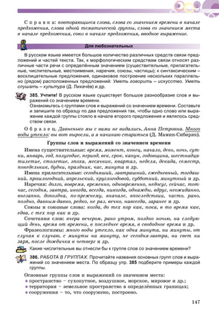 147
Ñ ï ð à â ê à: ïîâòîðÿþùèåñÿ ñëîâà, ñëîâà ñî çíà÷åíèåì âðåìåíè â íà÷àëå
ïðåäëîæåíèÿ, ñëîâà îäíîé òåìàòè÷åñêîé ãðóïïû, ñëîâà ñî çíà÷åíèåì ìåñòà
â íà÷àëå ïðåäëîæåíèÿ, ñîþç â íà÷àëå ïðåäëîæåíèÿ, ââîäíîå âûðàæåíèå.
Для любознательных
В русском языке имеется большое количество различных средств связи пред-
ложений и частей текста. Так, к морфологическим средствам связи относят раз-
личные части речи с определённым значением (существительные, прилагатель-
ные, числительные, местоимения, наречия, союзы, частицы); к синтаксическим –
восклицательные предложения, одинаковое построение нескольких параллель-
но (рядом) расположенных предложений: Уметь говорить – искусство. Уметь
слушать – культура (Д. Лихачёв) и др.
85. Учтите! В русском языке существует большое разнообразие слов и вы-
ажений со значением времени.
Ознакомьтесь с группами слов и выражений со значением времени. Составьте
и запишите по образцу по два предложения так, чтобы одно слово или выра-
жение каждой группы стояло в начале второго предложения и являлось сред-
ством связи.
Î á ð à ç å ö. Äàâíåíüêî ìû ñ âàìè íå âèäàëèñü, Àííà Ïåòðîâíà. Ìíîãî
âîäû óòåêëîó : âû âîò âûðîñëè, à ÿ íà÷èíàþ ñòàðèòüñÿ (Ä. Ìàìèí-Ñèáèðÿê).ÿ
Ãðóïïû ñëîâ è âûðàæåíèé ñî çíà÷åíèåì âðåìåíè
Èìåíà ñóùåñòâèòåëüíûå: âðåìÿ, ìîìåíò, êîíåö, íà÷àëî, äåíü, íî÷ü, ñóò-
êè, ÿíâàðü, ãîä, ïîëóãîäèå, ïåðèîä, âåê, ñðîê, êàíóí, ãîäîâùèíà, øåñòíàäöà-
òèëåòèå, ñòîëåòèå, ýïîõà, ìåñÿ÷íèê, êâàðòàë, íåäåëÿ, äåêàäà, ñåìåñòð,
ïîíåäåëüíèê, áóäíè, ïðàçäíèê, ÷àñ, ìèíóòà è äð.
Èìåíà ïðèëàãàòåëüíûå: ñåãîäíÿøèé, çàâòðàøíèé, åæåäíåâíûé, òîãäàø-
íèé, ïðîøëîãîäíèé, àïðåëüñêèé, êðóãëîãîäîâîé, ñóááîòíèé, ìèíóòíûé è äð.
Íàðå÷èÿ: äîëãî, âîâðåìÿ, âðåìåííî, îäíîâðåìåííî, íåäîñóã, ñåé÷àñ, òîò-
÷àñ, ñåãîäíÿ, çàâòðà, èíîãäà, âñåãäà, íèêîãäà, îäíàæäû, âäðóã, íåîæèäàííî,
âíåçàïíî, äîïîçäíà, ïî-ïðåæíåìó, âíà÷àëå, âïîñëåäñòâèè, ÷àñòî, ðàíî,
ïîçäíî, äàâíûì-äàâíî, ðåäêî, íå ðàç, âå÷íî, íàâñåãäà, çàðàíåå è äð.
Ñîþçû è ñîþçíûå ñëîâà: êîãäà, äî òåõ ïîð êàê, ïîêà, â òî âðåìÿ êàê,
åäâà, ñ òåõ ïîð êàê è äð.
Ñî÷åòàíèÿ ñëîâ: â÷åðà âå÷åðîì, ðàíî óòðîì, ïîçäíî íî÷üþ, íà ñëåäóþ-
ùèé äåíü, âðåìÿ îò âðåìåíè, â ïîñëåäíåå âðåìÿ, â ñâîáîäíîå âðåìÿ è äð.
Ôðàçåîëîãèçìû: ìíîãî âîäû óòåêëî, êàê îäíà ìèíóòà, íè ìèíóòû, îò
ñëó÷àÿ ê ñëó÷àþ, ñ ìèíóòû íà ìèíóòó, íå ñåãîäíÿ-çàâòðà, íè ñâåò íè
ïîñëå äîæäè÷êà â ÷åòâåðã è äð.
Какие числительные вы отнесли бы к группе слов со значением времени?
86. РАБОТА В ГРУППАХ. Прочитайте названия основных групп слов и выра-
жений со значением места. По образцу упр. 385 подберите примеры каждой
руппы.
Îñíîâíûå ãðóïïû ñëîâ è âûðàæåíèé ñî çíà÷åíèåì ìåñòà:
ïðîñòðàíñòâî – ñóõîïóòíîå, âîçäóøíîå, ìîðñêîå, ìèðîâîå è äð.;
òåððèòîðèÿ – çåìåëüíîå ïðîñòðàíñòâî â îïðåäåëёííûõ ãðàíèöàõ;
ñîîðóæåíèÿ – òî, ÷òî ñîîðóæåíî, ïîñòðîåíî.
 