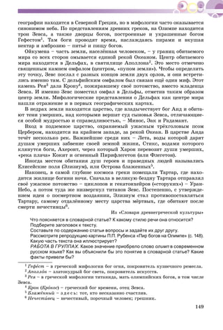 149
ãåîãðàôèè íàõîäèòñÿ â Ñåâåðíîé Ãðåöèè, íî â ìèôîëîãèè ÷àñòî îêàçûâàåòñÿ
ñèíîíèìîì íåáà. Ïî ïðåäñòàâëåíèÿì äðåâíèõ ãðåêîâ, íà Îëèìïå íàõîäèòñÿ
òðîí Çåâñà, à òàêæå äâîðöû áîãîâ, ïîñòðîåííûå è óêðàøåííûå áîãîì
Ãåôåñòîì1. Òàì áîãè ïðîâîäÿò âðåìÿ, íàñëàæäàÿñü ïèðàìè è âêóøàÿ
íåêòàð è àìáðîçèþ – ïèòüё è ïèùó áîãîâ.
Îéêóìåíà – ÷àñòü çåìëè, íàñåëёííàÿ ÷åëîâåêîì, – ó ãðàíèö îáèòàåìîãî
ìèðà ñî âñåõ ñòîðîí îìûâàåòñÿ åäèíîé ðåêîé Îêåàíîì. Öåíòð îáèòàåìîãî
ìèðà íàõîäèòñÿ â Äåëüôàõ, â ñâÿòèëèùå Àïîëëîíà2. Ýòî ìåñòî îòìå÷åíî
ñâÿùåííûì êàìíåì îìôàëîì (öåíòðîì, «ïóïîì çåìëè»). ×òîáû îïðåäåëèòü
ýòó òî÷êó, Çåâñ ïîñëàë ñ ðàçíûõ êîíöîâ çåìëè äâóõ îðëîâ, è îíè âñòðåòè-
ëèñü èìåííî òàì. Ñ äåëüôèéñêèì îìôàëîì áûë ñâÿçàí åùё îäèí ìèô. Ýòîò
êàìåíü Ðåÿ3 äàëà Êðîíó4óó , ïîæèðàâøåìó ñâîё ïîòîìñòâî, âìåñòî ìëàäåíöà
Çåâñà. È èìåííî Çåâñ ïîìåñòèë îìôàë â Äåëüôû, îòìåòèâ òàêèì îáðàçîì
öåíòð çåìëè. Ìèôîëîãè÷åñêèå ïðåäñòàâëåíèÿ î Äåëüôàõ êàê öåíòðå ìèðà
íàøëè îòðàæåíèå è â ïåðâûõ ãåîãðàôè÷åñêèõ êàðòàõ.
Â íåäðàõ çåìëè íàõîäèòñÿ öàðñòâî, ãäå âëàäû÷åñòâóåò áîã Àèä è îáèòà-
þò òåíè óìåðøèõ, íàä êîòîðûìè âåðøàò ñóä ñûíîâüÿ Çåâñà, îòëè÷àþùèå-
ñÿ îñîáîé ìóäðîñòüþ è ñïðàâåäëèâîñòüþ, – Ìèíîñ, Ýàê è Ðàäàìàíò.
Âõîä â ïîäçåìíîå öàðñòâî, îõðàíÿåìûé óæàñíûì òðёõãîëîâûì ïñîì
Öåðáåðîì, íàõîäèòñÿ íà êðàéíåì çàïàäå, çà ðåêîé Îêåàí. Â öàðñòâå Àèäà
òå÷ёò íåñêîëüêî ðåê. Âàæíåéøèå ñðåäè íèõ – Ëåòà, âîäû êîòîðîé äàðÿò
äóøàì óìåðøèõ çàáâåíèå ñâîåé çåìíîé æèçíè, Ñòèêñ, âîäàìè êîòîðîãî
êëÿíóòñÿ áîãè, Àõåðîíò, ÷åðåç êîòîðûé Õàðîí ïåðåâîçèò äóøè óìåðøèõ,
«ðåêà ïëà÷à» Êîêèò è îãíåííûé Ïèðèôëåãåòîí (èëè Ôëåãåòîí).
Èíîãäà ìåñòîì îáèòàíèÿ äóø ãåðîåâ è ïðàâåäíûõ ëþäåé íàçûâàëèñü
Åëèñåéñêèå ïîëÿ (Ýëèçèóì), èëè Îñòðîâà áëàæåííûõ5.
Íàêîíåö, â ñàìîé ãëóáèíå êîñìîñà ãðåêè ïîìåùàëè Òàðòàð, ãäå íàõî-
äèòñÿ æèëèùå áîãèíè íî÷è. Ñíà÷àëà â âåëèêóþ áåçäíó Òàðòàðà îòïðàâëÿë
ñâîё óæàñíîå ïîòîìñòâî – öèêëîïîâ è ãåêàòîíõåéðîâ («ñòîðóêèõ») – Óðàí-
Íåáî, à ïîòîì òóäà æå íèçâåðãíóë òèòàíîâ Çåâñ. Ïîñòåïåííî, ñ óòâåðæäå-
íèåì èäåè î ïîñìåðòíîì âîçäàÿíèè, Ýëèçèóì ñòàë ïðîòèâîïîñòàâëÿòüñÿ
Òàðòàðó, ñàìîìó îòäàëёííîìó ìåñòó öàðñòâà ìёðòâûõ, ãäå îáèòàþò ïîñëå
ñìåðòè íå÷åñòèâöû6.
Èç «Ñëîâàðÿ äðåâíåãðå÷åñêîé êóëüòóðû»
Что поясняется в словарной статье? К какому стилю речи она относится?
Подберите заголовок к тексту.
Составьте по содержанию статьи вопросы и задайте их друг другу.
Рассмотрите репродукцию картины П.П. Рубенса «Пир богов на Олимпе» (с. 148).
Какую часть текста она иллюстрирует?
РАБОТА В ГРУППАХ. Какое значение приобрело слово олимп в современном
русском языке? Как вы объяснили бы это понятие в словарной статье? Какие
факты привели бы?
1 Ãåôåñò – â ãðå÷åñêîé ìèôîëîãèè áîã îãíÿ, ïîêðîâèòåëü êóçíå÷íîãî ðåìåñëà.
2 Àïîëëîí – çëàòîêóäðûé áîã ñâåòà, ïîêðîâèòåëü èñêóññòâ.
3 Ðåÿ – â ãðå÷åñêîé ìèôîëîãèè òèòàíèäà, ìàòü îëèìïèéñêèõ áîãîâ, â òîì ÷èñëå
Çåâñà.
4 Êðîí (Êðîíîñ) – ãðå÷åñêèé áîã âðåìåíè, îòåö Çåâñà.
5 Áëàæåííûé – ç ä å ñ ü: òîò, êòî íåñêàçàííî ñ÷àñòëèâ.
6 Íå÷åñòèâåö – íå÷åñòèâûé, ïîðî÷íûé ÷åëîâåê; ãðåøíèê.
 