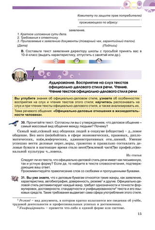 15
Комитету по защите прав потребителей
,
проживающего по адресу:
заявление.
1. Краткое изложение сути дела.
2. Требования к ответчику.
3. Прилагаемые к заявлению документы (товарный чек, гарантийный талон).
(Дата) (Подпись)
В. Составьте текст заявления директору школы с просьбой принять вас в
10-й класс (выдать характеристику, отпустить с занятий или др.).
Àóäèðîâàíèå. Âîñïðèÿòèå íà ñëóõ òåêñòîâ
îôèöèàëüíî-äåëîâîãî ñòèëÿ ðå÷è. ×òåíèå.
×òåíèå òåêñòîâ îôèöèàëüíî-äåëîâîãî ñòèëÿ ðå÷è
Вы углубите знания об официально-деловом стиле, узнаете об особенностях
восприятия на слух и чтения текстов этого стиля; научитесь распознавать на
слух и при чтении тексты официально-делового стиля, а также анализировать их.
Тема речевого общения: «Официально-деловые отношения в жизнедеятель-
ности человека».
30. Прочитайте текст. Согласны ли вы с утверждением, что деловое общение –
самый массовый вид общения между людьми? Почему?
Ñàìûé ìà(ñ,ññ)îâûé âèä îáùåíèÿ ëþäåé â ñîöèóìå (îáùåñòâå) – ä..ëîâîå
îáùåíèå. Áåç íåãî (íå)îáîéòèñü â ñôåðå ýêîíîìè÷åñêèõ, ïðàâîâûõ, äèïëî-
ìàòè÷åñêèõ, êî(ì,ìì)åð÷åñêèõ, àäìèíèñòðàòèâíûõ îòí..øåíèé. Óìåíèå
óñïåøíî âåñòè äåëîâûå ïåðåã..âîðû, ãðàìîòíî è ïðàâèëüíî ñîñòàâëÿòü äå-
ëîâûå áóìàãè â íàñòîÿùåå âðåìÿ ñòàëî íåîò(?)åìëåìîé ÷àñò(?)þ ïðîôå(ñ,ññ)èî-
íàëüíîé êóëüòóðû ÷..ëîâåêà.
Èç ñòàòüè
Следует ли из текста, что официально-деловой стиль речи имеет как письменную,
так и устную форму? Если да, то найдите в тексте словосочетания, подтверж-
дающие ваш ответ.
Прокомментируйте правописание слов со скобками и пропущенными буквами.
31. Вы уже знаете, что к деловым бумагам относятся такие жанры, как заявление,
характеристика, автобиография, доверенность, резюме1 и другие. Официально-де-
ловой стиль регламентирует каждый жанр, требует однозначности и точности фор-
мулировок, достоверности, стандартности и унифицированности2 текста и его язы-
ковых средств. Такие требования выдвигает сама сфера употребления этого стиля.
1 Ðåçþìå – âèä äîêóìåíòà, â êîòîðîì êðàòêî èçëàãàþòñÿ âñå ñâåäåíèÿ îá ó÷ёáå,
òðóäîâîé äåÿòåëüíîñòè è ïðîôåññèîíàëüíûõ óñïåõàõ è äîñòèæåíèÿõ.
2 Óíèôèöèðîâàòüè – ïðèâåñòè ÷òî-ëèáî ê åäèíîé ôîðìå èëè ñèñòåìå.
Àóäèðîâàíèå Âîñïðèÿòè
УрокУрок 44
 