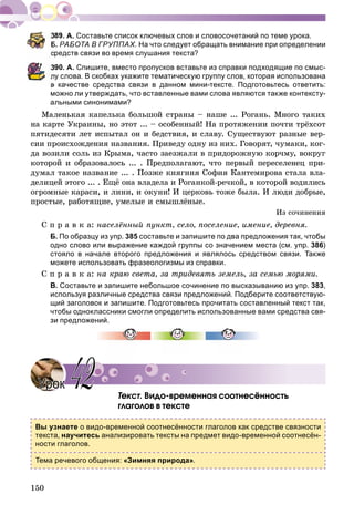 150
А. Составьте список ключевых слов и словосочетаний по теме урока.
Б. РАБОТА В ГРУППАХ. На что следует обращать внимание при определении
редств связи во время слушания текста?
390. А. Спишите, вместо пропусков вставьте из справки подходящие по смыс-
лу слова. В скобках укажите тематическую группу слов, которая использована
в качестве средства связи в данном мини-тексте. Подготовьтесь ответить:
можно ли утверждать, что вставленные вами слова являются также контексту-
альными синонимами?
Ìàëåíüêàÿ êàïåëüêà áîëüøîé ñòðàíû – íàøå ... Ðîãàíü. Ìíîãî òàêèõ
íà êàðòå Óêðàèíû, íî ýòîò ... – îñîáåííûé! Íà ïðîòÿæåíèè ïî÷òè òðёõñîò
ïÿòèäåñÿòè ëåò èñïûòàë îí è áåäñòâèÿ, è ñëàâó. Ñóùåñòâóþò ðàçíûå âåð-
ñèè ïðîèñõîæäåíèÿ íàçâàíèÿ. Ïðèâåäó îäíó èç íèõ. Ãîâîðÿò, ÷óìàêè, êîã-
äà âîçèëè ñîëü èç Êðûìà, ÷àñòî çàåçæàëè â ïðèäîðîæíóþ êîð÷ìó, âîêðóã
êîòîðîé è îáðàçîâàëîñü ... . Ïðåäïîëàãàþò, ÷òî ïåðâûé ïåðåñåëåíåö ïðè-
äóìàë òàêîå íàçâàíèå ... . Ïîçæå êíÿãèíÿ Ñîôèÿ Êàíòåìèðîâà ñòàëà âëà-
äåëèöåé ýòîãî ... . Åùё îíà âëàäåëà è Ðîãàíêîé-ðå÷êîé, â êîòîðîé âîäèëèñü
îãðîìíûå êàðàñè, è ëèíè, è îêóíè! È öåðêîâü òîæå áûëà. È ëþäè äîáðûå,
ïðîñòûå, ðàáîòÿùèå, óìåëûå è ñìûøëёíûå.
Èç ñî÷èíåíèÿ
Ñ ï ð à â ê à: íàñåëёííûé ïóíêò, ñåëî, ïîñåëåíèå, èìåíèå, äåðåâíÿ.
Б. По образцу из упр. 385 составьте и запишите по два предложения так, чтобы
одно слово или выражение каждой группы со значением места (см. упр. 386)
стояло в начале второго предложения и являлось средством связи. Также
можете использовать фразеологизмы из справки.
Ñ ï ð à â ê à: íà êðàþ ñâåòà, çà òðèäåâÿòü çåìåëü, çà ñåìüþ ìîðÿìè.
В. Составьте и запишите небольшое сочинение по высказыванию из упр. 383,
используя различные средства связи предложений. Подберите соответствую-
щий заголовок и запишите. Подготовьтесь прочитать составленный текст так,
чтобы одноклассники смогли определить использованные вами средства свя-
зи предложений.
Òåêñò. Âèäî-âðåìåííàÿ ñîîòíåñёííîñòü
ãëàãîëîâ â òåêñòå
Вы узнаете о видо-временной соотнесённости глаголов как средстве связности
текста, научитесь анализировать тексты на предмет видо-временной соотнесён-
ности глаголов.
Тема речевого общения: «Зимняя природа».
УрокУрок 4242
 