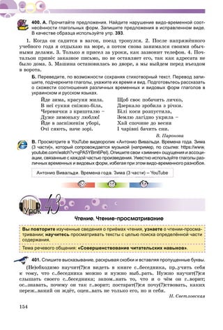 154
А. Прочитайте предложения. Найдите нарушение видо-временной соот-
несённости глагольных форм. Запишите предложения в исправленном виде.
В качестве образца используйте упр. 393.
1. Êîãäà îí ñàäèòñÿ â âàãîí, ïîåçä òðîíóëñÿ. 2. Ïîñëå íàïðÿæёííîãî
ó÷åáíîãî ãîäà ÿ îòäûõàþ íà ìîðå, à ïîòîì ñíîâà çàíèìàëñÿ ñâîèìè îáû÷-
íûìè äåëàìè. 3. Òîëüêî ÿ ïðèñåë çà óðîêè, êàê çàçâîíèò òåëåôîí. 4. Ïî÷-
òàëüîí ïðèíёñ çàêàçíîå ïèñüìî, íî íå îñòàâëÿåò åãî, òàê êàê àäðåñàòà íå
áûëî äîìà. 5. Ìàøèíà îñòàíîâèëàñü âî äâîðå, à ìû âûéäåì ïåðåä âúåçäîì
â âîðîòà.
Б. Переведите, по возможности сохраняя стихотворный текст. Перевод запи-
шите, подчеркните глаголы, укажите их время и вид. Подготовьтесь рассказать
о схожести соотношения различных временных и видовых форм глаголов в
украинском и русском языках.
Éäå çèìà, êðàñóíÿ ìèëà.
Â íåї ñóêíÿ ñíіæíî-áіëà,
×åðåâè÷êè ç êðèøòàëþ –
Äóæå çèìîíüêó ëþáëþ!
Éäå â çàñíіæåíіì óáîðі,
Î÷і ñÿþòü, íà÷å çîðі.
Ùîá ñâîє ïîáà÷èòü ëè÷êî,
Äçåðêàëî çðîáèëà ç ðі÷êè.
Áіëі êîñè ðîçïóñòèëà,
Çåìëþ ëàãіäíî óêðèëà –
Õàé ñïî÷èíå äî âåñíè
І ÷àðіâíі áà÷èòü ñíè.
Â. Ïàðîíîâà
В. Просмотрите в YouTube видеоролик «Антонио Вивальди. Времена года. Зима
(3 части)», который сопровождается музыкой (например, по ссылке: https://www.
youtube.com/watch?v=qPA5YBm6PeI). Опишите свои «зимние» ощущения и ассоци-
ации, связанные с каждой частью произведения. Уместно используйте глаголы раз-
личных временных и видовых форм, избегая при этом видо-временного разнобоя.
Антонио Вивальди. Времена года. Зима (3 части) – YouTube
×òåíèå. ×òåíèå-ïðîñìàòðèâàíèå
Вы повторите изученные сведения о приёмах чтения, узнаете о чтении-просма-
тривании; научитесь просматривать тексты с целью поиска определённой части
содержания.
Тема речевого общения: «Совершенствование читательских навыков».
401. Спишите высказывание, раскрывая скобки и вставляя пропущенные буквы.
Íå)îáõîäèìî íàó÷èò(?)ñÿ âèäåòü â êíèãå ñ..áåñåäíèêà, ïð..ó÷èòü ñåáÿ
ê òîìó, ÷òî ñ..áåñåäíèêà ìîæíî è íóæíî âûá..ðàòü. Íóæíî íàó÷èò(?)ñÿ
ñëûøàòü ñâîåãî ñ..áåñåäíèêà; çàïîì..íàòü òî, ÷òî è î ÷ёì îí ã..âîðèò;
îñ..çíàâàòü, ïî÷åìó îí òàê ã..âîðèò; ïîñòàðàò(?)ñÿ ïî÷ó(?)ñòâîâàòü, êàêèõ
ïåðåæ..âàíèé îí æäёò, îöåí..âàòü íå òîëüêî åãî, íî è ñåáÿ.
Í. Ñâåòëîâñêàÿ
УрокУрок 4343
 