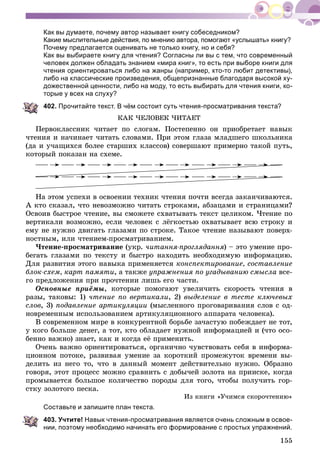 155
Как вы думаете, почему автор называет книгу собеседником?
Какие мыслительные действия, по мнению автора, помогают «услышать» книгу?
Почему предлагается оценивать не только книгу, но и себя?
Как вы выбираете книгу для чтения? Согласны ли вы с тем, что современный
человек должен обладать знанием «мира книг», то есть при выборе книги для
чтения ориентироваться либо на жанры (например, кто-то любит детективы),
либо на классические произведения, общепризнанные благодаря высокой ху-
дожественной ценности, либо на моду, то есть выбирать для чтения книги, ко-
торые у всех на слуху?
402. Прочитайте текст. В чём состоит суть чтения-просматривания текста?
ÊÀÊ ×ÅËÎÂÅÊ ×ÈÒÀÅÒ
Ïåðâîêëàññíèê ÷èòàåò ïî ñëîãàì. Ïîñòåïåííî îí ïðèîáðåòàåò íàâûê
÷òåíèÿ è íà÷èíàåò ÷èòàòü ñëîâàìè. Ïðè ýòîì ãëàçà ìëàäøåãî øêîëüíèêà
(äà è ó÷àùèõñÿ áîëåå ñòàðøèõ êëàññîâ) ñîâåðøàþò ïðèìåðíî òàêîé ïóòü,
êîòîðûé ïîêàçàí íà ñõåìå.
Íà ýòîì óñïåõè â îñâîåíèè òåõíèê ÷òåíèÿ ïî÷òè âñåãäà çàêàí÷èâàþòñÿ.
À êòî ñêàçàë, ÷òî íåâîçìîæíî ÷èòàòü ñòðîêàìè, àáçàöàìè è ñòðàíèöàìè?
Îñâîèâ áûñòðîå ÷òåíèå, âû ñìîæåòå ñõâàòûâàòü òåêñò öåëèêîì. ×òåíèå ïî
âåðòèêàëè âîçìîæíî, åñëè ÷åëîâåê ñ ëёãêîñòüþ îõâàòûâàåò âñþ ñòðîêó è
åìó íå íóæíî äâèãàòü ãëàçàìè ïî ñòðîêå. Òàêîå ÷òåíèå íàçûâàþò ïîâåðõ-
íîñòíûì, èëè ÷òåíèåì-ïðîñìàòðèâàíèåì.
×òåíèå-ïðîñìàòðèâàíèå (óêð. ÷èòàííÿ-ïðîãëÿäàííÿ) – ýòî óìåíèå ïðî-
áåãàòü ãëàçàìè ïî òåêñòó è áûñòðî íàõîäèòü íåîáõîäèìóþ èíôîðìàöèþ.
Äëÿ ðàçâèòèÿ ýòîãî íàâûêà ïðèìåíÿåòñÿ êîíñïåêòèðîâàíèå, ñîñòàâëåíèå
áëîê-ñõåì, êàðò ïàìÿòè, à òàêæå óïðàæíåíèÿ ïî óãàäûâàíèþ ñìûñëà âñå-
ãî ïðåäëîæåíèÿ ïðè ïðî÷òåíèè ëèøü åãî ÷àñòè.
Îñíîâíûå ïðèёìû, êîòîðûå ïîìîãàþò óâåëè÷èòü ñêîðîñòü ÷òåíèÿ â
ðàçû, òàêîâû: 1) ÷òåíèå ïî âåðòèêàëè, 2) âûäåëåíèå â òåñòå êëþ÷åâûõ
ñëîâ, 3) ïîäàâëåíèå àðòèêóëÿöèè (ìûñëåííîãî ïðîãîâàðèâàíèÿ ñëîâ ñ îä-
íîâðåìåííûì èñïîëüçîâàíèåì àðòèêóëÿöèîííîãî àïïàðàòà ÷åëîâåêà).
Â ñîâðåìåííîì ìèðå â êîíêóðåíòíîé áîðüáå çà÷àñòóþ ïîáåæäàåò íå òîò,
ó êîãî áîëüøå äåíåã, à òîò, êòî îáëàäàåò íóæíîé èíôîðìàöèåé è (÷òî îñî-
áåííî âàæíî) çíàåò, êàê è êîãäà åё ïðèìåíèòü.
Î÷åíü âàæíî îðèåíòèðîâàòüñÿ, îðãàíè÷íî ÷óâñòâîâàòü ñåáÿ â èíôîðìà-
öèîííîì ïîòîêå, ðàçâèâàÿ óìåíèå çà êîðîòêèé ïðîìåæóòîê âðåìåíè âû-
äåëèòü èç íåãî òî, ÷òî â äàííûé ìîìåíò äåéñòâèòåëüíî íóæíî. Îáðàçíî
ãîâîðÿ, ýòîò ïðîöåññ ìîæíî ñðàâíèòü ñ äîáû÷åé çîëîòà íà ïðèèñêå, êîãäà
ïðîìûâàåòñÿ áîëüøîå êîëè÷åñòâî ïîðîäû äëÿ òîãî, ÷òîáû ïîëó÷èòü ãîð-
ñòêó çîëîòîãî ïåñêà.
Èç êíèãè «Ó÷èìñÿ ñêîðî÷òåíèþ»
Составьте и запишите план текста.
403. Учтите! Навык чтения-просматривания является очень сложным в освое-
нии, поэтому необходимо начинать его формирование с простых упражнений.
 