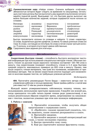 156
«Найди слово». Сначала выберите «счётчика»,
бязанностью которого будет следить за временем по секундомеру. Осталь-
ые участники должны быстро выполнить ряд заданий (о выполнении сигнали-
зируйте поднятой рукой). Выигрывает тот, кто быстрее других выполнит как
можно большее количество заданий, которые содержатся после колонок со
словами.
Ýëåîíîðà
ãëàäèîëóñ
äûìêà
Àíäðåé
çâåðîáîé
êîíñóëüòàöèÿ
ýêçàìåíû
íàñåêîìîå
åäèíèöà
Ãåííàäèé
õàðàêòåð
øåëêîâèöà
ïåäàãîãèêà
Âåðîíèêà
ïðÿìîóãîëüíèê
óíèâåðñèòåò
ñèñòåìàòèçàöèÿ
ïîðó÷åíèå
ñîãëàøåíèå
ïðåäëîæåíèå
ìîðôîëîãèÿ
ñòîëåøíèöà
äîìîñòðîé
àíèìàöèÿ
Быстро просмотрите колонки со словами и найдите: 1) слово «характер»;
2) слова, выделенные другим шрифтом; 3) имена; 4) самые длинные слова (на
глаз); 5) слово, состоящее из пяти букв; 6) слово в пятой строке третьей колон-
и; 7) колонку, в которой отсутствуют имена собственные.
Предложите свои задания для этой игры.
Для любознательных
Скорочтение (быстрое чтение) – способность быстрого восприятия тексто-
вой информации при использовании специальных методов чтения. Обычная ско-
рость чтения на русском языке взрослого человека составляет 120–180 слов в
минуту; под скорочтением понимают способность чтения в 3–4 раза быстрее
средней скорости, максимально примерно до 600 слов в минуту. Однако, чем
выше скорость чтения материала, тем хуже его понимание, независимо от при-
меняемых методик. Тем не менее скорочтение вполне подходит для ознакомле-
ния со многими видами текстов, не требующих усвоения деталей.
Из Интернета
404. Прочитайте рекомендации Полли Берда – известного автора книг по
управлению рабочим и личным временем. Какие приёмы работы с книгой вам
уже известны? О чём вы узнали впервые?
Êàæäûé ìîæåò óñîâåðøåíñòâîâàòü ñîáñòâåííóþ òåõíèêó ÷òåíèÿ, âîñ-
ïîëüçîâàâøèñü íåñêîëüêèìè ïðîñòûìè ïðàâèëàìè. Ñëåäóéòå èì âñÿêèé ðàç,
êîãäà ïðèõîäèòñÿ ÷òî-ëèáî ÷èòàòü (êðîìå ÷òåíèÿ ðàäè óäîâîëüñòâèÿ), è âû
ñàìûì ðåøèòåëüíûì îáðàçîì ñîêðàòèòå âðåìÿ, çàòðà÷èâàåìîå íà îçíàêîìëå-
íèå ñ òåêñòîì, ïîëíîñòüþ óñâàèâàÿ ïðè ýòîì âñþ ïîëåçíóþ èíôîðìàöèþ.
I. Ðàáîòà ñ êíèãàìè
1. Ïðî÷èòàéòå îãëàâëåíèå, ÷òîáû ïîëó÷èòü îáùåå
ïðåäñòàâëåíèå î ñîäåðæàíèè êíèãè.
2. «Ïðîáåãèòå» ãëàçàìè ïðåäìåòíûé óêàçàòåëü, ÷òî-
áû âûÿñíèòü, êàêèå ïîíÿòèÿ ðàñêðûâàþòñÿ â êíèãå.
3. Ïðî÷èòàéòå ââåäåíèå.
4. Ïðî÷èòàéòå ââåäåíèå ê êàæäîé èíòåðåñóþùåé âàñ
ãëàâå, à òàêæå ïîñëåäíþþ ñòðàíèöó.
5. Áûñòðî ïðî÷èòàéòå ñàìó ãëàâó.
6. Åùё ðàç ïåðå÷èòàéòå âàæíûå ôðàãìåíòû ãëàâû.
 