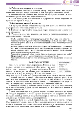 157
II. Ðàáîòà ñ äîêóìåíòàìè è ñòàòüÿìè
1. Ïðî÷èòàéòå êðàòêîå èçëîæåíèå, îáçîð, ââîäíóþ ÷àñòü èëè ïåðâûå
íåñêîëüêî àáçàöåâ, ÷òîáû âûÿñíèòü, î ÷ёì èäёò ðå÷ü â îñíîâíîì òåêñòå.
2. Ïðî÷èòàéòå çàêëþ÷åíèå èëè íåñêîëüêî ïîñëåäíèõ àáçàöåâ. Â áîëü-
øèíñòâå ñëó÷àåâ ýòîãî âàì áóäåò äîñòàòî÷íî.
3. Åñëè íåîáõîäèìî îçíàêîìèòüñÿ ñ ñîäåðæàíèåì áîëåå ïîäðîáíî, òî
ïðî÷èòàéòå íóæíûå ðàçäåëû.
III. Ñîñòàâëåíèå çàïèñåé è ïîìåòîê
1. Â ïðîöåññå ÷òåíèÿ îòìå÷àéòå êàðàíäàøîì íàèáîëåå âàæíûå ìåñòà,
ïîä÷ёðêèâàéòå êëþ÷åâûå ñëîâà è ôðàçû.
2. Âûáåðèòå è ïðî÷èòàéòå ðàçäåëû, êîòîðûå çàñëóæèâàþò âàøåãî ïîë-
íîãî âíèìàíèÿ.
3. Óñâîèâ ýòè ïðîñòûå ïðàâèëà, âû ñìîæåòå óñîâåðøåíñòâîâàòü ñîá-
ñòâåííóþ òåõíèêó ÷òåíèÿ.
405. По заголовку попробуйте предугадать, о чём будет идти речь в тексте.
Просмотрите текст и укажите: 1) количество абзацев в нём; 2) количество пред-
ложений с прямой речью; 3) количество вопросительных и восклицательных
предложений.
Воспользовавшись первым пунктом второй части рекомендаций Полли Берда
(упр. 404), прочитайте первый абзац текста. Можно ли по нему определить ос-
новной характер текста (тип и стиль, основное содержание)? Кратко сформу-
лируйте свои выводы и запишите их.
Прочитайте последний абзац текста. Какая информация содержится в нём?
Сформулируйте ответ одним предложением и запишите его.
Прочитайте текст полностью, отмечая карандашом ключевые слова, выражения
и фразы.
ÊÀÊ ÑÒÀÒÜ ÂÇÐÎÑËÛÌ
Âñå ðåáÿòà ìå÷òàþò ñòàòü âçðîñëûìè. ß òîæå ñ ðàí-
íèõ ëåò ìå÷òàë ñòàòü âçðîñëûì. «Âîò äîðàñòó äî äâåð-
íîé ðó÷êè, – äóìàë ÿ, – è ñòàíó âçðîñëûì». Íî øëî
âðåìÿ, ÿ âûðàñòàë èç îáóâè, ìíå ñäåëàëàñü ìàëà
êðîâàòü, à ÿ âñё íå âçðîñëåë. ß ñòàë ïîíèìàòü, ÷òî
äåëî íå â ðîñòå. À â ÷ёì æå? Äîëãîå âðåìÿ íå ìîã îòâåòèòü íà ýòîò âîïðîñ.
Â ïåðâûé ðàç ïî÷óâñòâîâàë ñåáÿ âçðîñëûì, êîãäà ïîæàëåë ìàìó. Ìíî-
ãèå ãîäû ÿ íå çàìå÷àë åё óñòàëîñòè, åё ïåðåæèâàíèé, åё áîëè. À òóò âäðóã
çàìåòèë è ïîæàëåë ìàìó. Îíà íåñëà áîëüøóþ òÿæёëóþ ñóìêó ñ êàðòîø-
êîé, è ÿ ïåðâûé ðàç â æèçíè ïîäóìàë: «Åé, íàâåðíîå, òÿæåëî».
ß âöåïèëñÿ â ñóìêó è ïîíёñ åё âìåñòå ñ ìàìîé. Ýòî áûëî î÷åíü òÿæåëî,
íî ÿ âäðóã èñïûòàë ðàäîñòü îò ýòîé òÿæåñòè: ðàç ìíå òÿæåëî – çíà÷èò, ÿ
çäîðîâî ïîìîã ìàìå!
ß ñòàë âíèìàòåëüíåå è ê äðóãèì ëþäÿì. ×åëîâåê âçðîñëååò íå ñðàçó.
È êàæäûé âçðîñëååò â ðàçíîå âðåìÿ, íåçàâèñèìî îò âîçðàñòà. ß çíàþ
ìîëîäûõ ëþäåé, ó êîòîðûõ â êàðìàíå ïàñïîðò, à îíè òàê è íå ñòàëè âçðîñ-
ëûìè: êîãäà-òî òàêèõ íàçûâàëè íåäîðîñëÿìè.
Õîðîøî ëè áûòü âçðîñëûì? Õîðîøî! À ëåãêî ëè? Ñêàæó ÷åñòíî: òðóäíî!
Âåäü âçðîñëûé ÷åëîâåê äîëæåí áûòü ñàìîñòîÿòåëüíûì, äîëæåí ñàì ïðè-
íèìàòü ðåøåíèÿ, ñîâåðøàòü ïîñòóïêè, ïðåîäîëåâàòü òðóäíîñòè, äîëæåí
îòâå÷àòü ïåðåä ëþäüìè çà ñâîþ æèçíü è çà æèçíü îáùåñòâà.
ïåðåæèâàíèÿ
íåäîðîñëü
÷åñòíî
ïðåêðàñíî
ñîïóòñòâîâàòü
 