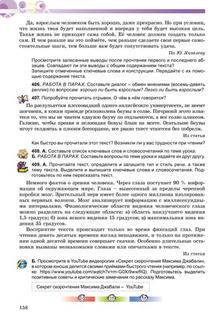 158
÷òî æèçíü òâîÿ áóäåò íàïîëíåííîé è âïåðåäè ó òåáÿ áóäåò âûñîêàÿ öåëü.
Òàêàÿ æèçíü íå ïðèõîäèò ñàìà ñîáîé. Åё ÷åëîâåê äîëæåí ñîçäàòü òîëüêî
ñàì. È ÷åì ðàíüøå âû ýòî ïîéìёòå, ÷åì ðàíüøå ñäåëàåòå ñâîè ïåðâûå ñàìî-
ñòîÿòåëüíûå øàãè, òåì áîëüøå âàì áóäåò ñîïóòñòâîâàòü óäà÷à.
Ïî Þ. ßêîâëåâó
Просмотрите записанные выводы после прочтения первого и последнего аб-
зацев. Совпадают ли эти выводы с общим содержанием текста?
Запишите отмеченные ключевые слова и конструкции. Передайте с их помо-
щью содержание текста.
406. РАБОТА В ПАРАХ. Составьте диалог – обмен мнениями (восемь-девять
реплик) по вопросам: хорошо ли быть взрослым? Легко ли быть взрослым?
407. Попробуйте прочитать отрывок. О чём в нём говорится?
Ïî ðçåëóëüàòòàì èëññåîâàäíèé îäîíãî àíëèãéñîêãî óíâèåðòèñåòà, íå èååìò
çàí÷íåèÿ, â êîêàì ïðÿîêäå ðñàïîæîëåíà áêóâû â ñîëâå. Ïè÷ðèîíé ýãîòî ÿëâÿ-
òåñÿ òî, ÷òî ìû íå ÷èàòåì êäàóæþ áêóâó ïî îòäëüåíîòñè, à âñå ñîëâî öëèêåîì.
Ãàëâîíå, ÷îòáû ïðåàâÿ è ïñëîåíäÿÿ áêâóû áëûè íà ìñåòå. Îñàòüëûíå áêóâû
ìãîóò ñåëäîâòàü â ïëîîíì áñåïîðäÿêå, âñå ðâàíî òêåñò ÷òàèòñåÿ áåç ïîáðåëì.
Èç ñòàòüè
Как быстро вы прочитали этот текст? Возникли ли у вас трудности при чтении?
408. А. Составьте список ключевых слов и словосочетаний по теме урока.
Б. РАБОТА В ПАРАХ. Составьте вопросы по теме урока и задайте их друг другу.
409. А. Прочитайте текст, определите и запишите тип и стиль речи, а также
тему текста. Выделите и выпишите ключевые слова и словосочетания. Под-
готовьтесь по ним пересказать текст.
Íåìíîãî ôàêòîâ î çðåíèè ÷åëîâåêà. ×åðåç ãëàçà ïîñòóïàåò 90 % èíôîð-
ìàöèè îá îêðóæàþùåì ìèðå. Ãëàçà – âûíåñåííûé çà ïðåäåëû ÷åðåïíîé
êîðîáêè ìîçã. Çðèòåëüíûé íåðâ èìååò áîëåå îäíîãî ìèëëèîíà èçîëèðîâàí-
íûõ íåðâíûõ âîëîêîí. Ìîçã àíàëèçèðóåò èíôîðìàöèþ ñ ìèëëèñåêóíäíû-
ìè èíòåðâàëàìè. Ôèçèîëîãè÷åñêèå îáëàñòè âèäåíèÿ ÷åëîâå÷åñêîãî ãëàçà
ìîæíî ðàçäåëèòü íà ñëåäóþùèå îáëàñòè: à) îáëàñòü íàèëó÷øåãî âèäåíèÿ
1,5 ãðàäóñà; á) çîíà ÿñíîãî âèäåíèÿ 15 ãðàäóñîâ; â) ìàêñèìàëüíàÿ çîíà âè-
äåíèÿ 35 ãðàäóñîâ.
Âîñïðèÿòèå òåêñòà ïðîèñõîäèò òîëüêî âî âðåìÿ ôèêñàöèé ãëàç. Ïðè
÷òåíèè äåâÿòü äåñÿòûõ âðåìåíè âçãëÿä íåïîäâèæåí, è òîëüêî íà ïðîòÿæå-
íèè îäíîé äåñÿòîé âðåìåíè ñîâåðøàåò ñêà÷êè. Îñîáåííî äëèòåëüíûå îñòà-
íîâêè âûçâàíû íåçíàêîìûìè ñëîâàìè èëè îïå÷àòêàìè â òåêñòå.
Èç ñòàòüè
Б. Просмотрите в YouTube видеоролик «Секрет скорочтения Максима Джабали»,
в котором юноша делится своими приёмами быстрого чтения (например, по ссыл-
ке: https://www.youtube.com/watch?v=m-G0Xi9wwRQ). Подготовьтесь выделить
позитивные советы и критические замечания по рассказу Максима.
Секрет скорочтения Максима Джабали – YouTube
 