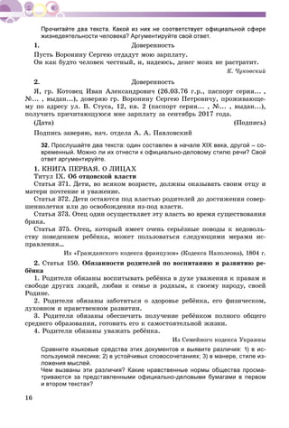 16
жизнедеятельности человека? Аргументируйте свой ответ.
1. Äîâåðåííîñòü
Ïóñòü Âîðîíèíó Ñåðãåþ îòäàäóò ìîþ çàðïëàòó.
Îí êàê áóäòî ÷åëîâåê ÷åñòíûé, è, íàäåþñü, äåíåã ìîèõ íå ðàñòðàòèò.
Ê. ×óêîâñêèé
2. Äîâåðåííîñòü
ß, ãð. Êîòîâåö Èâàí Àëåêñàíäðîâè÷ (26.03.76 ã.ð., ïàñïîðò ñåðèÿ... ,
№... , âûäàí...), äîâåðÿþ ãð. Âîðîíèíó Ñåðãåþ Ïåòðîâè÷ó, ïðîæèâàþùå-
ìó ïî àäðåñó óë. Â. Ñòóñà, 12, êâ. 2 (ïàñïîðò ñåðèÿ... , №... , âûäàí...),
ïîëó÷èòü ïðè÷èòàþùóþñÿ ìíå çàðïëàòó çà ñåíòÿáðü 2017 ãîäà.
(Äàòà) (Ïîäïèñü)
Ïîäïèñü çàâåðÿþ, íà÷. îòäåëà À. À. Ïàâëîâñêèé
32. Прослушайте два текста: один составлен в начале ХІХ века, другой – со-
временный. Можно ли их отнести к официально-деловому стилю речи? Свой
ответ аргументируйте.
1. ÊÍÈÃÀ ÏÅÐÂÀß. Î ËÈÖÀÕ
Òèòóë IX. Îá îòöîâñêîé âëàñòè
Ñòàòüÿ 371. Äåòè, âî âñÿêîì âîçðàñòå, äîëæíû îêàçûâàòü ñâîèì îòöó è
ìàòåðè ïî÷òåíèå è óâàæåíèå.
Ñòàòüÿ 372. Äåòè îñòàþòñÿ ïîä âëàñòüþ ðîäèòåëåé äî äîñòèæåíèÿ ñîâåð-
øåííîëåòèÿ èëè äî îñâîáîæäåíèÿ èç-ïîä âëàñòè.
Ñòàòüÿ 373. Îòåö îäèí îñóùåñòâëÿåò ýòó âëàñòü âî âðåìÿ ñóùåñòâîâàíèÿ
áðàêà.
Ñòàòüÿ 375. Îòåö, êîòîðûé èìååò î÷åíü ñåðüёçíûå ïîâîäû ê íåäîâîëü-
ñòâó ïîâåäåíèåì ðåáёíêà, ìîæåò ïîëüçîâàòüñÿ ñëåäóþùèìè ìåðàìè èñ-
ïðàâëåíèÿ…
Èç «Ãðàæäàíñêîãî êîäåêñà ôðàíöóçîâ» (Êîäåêñà Íàïîëåîíà), 1804 ã.
2. Ñòàòüÿ 150. Îáÿçàííîñòè ðîäèòåëåé ïî âîñïèòàíèþ è ðàçâèòèþ ðå-
áёíêà
1. Ðîäèòåëè îáÿçàíû âîñïèòûâàòü ðåáёíêà â äóõå óâàæåíèÿ ê ïðàâàì è
ñâîáîäå äðóãèõ ëþäåé, ëþáâè ê ñåìüå è ðîäíûì, ê ñâîåìó íàðîäó, ñâîåé
Ðîäèíå.
2. Ðîäèòåëè îáÿçàíû çàáîòèòüñÿ î çäîðîâüå ðåáёíêà, åãî ôèçè÷åñêîì,
äóõîâíîì è íðàâñòâåííîì ðàçâèòèè.
3. Ðîäèòåëè îáÿçàíû îáåñïå÷èòü ïîëó÷åíèå ðåáёíêîì ïîëíîãî îáùåãî
ñðåäíåãî îáðàçîâàíèÿ, ãîòîâèòü åãî ê ñàìîñòîÿòåëüíîé æèçíè.
4. Ðîäèòåëè îáÿçàíû óâàæàòü ðåáёíêà.
Èç Ñåìåéíîãî êîäåêñà Óêðàèíû
Сравните языковые средства этих документов и выявите различия: 1) в ис-
пользуемой лексике; 2) в устойчивых словосочетаниях; 3) в манере, стиле из-
ложения мыслей.
Чем вызваны эти различия? Какие нравственные нормы общества просма-
триваются за представленными официально-деловыми бумагами в первом
и втором текстах?
 