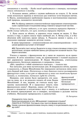 160
ñòàëè ãîòîâèòüñÿ ê âûõîäó.
1. Óñëûøàâ çâîíîê, ðåáÿòà ñ øóìîì âûáåæàëè èç êëàññà. 2. Çà ëåñîì
ñíîâà âñïûõíóëà çàðíèöà è íåñêîëüêî ðàç îñâåòèëà òó÷è áëåäíûì ñâåòîì.
3. Íàóêà, çàíèìàþùàÿñÿ ïðîáëåìàìè îõðàíû è âîññòàíîâëåíèÿ îêðóæàþ-
ùåé ïðèðîäû, íàçûâàåòñÿ ýêîëîãèåé.
414. По образцу замените сложносочинённые предложения сложноподчинён-
ными с временными отношениями между главной и придаточной частями.
Î á ð à ç å ö . Ñîëíöå ñàäèëîñü, è åãî ëó÷è çîëîòèëè âåðõóøêè äåðåâüåâ. –
Êîãäà ñîëíöå ñàäèëîñü, åãî ëó÷è çîëîòèëè âåðõóøêè äåðåâüåâ.
1. Ëóíà çàøëà çà îáëàêî, è äîðîæêà ñòàëà ñîâñåì íå âèäíà. 2. Ïîä-
íÿëèñü â ãîðó, è äîðîãà ïîøëà ÷åðåç õâîéíûé ëåñ. 3. Âåòåð óòèõ, è â áåç-
îáëà÷íîì íåáå çàæãëèñü ÿðêèå çâёçäû. 4. Ðàçäàëñÿ çâîíîê ñ óðîêà, è â
øêîëüíîì êîðèäîðå çàçâåíåëè äåòñêèå ãîëîñà.
В каком предложении – сложносочинённом или сложноподчинённом – отно-
шение времени выступает отчётливее?
415. Прочитайте текст молча. Выделите по ходу чтения ключевые слова и сло-
восочетания, которые наиболее важны для раскрытия основной мысли. Под-
берите заголовок.
Ó÷èëñÿ ÿ õîðîøî, ñ ôðàíöóçñêèì æå ó ìåíÿ íå ëàäèëîñü èç-çà ïðîèç-
íîøåíèÿ. ß ëåãêî çàïîìèíàë ñëîâà, íî ïðîèçíîøåíèå ñ ãîëîâîé âûäàâàëî
ìîё äåðåâåíñêîå ïðîèñõîæäåíèå. È Ëèäèÿ Ìèõàéëîâíà, ó÷èòåëüíèöà
ôðàíöóçñêîãî, áåññèëüíî ìîðùèëàñü è çàêðûâàëà ãëàçà.
«Íåò, ïðèäёòñÿ ñ òîáîé çàíèìàòüñÿ îòäåëüíî», – ñêàçàëà îíà.
Òàê íà÷àëèñü äëÿ ìåíÿ ìó÷èòåëüíûå äíè. ß ïîêðûâàëñÿ ïîòîì, êðàñíåë
è çàäûõàëñÿ, à Ëèäèÿ Ìèõàéëîâíà áåç ïåðåäûøêè çàñòàâëÿëà ìåíÿ ìîçî-
ëèòü áåäíûé ìîé ÿçûê. Ïîñòåïåííî ÿ ñòàë äîâîëüíî ñíîñíî âûãîâàðèâàòü
ôðàíöóçñêèå ñëîâà, è îíè óæå íå îáðûâàëèñü ó ìîèõ íîã òÿæёëûìè áóëûæ-
íèêàìè, à, ïîçâàíèâàÿ, ïûòàëèñü êóäà-òî ëåòåòü.
Íàâåðíîå, óæå ìîæíî áûëî ïðåêðàòèòü ýòè çàíÿ-
òèÿ íà äîìó, íî ÿ íå ðåøàëñÿ ñêàçàòü îá ýòîì Ëèäèè
Ìèõàéëîâíå. À îíà, âèäèìî, íå ñ÷èòàëà íàøó ïðî-
ãðàììó âûïîëíåííîé. È ÿ ïðîäîëæàë òÿíóòü ñâîþ
ôðàíöóçñêóþ ëÿìêó1. Âïðî÷åì, ëÿìêó ëè? Êàê-òî íå-
âîëüíî è íåçàìåòíî ÿ ïî÷óâñòâîâàë âêóñ ê ÿçûêó, è â ñâîáîäíûå ìèíóòû
áåç âñÿêîãî ïðèíóæäåíèÿ ëåç â ñëîâàðèê, çàãëÿäûâàÿ â äàëüíèå òåêñòû
ó÷åáíèêà. Íàêàçàíèå ïðåâðàùàëîñü â óäîâîëüñòâèå.
Â. Ðàñïóòèí
Определите стиль текста.
Какое высказывание из упр. 410 выражает содержание отрывка?
РАБОТА В ГРУППАХ. Составьте план текста в форме вопросов.
аково значение фразеологизмов тянуть лямку иу почувствовать вкус к че-
му-либо?
1 ËÿËË ìêà – ç ä å ñ ü: (ïåðåí., ðàçã.) òÿæёëàÿ, íàäîåäëèâî-íóäíàÿ ðàáîòà.
ôðàíöóçñêèé
ïðîèñõîæäåíèå
áåññèëüíî
ïðåâðàùàòüñÿ
 