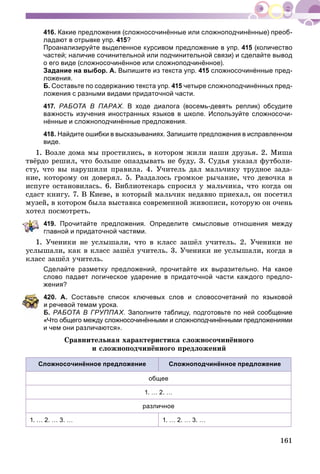 161
416. Какие предложения (сложносочинённые или сложноподчинённые) преоб-
ладают в отрывке упр. 415?
Проанализируйте выделенное курсивом предложение в упр. 415 (количество
частей; наличие сочинительной или подчинительной связи) и сделайте вывод
о его виде (сложносочинённое или сложноподчинённое).
Задание на выбор. А. Выпишите из текста упр. 415 сложносочинённые пред-
ложения.
Б. Составьте по содержанию текста упр. 415 четыре сложноподчинённых пред-
ложения с разными видами придаточной части.
417. РАБОТА В ПАРАХ. В ходе диалога (восемь-девять реплик) обсудите
важность изучения иностранных языков в школе. Используйте сложносочи-
нённые и сложноподчинённые предложения.
418. Найдите ошибки в высказываниях. Запишите предложения в исправленном
виде.
1. Âîçëå äîìà ìû ïðîñòèëèñü, â êîòîðîì æèëè íàøè äðóçüÿ. 2. Ìèøà
òâёðäî ðåøèë, ÷òî áîëüøå îïàçäûâàòü íå áóäó. 3. Ñóäüÿ óêàçàë ôóòáîëè-
ñòó, ÷òî âû íàðóøèëè ïðàâèëà. 4. Ó÷èòåëü äàë ìàëü÷èêó òðóäíîå çàäà-
íèå, êîòîðîìó îí äîâåðÿë. 5. Ðàçäàëîñü ãðîìêîå ðû÷àíèå, ÷òî äåâî÷êà â
èñïóãå îñòàíîâèëàñü. 6. Áèáëèîòåêàðü ñïðîñèë ó ìàëü÷èêà, ÷òî êîãäà îí
ñäàñò êíèãó. 7. Â Êèåâå, â êîòîðûé ìàëü÷èê íåäàâíî ïðèåõàë, îí ïîñåòèë
ìóçåé, â êîòîðîì áûëà âûñòàâêà ñîâðåìåííîé æèâîïèñè, êîòîðóþ îí î÷åíü
õîòåë ïîñìîòðåòü.
419. Прочитайте предложения. Определите смысловые отношения между
лавной и придаточной частями.
Ó÷åíèêè íå óñëûøàëè, ÷òî â êëàññ çàøёë ó÷èòåëü. 2. Ó÷åíèêè íå
óñëûøàëè, êàê â êëàññ çàøёë ó÷èòåëü. 3. Ó÷åíèêè íå óñëûøàëè, êîãäà â
êëàññ çàøёë ó÷èòåëü.
Сделайте разметку предложений, прочитайте их выразительно. На какое
слово падает логическое ударение в придаточной части каждого предло-
жения?
420. А. Составьте список ключевых слов и словосочетаний по языковой
речевой темам урока.
Б. РАБОТА В ГРУППАХ. Заполните таблицу, подготовьте по ней сообщение
«Что общего между сложносочинёнными и сложноподчинёнными предложениями
и чем они различаются».
Ñðàâíèòåëüíàÿ õàðàêòåðèñòèêà ñëîæíîñî÷èíёííîãî
è ñëîæíîïîä÷èíёííîãî ïðåäëîæåíèé
Сложносочинённое предложение Сложноподчинённое предложение
общее
1. … 2. …
различное
1. … 2. … 3. … 1. … 2. … 3. …
 