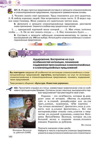 162
А. Из двух простых предложений составьте и запишите сложносочинённое
и сложноподчинённое предложения, подчеркните грамматические основы.
1. ×åëîâåê íàøёë ñâîё ïðèçâàíèå. Òðóä ñòàíîâèòñÿ äëÿ íåãî ðàäîñòüþ.
2. ß ëþáëþ õîðîøèõ ëþäåé. Îíè âñòðå÷àþòñÿ î÷åíü ÷àñòî. 3. ß âèäåë ãîð-
íîå îçåðî Ñèíåâèð. Ìåíÿ óäèâèëà åãî êðèñòàëüíî ÷èñòàÿ âîäà.
Б. Дополните и запишите сложноподчинённые предложения, расставляя
знаки препинания. Укажите в скобках вид придаточных частей.
1. ... ïðåêðàñíîé êàðòèíîé âîçëå êîòîðîé ... . 2. Ìíå î÷åíü õîòåëîñü
÷òîáû ... . 3. Îí íå ìîã ïîíÿòü îòêóäà ... . 4. Åìó ïîêàçàëîñü áóäòî ... .
В. Составьте и запишите небольшое сочинение-миниатюру по одному из
высказываний упр. 410 (на выбор). Используйте сложносочинённые и сложно-
подчинённые предложения.
Àóäèðîâàíèå. Âîñïðèÿòèå íà ñëóõ
îñîáåííîñòåé èíòîíàöèè, ïîíèìàíèå
ñîäåðæàíèÿ ïðîñëóøàííûõ ñëîæíîñî÷èíёííûõ
è ñëîæíîïîä÷èíёííûõ ïðåäëîæåíèé
Вы повторите сведения об особенностях интонации сложносочинённых и слож-
ноподчинённых предложений; научитесь воспринимать на слух по интонации
сложносочинённые и сложноподчинённые предложения, понимать содержание
таких предложений.
Тема речевого общения: «Культура. Известная украинка».
422. Прочитайте отрывок из статьи, комментируя правописание слов со скоб-
ками и пропущенными буквами. Согласны ли вы с мыслью, высказанной в пер-
вом предложении? Аргументируйте свой ответ.
Óêðàèíà – ýòî ëè÷(?)íîñòè, êîòîðûå ô..ðìè-
ðóþò ëèöî åё èñòîðèè. «Ìàñòåð ñí..âèäåíèé,
ãðёç è ì..÷òàíèé, ðîæäё(í,íí)àÿ äëÿ öâ..òîâ
ïðè÷..äëèâûõ, õóäîæíèöà, ÷(?)è êàðòèíû –
“öâ..òî÷íàÿ èêîíîïèñü”, ôàíòàñòè÷..ñêàÿ ð..àëü-
íîñòü èëè ð..àëüíàÿ ôàíòàñòèêà...». Âñå ýòè
âîñòîðæå(í,íí)ûå îòçûâû ñïåö..àëèñòîâ î òâîð-
÷åñòâå óí..êàëüíîé õóäîæíèö..-ñàìîó÷êè Êàòå-
ðèíû Âàñèë(?)åâíû Áèëîêóð, êîòîðàÿ âí..ñëà
áîëüøîé âêëàä â ñîçäàíèå ïîëîæ..òåëüíîãî
èìèäæà Óêðàèíû çà ðóáåæîì.
Èç ñòàòüè
Поясните значение слова имидж.
Найдите в тексте и выпишите сложные предложения,
укажите их вид (сложносочинённые или сложноподчи-
УрокУрок 4545
Êàòåðèíà Áèëîêóð
çà ðàáîòîé (1939)
 