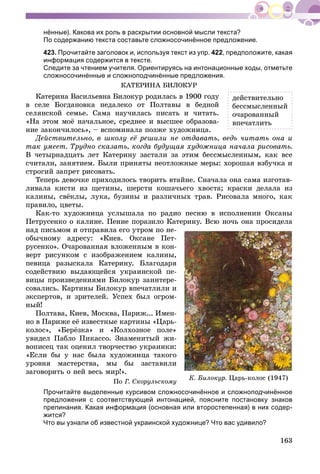 163
нённые). Какова их роль в раскрытии основной мысли текста?
По содержанию текста составьте сложносочинённое предложение.
423. Прочитайте заголовок и, используя текст из упр. 422, предположите, какая
информация содержится в тексте.
Следите за чтением учителя. Ориентируясь на интонационные ходы, отметьте
сложносочинённые и сложноподчинённые предложения.
ÊÀÒÅÐÈÍÀ ÁÈËÎÊÓÐ
Êàòåðèíà Âàñèëüåâíà Áèëîêóð ðîäèëàñü â 1900 ãîäó
â ñåëå Áîãäàíîâêà íåäàëåêî îò Ïîëòàâû â áåäíîé
ñåëÿíñêîé ñåìüå. Ñàìà íàó÷èëàñü ïèñàòü è ÷èòàòü.
«Íà ýòîì ìîё íà÷àëüíîå, ñðåäíåå è âûñøåå îáðàçîâà-
íèå çàêîí÷èëîñü», – âñïîìèíàëà ïîçæå õóäîæíèöà.
Äåéñòâèòåëüíî, â øêîëó åё ðåøèëè íå îòäàâàòü, âåäü ÷èòàòü îíà è
òàê óìååò. Òðóäíî ñêàçàòü, êîãäà áóäóùàÿ õóäîæíèöà íà÷àëà ðèñîâàòü.
Â ÷åòûðíàäöàòü ëåò Êàòåðèíó çàñòàëè çà ýòèì áåññìûñëåííûì, êàê âñå
ñ÷èòàëè, çàíÿòèåì. Áûëè ïðèíÿòû íåîòëîæíûå ìåðû: õîðîøàÿ âçáó÷êà è
ñòðîãèé çàïðåò ðèñîâàòü.
Òåïåðü äåâî÷êå ïðèõîäèëîñü òâîðèòü âòàéíå. Ñíà÷àëà îíà ñàìà èçãîòàâ-
ëèâàëà êèñòè èç ùåòèíû, øåðñòè êîøà÷üåãî õâîñòà; êðàñêè äåëàëà èç
êàëèíû, ñâёêëû, ëóêà, áóçèíû è ðàçëè÷íûõ òðàâ. Ðèñîâàëà ìíîãî, êàê
ïðàâèëî, öâåòû.
Êàê-òî õóäîæíèöà óñëûøàëà ïî ðàäèî ïåñíþ â èñïîëíåíèè Îêñàíû
Ïåòðóñåíêî î êàëèíå. Ïåíèå ïîðàçèëî Êàòåðèíó. Âñþ íî÷ü îíà ïðîñèäåëà
íàä ïèñüìîì è îòïðàâèëà åãî óòðîì ïî íå-
îáû÷íîìó àäðåñó: «Êèåâ. Îêñàíå Ïåò-
ðóñåíêî». Î÷àðîâàííàÿ âëîæåííûì â êîí-
âåðò ðèñóíêîì ñ èçîáðàæåíèåì êàëèíû,
ïåâèöà ðàçûñêàëà Êàòåðèíó. Áëàãîäàðÿ
ñîäåéñòâèþ âûäàþùåéñÿ óêðàèíñêîé ïå-
âèöû ïðîèçâåäåíèÿìè Áèëîêóð çàèíòåðå-
ñîâàëèñü. Êàðòèíû Áèëîêóð âïå÷àòëèëè è
ýêñïåðòîâ, è çðèòåëåé. Óñïåõ áûë îãðîì-
íûé!
Ïîëòàâà, Êèåâ, Ìîñêâà, Ïàðèæ... Èìåí-
íî â Ïàðèæå åё èçâåñòíûå êàðòèíû «Öàðü-
êîëîñ», «Áåðёçêà» è «Êîëõîçíîå ïîëå»
óâèäåë Ïàáëî Ïèêàññî. Çíàìåíèòûé æè-
âîïèñåö òàê îöåíèë òâîð÷åñòâî óêðàèíêè:
«Åñëè áû ó íàñ áûëà õóäîæíèöà òàêîãî
óðîâíÿ ìàñòåðñòâà, ìû áû çàñòàâèëè
çàãîâîðèòü î íåé âåñü ìèð!».
Ïî Ã. Ñêîðóëüñêîìó
Прочитайте выделенные курсивом сложносочинённое и сложноподчинённое
предложения с соответствующей интонацией, поясните постановку знаков
препинания. Какая информация (основная или второстепенная) в них содер-
жится?
Что вы узнали об известной украинской художнице? Что вас удивило?
Ê. Áèëîêóð. Öàðü-êîëîñ (1947)
äåéñòâèòåëüíî
áåññìûñëåííûé
î÷àðîâàííûé
âïå÷àòëèòü
 
