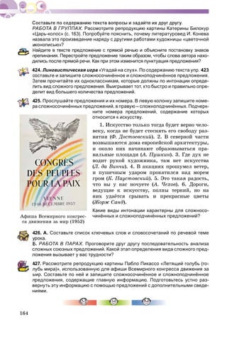 164
РАБОТА В ГРУППАХ. Рассмотрите репродукцию картины Катерины Билокур
«Царь-колос» (с. 163). Попробуйте пояснить, почему литературовед И. Конева
назвала это произведение наряду с другими работами художницы «цветочной
конописью»?
Найдите в тексте предложение с прямой речью и объясните постановку знаков
препинания. Перестройте предложение таким образом, чтобы слова автора нахо-
дились после прямой речи. Как при этом изменится пунктуация предложения?
424. Лингвистическая игра «Угадай на слух». По содержанию текста упр. 423
оставьте и запишите сложносочинённое и сложноподчинённое предложения.
Затем прочитайте их одноклассникам, которые должны по интонации опреде-
лить вид сложного предложения. Выигрывает тот, кто быстро и правильно опре-
делит вид большего количества предложений.
425. Прослушайте предложения и их номера. В левую колонку запишите номе-
ра сложносочинённых предложений, в правую – сложноподчинённых. Подчерк-
ните номера предложений, содержание которых
относится к искусству.
1. Èñêóññòâî òîëüêî òîãäà áóäåò âåðíî ÷åëî-
âåêó, êîãäà íå áóäåò ñòåñíÿòü åãî ñâîáîäó ðàç-
âèòèÿ (Ô. Äîñòîåâñêèé). 2. Â ñåâåðíîé ÷àñòè
âîçâûøàþòñÿ äîìà åâðîïåéñêîé àðõèòåêòóðû,
è îêîëî íèõ íà÷èíàþò îáðàçîâûâàòüñÿ ïðà-
âèëüíûå ïëîùàäè (À. Ïóøêèí(( ). 3. Ãäå äóõ íå
âîäèò ðóêîé õóäîæíèêà, òàì íåò èñêóññòâà
(Ë. äà Âèí÷è). 4. Â àêàöèÿõ ïðîøóìåë âåòåð,
è ïóøå÷íûì óäàðîì ïðîêàòèëñÿ íàä ìîðåì
ãðîì (Ê. Ïàóñòîâñêèé). 5. Ýòî òàêàÿ ðàäîñòü,
÷òî âû ó íàñ íî÷óåòå (À. ×åõîâ(( ). 6. Äîðîãè,
âåäóùèå ê èñêóññòâó, ïîëíû òåðíèé, íî íà
íèõ óäàёòñÿ ñðûâàòü è ïðåêðàñíûå öâåòû
(Æîðæ Ñàíä).
Какие виды интонации характерны для сложносо-
чинённых и сложноподчинённых предложений?
426. А. Составьте список ключевых слов и словосочетаний по речевой теме
рока.
Б. РАБОТА В ПАРАХ. Проговорите друг другу последовательность анализа
сложных союзных предложений. Какой этап определения вида сложного пред-
ложения вызывает у вас трудности?
427. Рассмотрите репродукцию картины Пабло Пикассо «Летящий голубь (го-
лубь мира)», использованную для афиши Всемирного конгресса движения за
мир. Составьте по ней и запишите сложносочинённое и сложноподчинённое
предложения, содержащие главную информацию. Подготовьтесь устно раз-
вернуть эту информацию с помощью предложений с дополнительными сведе-
ниями.
Àôèøà Âñåìèðíîãî êîíãðåñ-
ñà äâèæåíèÿ çà ìèð (1952)
 