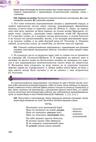 166
Укажите предложение с одинаковыми сочинительными союзами, затем –
с разными.
430. Задание на выбор. Выпишите сложносочинённые конструкции: А) с оди-
наковыми союзами; Б) с разными союзами.
1. Òóò òîæå òåñíèëèñü ïîäñòðèæåííûå àêàöèè ó äåðåâÿííîé îãðàäû, è
ñèðåíè ïåðåïëåòàëè æãóòû ñâîèõ ñòâîëîâ, íàïîìèíàâøèå îáíàæёííûå
ìûøöû, è ðîñëè âÿçû è ñòàðèëèñü ëèïû (Ê. Ôåäèí). 2. «Ãðà÷» ëè õîðîøî
çíàë ñâîё äåëî, ìàøèíà ëè áûëà õîðîøà, íî òîëüêî âñêîðå Ìàðãàðèòà, îò-
êðûâ ãëàçà, óâèäåëà... äðîæàùåå îçåðî ãîðîäñêèõ îãíåé (Ì. Áóëãàêîâ).
3. Ñ óòðà áûë òóìàí, íî ê çàâòðàêó ïîãîäà ðàçãóëÿëàñü, è ñîëíöå áëåñòåëî
è íà òîëüêî ÷òî ðàñïóñòèâøåéñÿ ëèñòâå, è íà ìîëîäîé äåâñòâåííîé òðàâå,
è íà âñõîäàõ õëåáîâ, è íà ðÿáè áûñòðîé ðåêè (Ë. Òîëñòîé). 4. Îñèííèê
çÿáêèé, äà ðå÷óøêà óçêàÿ, äà ñèíèé áîð, äà æёëòûå ïîëÿ (À. Ñóðêîâ(( ).
431. Спишите сложносочинённые предложения с одинаковыми или разными
союзами, расставляя пропущенные запятые. Составьте схему каждого пред-
ложения.
1. Òî õëîïíóëî ãäå-òî òî ðàçäàëñÿ âäðóã âîé òî ñëîâíî êòî-òî ïðîøёëñÿ
ïî êîðèäîðó (Ì. Ñàëòûêîâ-Ùåäðèí). 2. Î æàðåííîì íà âåðòåëå ìÿñå è
ÿè÷íèöå îí ìå÷òàë äàâíî íî áåñòîëêîâàÿ õîçÿéêà íå ïîíèìàëà åãî èäåà-
ëîâ è îíà îïðàâäûâàëàñü íåïèòàòåëüíîñòüþ òàêîãî ìåíþ (À. Àâåð÷åíêî(( ).
3. Ïîñëåäíèå òåíè ñëèâàëèñü äà ìãëà ñèíåëà äà çà êóðãàíîì òóñêíåëî
ìёðòâîå çàðåâî (À. Ñåðàôèìîâè÷(( ). 4. Ëåâèí ëþáèë ñâîåãî áðàòà íî áûòü ñ
íèì âìåñòå âñåãäà áûëî ìó÷åíüå è îí íå ñïåøèë ñ íèì âñòðåòèòüñÿ
(Ë. Òîëñòîé).
Для любознательных
В сложносочинённых предложениях, состоящих из трёх и более частей, кото-
рые либо значительно распространены, либо не очень тесно связаны по смыслу,
может ставиться точка с запятой: [Мать ехала с отцом со станции Сиверской], а
[мы, дети, выехали им навстречу]уу ; и, [вспоминая именно этот день, я с празд-
ничной ясностью восстанавливаю родной, как собственное кровообращение,
путь из нашей Выры в село Рождествено] (В. Набоков). [ ], а [ ]; и [ ].
432. Прочитайте стихотворение. Какое природное явление описывает автор,
акцентируя внимание на туче? Зачитайте соответствующие строки.
ÒÓ×À
Ïîñëåäíÿÿ òó÷à ðàññåÿííîé áóðè!
Îäíà òû íåñёøüñÿ ïî ÿñíîé ëàçóðè,
Îäíà òû íàâîäèøü óíûëóþ òåíü,
Îäíà òû ïå÷àëèøü ëèêóþùèé äåíü.
Òû íåáî íåäàâíî êðóãîì îáëåãàëà,
È ìîëíèÿ ãðîçíî òåáÿ îáâèâàëà;
È òû èçäàâàëà òàèíñòâåííûé ãðîì
È àë÷íóþ çåìëþ ïîèëà äîæäёì.
ïå÷àëèòü
îáëåãàòü
îñâåæèòü
óñïîêîåííûé
 