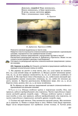 167
Äîâîëüíî, ñîêðîéñÿ! Ïîðà ìèíîâàëàñü.
Çåìëÿ îñâåæèëàñü, è áóðÿ ïðîì÷àëàñü,
È âåòåð, ëàñêàÿ ëèñòî÷êè äðåâåñ,
Òåáÿ ñ óñïîêîåííûõ ãîíèò íåáåñ.
À. Ïóøêèí
Í. Äóáîâñêîé. Ïðèòèõëî (1890)
Поясните значения выделенных в тексте слов.
Найдите в тексте и выпишите сложносочинённые предложения с одинаковыми
союзами, подчеркните в них грамматические основы.
Какова роль сложных предложений с несколькими частями в тексте?
Рассмотрите репродукцию картины Н. Дубовского «Притихло». Может ли она
служить иллюстрацией к данному стихотворению?
Составьте по репродукции картины сложносочинённое предложение с разны-
и союзами.
433. Задание на выбор. А. Спишите, вставляя в предложения наиболее под-
ходящие сочинительные союзы из скобок.
1. Íè äåðåâöî íå ðàñòёò â ýòîì ìåñòå, (òî, íè, èëè) òðàâà íå çåëåíååò,
(òî, íè, èëè) ëåñíîé çâåðü íå ïðîáåãàåò. 2. Âîçäóõ äûøèò âåñåííèì àðîìà-
òîì, (à, íî, è) âñÿ ïðèðîäà îæèâëÿåòñÿ, (à, íî, è) ÿ íåâîëüíî óëûáàþñü îò
ðàäîñòè. 3. Íà ãîðå áûëî òèõî è áåçëþäíî, (è, íî, ëèáî) ãîëîñà ìîëîäîé ïðî-
áóæäàþùåéñÿ æèçíè ñëûøàëèñü îòîâñþäó, (è, íî, ëèáî) ýòî âñåëÿëî ðà-
äîñòü æèçíè. 4. Êðóãîì ðàññòèëàëîñü áåçáðåæíîå ìîðå, (òî ëè, è, à) äî
áåðåãîâ î÷åíü äàëåêî, (òî ëè, è, à) ñèëû îñëàáëåíû.
Б. По образцу из трёх простых предложений составьте сложносочинённое с
одинаковыми или разными союзами.
Î á ð à ç å ö. Ïòèöû îñîáåííî ÷óòêè ê ïåðåìåíàì ïîãîäû. Îíè, êàê
ïðàâèëî, çàäîëãî ïðåäóãàäûâàþò ýòè ïåðåìåíû. ×àñòî ïåðåëёòíûõ ñòðàí-
íèêîâ çàñòàёò óðàãàí ïîñðåäè ìîðÿ. – Ïòèöû îñîáåííî ÷óòêè ê ïåðåìå-
íàì ïîãîäû, è îíè, êàê ïðàâèëî, çàäîëãî ïðåäóãàäûâàþò ýòè ïåðåìåíû, íî
÷àñòî ïåðåëёòíûõ ñòðàííèêîâ çàñòàёò óðàãàí ïîñðåäè ìîðÿ.
1. Ñîëíöå âñё åùё ñâåòèëî. Óæå íà÷èíàëñÿ ìåëêèé äîæäü. Ìû ïîñïåøè-
ëè â óêðûòèå. 2. Òåìíî è õìóðî áûëî â ëåñó. Ðåáÿòà òîæå áûëè ìðà÷íûå.
Âäðóã èç-çà íåïðîãëÿäíûõ òó÷ ïðîáèëñÿ ëó÷èê ñîëíöà. 3. Ãóñòàÿ ðîæü
 