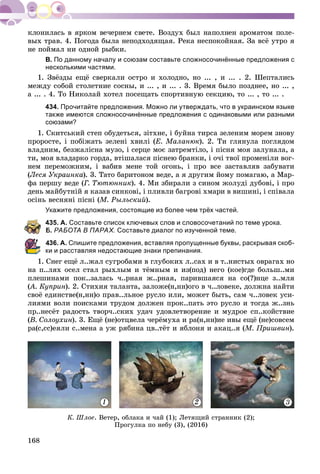 168
âûõ òðàâ. 4. Ïîãîäà áûëà íåïîäõîäÿùàÿ. Ðåêà íåñïîêîéíàÿ. Çà âñё óòðî ÿ
íå ïîéìàë íè îäíîé ðûáêè.
В. По данному началу и союзам составьте сложносочинённые предложения с
несколькими частями.
1. Çâёçäû åùё ñâåðêàëè îñòðî è õîëîäíî, íî ... , è ... . 2. Øåïòàëèñü
ìåæäó ñîáîé ñòîëåòíèå ñîñíû, è ... , è ... . 3. Âðåìÿ áûëî ïîçäíåå, íî ... ,
à ... . 4. Òî Íèêîëàé õîòåë ïîñåùàòü ñïîðòèâíóþ ñåêöèþ, òî ... , òî ... .
434. Прочитайте предложения. Можно ли утверждать, что в украинском языке
также имеются сложносочинённые предложения с одинаковыми или разными
союзами?
1. Ñêèòñüêèé ñòåï îáóäåòüñÿ, çіòõíå, і áóéíà òèðñà çåëåíèì ìîðåì çíîâó
ïðîðîñòå, і ïîáіæàòü çåëåíі õâèëі (Å. Ìàëàíþê). 2. Òè ãëÿíóëà ïîãëÿäîì
âëàäíèì, áåçæàëіñíà ìóçî, і ñåðöå ìîє çàòðåìòіëî, і ïіñíÿ ìîÿ çàëóíàëà, à
òè, ìîÿ âëàäàðêî ãîðäà, âòіøàëàñÿ ïіñíåþ áðàíêè, і î÷і òâîї ïðîìåíіëè âîã-
íåì ïåðåìîæíèì, і âàáèâ ìåíå òîé îãîíü, і ïðî âñå çàñòàâëÿâ çàáóâàòè
(Ëåñÿ Óêðàèíêà). 3. Òàòî áàðèòîíîì âåäå, à ÿ äðóãèì éîìó ïîìàãàþ, à Ìàð-
ôà ïåðøó âåäå (Ã. Òþòþííèê). 4. Ìè çáèðàëè ç ñèíîì æîëóäі äóáîâі, і ïðî
äåíü ìàéáóòíіé ÿ êàçàâ ñèíêîâі, і ïëèâëè áàãðîâі õìàðè â âèøèíі, і ñïіâàëà
îñіíü âåñíÿíі ïіñíі (Ì. Ðûëüñêèé).
Укажите предложения, состоящие из более чем трёх частей.
435. А. Составьте список ключевых слов и словосочетаний по теме урока.
Б. РАБОТА В ПАРАХ. Составьте диалог по изученной теме.
436. А. Спишите предложения, вставляя пропущенные буквы, раскрывая скоб-
ки и расставляя недостающие знаки препинания.
1. Ñíåã åùё ë..æàë ñóãðîáàìè â ãëóáîêèõ ë..ñàõ è â ò..íèñòûõ îâðàãàõ íî
íà ï..ëÿõ îñåë ñòàë ðûõëûì è òёìíûì è èç(ïîä) íåãî (êîå)ãäå áîëüø..ìè
ïëåøèíàìè ïîê..çàëàñü ÷..ðíàÿ æ..ðíàÿ, ïàðèâøàÿñÿ íà ñî(?)íöå ç..ìëÿ
(À. Êóïðèí(( ). 2. Ñòèõèÿ òàëàíòà, çàëîæå(í,íí)îãî â ÷..ëîâåêå, äîëæíà íàéòè
ñâîё åäèíñòâå(í,íí)î ïðàâ..ëüíîå ðóñëî èëè, ìîæåò áûòü, ñàì ÷..ëîâåê óñè-
ëèÿìè âîëè ïîèñêàìè òðóäîì äîëæåí ïðîê..ïàòü ýòî ðóñëî è òîãäà æ..çíü
ïð..íåñёò ðàäîñòü òâîð÷..ñêèõ óäà÷ óäîâëåòâîðåíèå è ìóäðîå ñï..êîéñòâèå
(Â. Ñîëîóõèí). 3. Åùё (íå)îòöâåëà ÷åðёìóõà è ðà(í,íí)èå èâû åùё (íå)ñîâñåì
ðà(ñ,ññ)åÿëè ñ..ìåíà à óæ ðÿáèíà öâ..òёò è ÿáëîíÿ è àêàö..ÿ (Ì. Ïðèøâèí).
1 2 3
Ê. Øëîå. Âåòåð, îáëàêà è ÷àé (1); Ëåòÿùèé ñòðàííèê (2);
Ïðîãóëêà ïî íåáó (3), (2016)
 