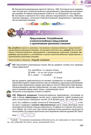 169
Б. Рассмотрите репродукции картин К. Шлое (с. 168). Составьте по их содержа-
нию четыре-пять сложносочинённых предложений с одинаковыми или разны-
ми союзами. В первом предложении отметьте, что объединяет эти картины.
В. Составьте и запишите пять-семь связных предложений на тему «Моё вос-
приятие природы», используя сложносочинённые предложения с одинаковы-
ми или разными союзами.
Ïðåäëîæåíèå. Óïîòðåáëåíèå
ñëîæíîñî÷èíёííûõ ïðåäëîæåíèé
ñ îäèíàêîâûìè (ðàçíûìè) ñîþçàìè
Вы углубите знания о значении, построении сложносочинённых предложений с
одинаковыми (разными) союзами, постановке запятой в них, узнаете об употреб-
лении сложносочинённых предложений с одинаковыми (разными) союзами; на-
учитесь распознавать и употреблять в речи сложносочинённые предложения с
одинаковыми (разными) союзами.
Тема речевого общения: «Судьба человека».
437. Прочитайте стихотворные строки. Как вы думаете, почему поэт проводит
такие параллели?
Ñë..âàåò(?)ñÿ ñ â..òðàìè ïòèöà
È íåáî – ñî ñâ..åþ ñóòüþ ãîëóáîé
È ÷..ëîâåê – ñ ñóäüáîé1.
Ï. Ýëþàð
Как вы думаете, действительно ли человек «сливается» со своей судьбой?
Прокомментируйте правописание слов со скобками и пропущенными буквами.
Какие знаки препинания следует расставить в тексте? Обоснуйте своё мнение.
Проанализируйте данное предложение: его вид; количество частей, смысло-
вые отношения между ними; союзы, соединяющие части.
Запишите стихотворные строки по памяти.
438. Обратите внимание! Сложносочинённые предложения, состоящие из
трёх и более однотипных частей, могут представлять собой незамкнутуюх
цепь относительно свободных частей: (1) И ёрзает руль, (2) и обшивка тре-
щит, (3) и забраны в рифы полотна (Э. Багрицкий) ; а так-
же могут содержать взаимно обусловленные части, когда некоторые части
группируются в более сложные компоненты: (1) Давно ли я сделал эту калит-
ку в заборе, (2) и вот уже паук связал верхние концы решётки паутиной во
много рядов, (3) и мороз паутинное сито переделал в белое кружево (М. Приш-
вин). .
1 Ñóäüáà – 1) ñòå÷åíèå æèçíåííûõ îáñòîÿòåëüñòâ, íå çàâèñÿùèõ îò âîëè ÷åëîâå-
êà, õîä ñîáûòèé; 2) ó÷àñòü, äîëÿ, æèçíåííûé ïóòü.
УрокУрок 4747
 