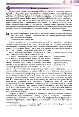 17
Для любознательных
Относительно новым видом делового общения является переписка по элект-
ронной почте, которая имеет свои особенности, отличающие её от традиционного
«бумажного» общения. Официальные и деловые электронные письма пишутся на
бланках предприятия, оформленных должным образом, и хранятся в электрон-
ном виде в компьютере. На таком бланке размещается логотип1, адрес и телефоны
организации. При этом используются те же структура и стиль письма, что и в
бумажном варианте. В официальных электронных письмах не допускается ис-
пользование разных шрифтов, графических символов. При получении электрон-
ного делового письма рекомендуется сразу же направить краткое уведомление о
его получении, чтобы отправитель не ломал голову: получен ли документ.
Из Интернета
3. Прочитайте первый абзац текста. Можно ли по его содержанию опреде-
лить тип, стиль, основное содержание текста? Вывод сформулируйте одним
предложением и запишите.
Прочитайте текст полностью.
Ìîæåò ïîêàçàòüñÿ, ÷òî îôèöèàëüíî-äåëîâîé è íàó÷íûé ñòèëè ðå÷è
÷ðåçâû÷àéíî ïîõîæè. È òîò è äðóãîé îòëè÷àþòñÿ ñóõîñòüþ, èñïîëüçóþò
ñïåöèàëüíûå òåðìèíû; è òàì, è òàì ãëàãîëû ÷àñòî çàìåíÿþò îòãëàãîëüíûìè
ñóùåñòâèòåëüíûìè. Îäíàêî íà ñàìîì äåëå ìåæäó îôèöèàëüíî-äåëîâûì è
íàó÷íûì ñòèëÿìè ñóùåñòâóþò ãëóáîêèå ðàçëè÷èÿ.
Òàê, â êàæäîì ôóíêöèîíàëüíîì ñòèëå åñòü ñâîè ïðàâèëà ñîîòíîøåíèÿ
òèïà ïðåäëîæåíèÿ è öåëè âûñêàçûâàíèÿ.
Â òåêñòàõ îôèöèàëüíî-äåëîâîãî ñòèëÿ ñîîáùå-
íèÿ, âîïðîñû è ïîáóæäåíèÿ ïåðåäàþò, êàê ïðàâè-
ëî, ñ ïîìîùüþ ïîâåñòâîâàòåëüíûõ ïðåäëîæåíèé.
Íèêòî íèêîãäà íå íàïèøåò â ïðèêàçå: Ñäåëàéòå
òî-òî è òî-òî. Îáû÷íî ïðèêàç âêëþ÷àåò â ñåáÿ
ôîðìóëèðîâêó: Ïðèêàçûâàþ ñäåëàòü òî-òî è òî-
òî, ò.å. ïîâåñòâîâàòåëüíîå ïðåäëîæåíèå, âûðàæàþùåå ïîáóæäåíèå. Â çà-
ÿâëåíèè îáû÷íî ñîäåðæèòñÿ êàêàÿ-ëèáî ïðîñüáà (â ñòàðèíó òàêèå äåëîâûå
áóìàãè íàçûâàëè ïðîøåíèÿìè), íî âñё ðàâíî íåëüçÿ íàïèñàòü: Ïðèìèòå
ìåíÿ, ïîæàëóéñòà, íà ðàáîòó. Íóæíî óïîòðåáèòü ïîâåñòâîâàòåëüíîå ïðåä-
ëîæåíèå, íà÷èíàþùååñÿ ñëîâîì «ïðîøó»: Ïðîøó ïðèíÿòü ìåíÿ íà ðàáî-
òó. È â äîâåðåííîñòè íà ïîëó÷åíèå çàðïëàòû íèêòî íå íàïèøåò: Ïóñòü
òàêîìó-òî îòäàäóò ìîþ çàðïëàòó. Ïðàâèëüíî òàê: ß, íèæåïîä-
ïèñàâøèéñÿ, äîâåðÿþ ïîëó÷èòü ïðè÷èòàþùóþñÿ ìíå çàðïëàòó çà òàêîé-
òî ìåñÿö òàêîìó-òî. Ïîâåñòâîâàòåëüíîå ïðåäëîæåíèå ñî ñëîâîì äîâåðÿþ â
ýòîì òåêñòå âûðàæàåò íå ñîîáùåíèå, ÷òî íàïèñàâøèé êîìó-òî åё «äîâåðÿ-
åò», à ïîáóæäåíèå, àäðåñîâàííîå ðàáîòíèêó áóõãàëòåðèè, âûäàòü äåíüãè
êîíêðåòíîìó ÷åëîâåêó.
Âîïðîñû â îôèöèàëüíî-äåëîâûõ òåêñòàõ òàêæå âûðàæàþòñÿ ïîâåñòâî-
âàòåëüíûìè ïðåäëîæåíèÿìè: Ïðîøó (ïðîñèì) ñîîáùèòü... Ïîâåñòâîâà-
òåëüíûå ïðåäëîæåíèÿ â ïîáóäèòåëüíîé èëè âîïðîñèòåëüíîé ôóíêöèè íà-
ñòîëüêî õàðàêòåðíàÿ ÷åðòà îôèöèàëüíî-äåëîâîãî ñòèëÿ, ÷òî Ïðîñüáà íå
1 Ëîãîòèï – ç äå ñü: ñïåöèàëüíî ðàçðàáîòàííàÿ ñîêðàùёííàÿ ôîðìà íàçâàíèÿ
ôèðìû, ÷àñòî â îðèãèíàëüíîì íà÷åðòàíèè.
÷ðåçâû÷àéíî
òåðìèí
ïîâåñòâîâàòåëüíûé
ïðè÷èòàþùèéñÿ
áóõãàëòåðèÿ
 