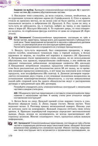 170
Выпишите сложносочинённые конструкции: А) с однотип-
ными частями; Б) с взаимно обусловленными частями.
1. Ïîñëåäíèå òåíè ñëèâàëèñü, äà ìãëà ãëÿäåëà, ñëåïàÿ, íåîáúÿòíàÿ, äà
çà êóðãàíàìè òóñêíåëî ìёðòâîå çàðåâî (À. Ñåðàôèìîâè÷(( ). 2. Ñòîë è êðîâàòü
ñòîÿëè íà ïðåæíèõ ìåñòàõ, íî íà îêíàõ óæå íå áûëî öâåòîâ, è âñё êðóãîì
ïîêàçûâàëî âåòõîñòü è íåáðåæåíèå (À. Ïóøêèí(( ). 3. Ðàç, ãóëÿÿ ïî ëåñó, ÿ
÷óòü-÷óòü íå çàáëóäèëñÿ, íî, ê ñ÷àñòüþ, íàáðёë íà òðîïó, è îíà ïðèâåëà
ìåíÿ ê ìîðþ (Í. Ìèêëóõî-Ìàêëàé). 4. Òî ñêðèïíåò äâåðü, òî òèõî îòâîðèò-
ñÿ êàëèòêà, òî ñãîðáëåííàÿ ôèãóðà ïëåòёòñÿ îò äîìà ïî îãîðîäàì (Â. Êîðî-
ëåíêî).
439. Запомните! Сложносочинённые предложения, состоящие из трёх и
более частей, характерны, прежде всего, для художественной и публицистиче-
ской речи. Такие предложения встречаются в научном и официально-деловом
стилях, а в разговорной речи эти конструкции крайне редки.
Прочитайте предложения и определите их стилевую принадлежность.
1. Âîçäóõ, ÷óòü-÷óòü ìîðîçíûé, áûë ñîâåðøåííî ïðîçðà÷åí, è ìîðå,
ñîâñåì ãîëóáîå, îõâàòûâàëî òóìàííóþ ãîðó, à ãîðíûé êàìûø, â áåëûõ
êðóæåâàõ îò ìîðîçà, íà ãîëóáîì âñё õîðîøåë è õîðîøåë (Ì. Ïðèøâèí).
2. Ëåãèðîâàííûå ñòàëè ïðèìåíÿþòñÿ î÷åíü øèðîêî, íî èõ èñïîëüçîâàíèå
îáóñëîâëåíî, êàê ïðàâèëî, îïðåäåëёííûìè ñâîéñòâàìè, à ýòè ñâîéñòâà èì
ïðèäàþò ñïåöèàëüíî äîáàâëåííûå ëåãèðóþùèå ýëåìåíòû (Èç äîêëàäà).
3. Åæåäíåâíîå ïîòðåáëåíèå ïèùåâûõ ïðîäóêòîâ ñîáñòâåííîãî ïðîèçâîä-
ñòâà áûëî ðåàëüíîñòüþ äëÿ áîëüøèíñòâà îêîëî 50 ëåò íàçàä, íî ñî âðåìå-
íåì ïèùåâûå ïðèâû÷êè èçìåíèëèñü, è âñё ÷àùå ìû ïîêóïàåì èëè ãîòîâûå
ïðîäóêòû, èëè ïîëóôàáðèêàòû (Èç ãàçåòû). 4. Äàííûì äîãîâîðîì îïðåäå-
ëÿåòñÿ ñîãëàøåíèå äâóõ ñòîðîí, è åãî îñíîâíûå ïîëîæåíèÿ íàïðàâëåíû íà
óñòàíîâëåíèå íèæåïåðå÷èñëåííûõ îáÿçàòåëüñòâ, à ñëó÷àè íåâûïîëíåíèÿ
êàêîé-ëèáî ñòîðîíîé õîòÿ áû îäíîãî îáÿçàòåëüñòâà âåäóò ê ðàñòîðæåíèþ
äîãîâîðà â òðёõäíåâíûé ñðîê (Èç äîãîâîðà).
Попробуйте определить роль сложносочинённых конструкций с несколькими
частями в каждом стиле речи.
440. Объедините простые предложения и составьте сложносочинённое пред-
ложение с несколькими частями. К какому стилю речи относится каждая
составленная конструкция?
1. Âåòêè áèëè ïî ëèöó. Êàæäûé ïðÿìîé ñó÷îê íîðîâèë òêíóòü â ãëàç.
Êîëþ÷êè îáäèðàëè êîæó. 2. Ëèøü ñåðäöå ñòó÷èò. Ïåñíÿ çâó÷èò. Òèõî
âçäûõàåò âîëíà. 3. Ðàçãîâîð ïðèíÿë íåîæèäàííûé ïîâîðîò. Íèêîìó óæå
íå õîòåëîñü èäòè íà êîìïðîìèññ. Êàæäûé ñòàðàëñÿ îòñòîÿòü ñâîþ òî÷êó
çðåíèÿ. 4. Ïðèíöèï ïåðåâёðíóòîé ïèðàìèäû îïðåäåëÿåò ìåñòîïîëîæåíèå
âûâîäà. Ëþäè, èñõîäÿ èç ýêñïåðèìåíòà, íå âñåãäà ïðîñìàòðèâàþò âåá-
ñòðàíèöó öåëèêîì. Ìíîãèå «ñêàíèðóþò» òåêñò, ïðîïóñêàÿ ñàìóþ âàæíóþ
èíôîðìàöèþ.
41. Запомните! Сложносочинённые предложения, состоящие из трёх и более
астей и содержащие различные виды смысловой связи, обладают богатыми
озможностями развёрнутого изложения мыслей. Именно поэтому предложе-
ния такой конструкции часто встречаются в прозаических произведениях, на-
 