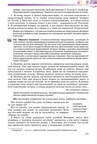 171
пример, таких русских писателей, как Ф. Достоевский, Л. Толстой, А. Чехов и др.
Проанализируйте предложения. Укажите в них части и соединяющие их союзы.
1. Òî âåòåð ïîäóåò è òðîíåò âåðõóøêè áåðёç, òî ëÿãóøêà çàøåëåñòèò â
ïðîøëîãîäíåé ëèñòâå, òî çà ñòåíîþ êîëîêîëüíûå ÷àñû ïðîáüþò ÷åòâåðòü
(À. ×åõîâ(( ). 2. Îáîç øёë òèõî, è ñîëäàòû îñòàíàâëèâàëèñü, òî â îáîçå êîëåñî
ó êîãî ñîñêî÷èò, òî ëîøàäü ñòàíåò, è âñå ñòîÿò – äîæèäàþòñÿ (Ë. Òîëñòîé).
3. ß ïîñòîðîííèé ÷åëîâåê, íå ðîäíîé, à äëÿ âàøåãî áëàãîïîëó÷èÿ íè äíÿ,
íè íî÷è ïîêîþ íå çíàþ, äà è ñåðäöå-òî ó ìåíÿ âñё èçíûëî (À. Îñòðîâñêèé(( ).
Можно ли утверждать, что данные сложносочинённые предложения обладают
богатыми возможностями развёрнутого изложения мыслей? Аргументируйте
свой ответ.
442. Обратите внимание! Сложносочинённые предложения, состоящие из
трёх и более частей и выражающие соединительные отношения, особенно час-
то используются для описаний, так как части этих предложений представляют
«детали», из которых создаётся общая картина. Для описаний также характер-
ны сложносочинённые предложения, которые наряду с другими смысловыми
отношениями имеют и противительные отношения, выражающие противопо-
ставление, контраст между чем-либо (например, явлениями природы).
Прочитайте и сопоставьте художественные описания. Чем они различаются?
Какие предложения (простые или сложносочинённые) являются более умест-
ными? Почему?
1. Íàêîíåö äîëãèå ìîðîçû ïîñòåïåííî ñìåíÿþòñÿ äîëãîæäàííûì âåñåí-
íèì òåïëîì. Ñíåã åùё íåäîëãî áóäåò ëåæàòü íà ïðîãðåâàþùåéñÿ çåìëå. Íå
òàê óæ ñèëüíû ëåäÿíûå âåòðû. Îñëàáåâøàÿ çèìà íå ñäàёòñÿ. Âîçäóõ åùё
ïðîõëàäíûé â íî÷íûå è óòðåííèå ÷àñû. Äíёì æå îí ïîíåìíîãó ïðîãðåâà-
åòñÿ ñîëíå÷íûìè ëó÷àìè. Ïòèöû ðàçíîñÿò âåñёëûå íîòêè ïî âñåìó ëåñó...
2. Íàêîíåö äîëãèå ìîðîçû ïîñòåïåííî ñìåíÿþòñÿ äîëãîæäàííûì âåñåí-
íèì òåïëîì. Ñíåã åùё íåäîëãî áóäåò ëåæàòü íà ïðîãðåâàþùåéñÿ çåìëå, è
ëåäÿíûå âåòðû íå òàê óæ ñèëüíû, íî îñëàáåâøàÿ çèìà íå ñäàёòñÿ. Â íî÷íûå
è óòðåííèå ÷àñû âîçäóõ åùё ïðîõëàäíûé, íî äíёì îí ïîíåìíîãó ïðîãðåâà-
åòñÿ ñîëíå÷íûìè ëó÷àìè, è ïòèöû ðàçíîñÿò âåñёëûå íîòêè ïî âñåìó ëåñó...
Èç ñî÷èíåíèÿ ó÷åíèêà
Какие отношения (соединительные, противительные) выражают сложносочи-
нённые предложения во втором отрывке?
443. Прочитайте; определите тип и стиль речи текста, подберите заголовок.
×òî çíà÷èò ñóäüáà? Îíà äàíà ÷åëîâåêó ñâûøå èëè æå
îí ñàì òâîðèò åё?
Êòî-òî ñ÷èòàåò, ÷òî ñóäüáà ïðåäíà÷åðòàíà ñâûøå, òî
åñòü ÷åëîâåê âñё äåëàåò ïî çàäàííîé ïðîãðàììå. Åñëè
ìû ÷òî-ëèáî äåëàåì, íî ýòî íå ïîëó÷àåòñÿ, òî ãîâîðèì:
«Çíà÷èò íå ñóäüáà».
À ìîãóò ëè ëþäè óïðàâëÿòü ñâîåé ñóäüáîé? Íàâåðíîå, ìîãóò. Âîò,
íàïðèìåð, ó ÷åëîâåêà ïîÿâÿòñÿ ïàãóáíûå1 ïðèâû÷êè, à îíè ìîãóò îòðèöà-
òåëüíî ïîâëèÿòü íà êà÷åñòâî æèçíè, â íåêîòîðûõ æå ñëó÷àÿõ ýòè ïàãóá-
íûå ïðèâû÷êè ìîãóò ïðèâåñòè äàæå ê èçìåíåíèþ ëè÷íîñòè...
1 ÏàÏÏ ãóáíûé – ç ä å ñ ü: ãóáèòåëüíûé; óãðîæàþùèé íåïðèÿòíîñòÿìè.
íàâåðíîå
ñîáñòâåííûé
óäîâîëüñòâèå
ëè÷íîñòíûé
 