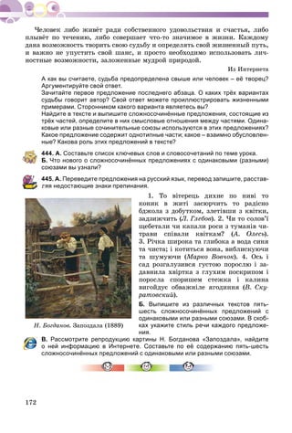 172
ïëûâёò ïî òå÷åíèþ, ëèáî ñîâåðøàåò ÷òî-òî çíà÷èìîå â æèçíè. Êàæäîìó
äàíà âîçìîæíîñòü òâîðèòü ñâîþ ñóäüáó è îïðåäåëÿòü ñâîé æèçíåííûé ïóòü,
è âàæíî íå óïóñòèòü ñâîé øàíñ, è ïðîñòî íåîáõîäèìî èñïîëüçîâàòü ëè÷-
íîñòíûå âîçìîæíîñòè, çàëîæåííûå ìóäðîé ïðèðîäîé.
Èç Èíòåðíåòà
А как вы считаете, судьба предопределена свыше или человек – её творец?
Аргументируйте свой ответ.
Зачитайте первое предложение последнего абзаца. О каких трёх вариантах
судьбы говорит автор? Свой ответ можете проиллюстрировать жизненными
примерами. Сторонником какого варианта являетесь вы?
Найдите в тексте и выпишите сложносочинённые предложения, состоящие из
трёх частей, определите в них смысловые отношения между частями. Одина-
ковые или разные сочинительные союзы используются в этих предложениях?
Какое предложение содержит однотипные части; какое – взаимно обусловлен-
ные? Какова роль этих предложений в тексте?
444. А. Составьте список ключевых слов и словосочетаний по теме урока.
Б. Что нового о сложносочинённых предложениях с одинаковыми (разными)
союзами вы узнали?
445. А. Переведите предложения на русский язык, перевод запишите, расстав-
ляя недостающие знаки препинания.
1. Òî âіòåðåöü äèõíå ïî íèâі òî
êîíèê â æèòі çàñþð÷èòü òî ðàäіñíî
áäæîëà ç äîáóòêîì, çëåòіâøè ç êâіòêè,
çàäçèæ÷èòü (Ë. Ãëåáîâ). 2. ×è òî ñîëîâ’ї
ùåáåòàëè ÷è êàïàëè ðîñè ç òóìàíіâ ÷è-
òðàâè ñïіâàëè êâіòêàì? (À. Îëåñü(( ).
3. Ðі÷êà øèðîêà òà ãëèáîêà à âîäà ñèíÿ
òà ÷èñòà; і êîòèòüñÿ âîíà, âèáëèñêóþ÷è
òà øóìóþ÷è (Ìàðêî Âîâ÷îê). 4. Îñü і
ñàä ðîçãàëóçèâñÿ ãóñòîþ ïîðîñëþ і çà-
äàâíèëà õâіðòêà ç ãëóõèì ïîñêðèïîì і
ïîðîñëà ñïîðèøåì ñòåæêà і êàëèíà
âèãîéäóє îáâàæíіëå ÿãîäèííÿ (Â. Ñêó-
ðàòîâñêèé).
Б. Выпишите из различных текстов пять-
шесть сложносочинённых предложений с
одинаковыми или разными союзами. В скоб-
ках укажите стиль речи каждого предложе-
ния.
В. Рассмотрите репродукцию картины Н. Богданова «Запоздала», найдите
о ней информацию в Интернете. Составьте по её содержанию пять-шесть
сложносочинённых предложений с одинаковыми или разными союзами.
Í. Áîãäàíîâ. Çàïîçäàëà (1889)
 
