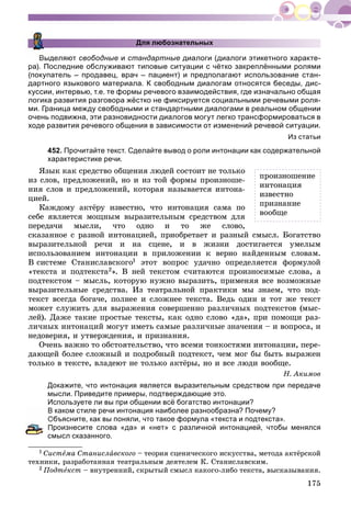 175
Для любознательных
Выделяют свободные и стандартные диалоги (диалоги этикетного характе-
ра). Последние обслуживают типовые ситуации с чётко закреплёнными ролями
(покупатель – продавец, врач – пациент) и предполагают использование стан-
дартного языкового материала. К свободным диалогам относятся беседы, дис-
куссии, интервью, т.е. те формы речевого взаимодействия, где изначально общая
логика развития разговора жёстко не фиксируется социальными речевыми роля-
ми. Граница между свободными и стандартными диалогами в реальном общении
очень подвижна, эти разновидности диалогов могут легко трансформироваться в
ходе развития речевого общения в зависимости от изменений речевой ситуации.
Из статьи
452. Прочитайте текст. Сделайте вывод о роли интонации как содержательной
характеристике речи.
ßçûê êàê ñðåäñòâî îáùåíèÿ ëþäåé ñîñòîèò íå òîëüêî
èç ñëîâ, ïðåäëîæåíèé, íî è èç òîé ôîðìû ïðîèçíîøå-
íèÿ ñëîâ è ïðåäëîæåíèé, êîòîðàÿ íàçûâàåòñÿ èíòîíà-
öèåé.
Êàæäîìó àêòёðó èçâåñòíî, ÷òî èíòîíàöèÿ ñàìà ïî
ñåáå ÿâëÿåòñÿ ìîùíûì âûðàçèòåëüíûì ñðåäñòâîì äëÿ
ïåðåäà÷è ìûñëè, ÷òî îäíî è òî æå ñëîâî,
ñêàçàííîå ñ ðàçíîé èíòîíàöèåé, ïðèîáðåòàåò è ðàçíûé ñìûñë. Áîãàòñòâî
âûðàçèòåëüíîé ðå÷è è íà ñöåíå, è â æèçíè äîñòèãàåòñÿ óìåëûì
èñïîëüçîâàíèåì èíòîíàöèè â ïðèëîæåíèè ê âåðíî íàéäåííûì ñëîâàì.
Â ñèñòåìå Ñòàíèñëàâñêîãî1 ýòîò âîïðîñ óäà÷íî îïðåäåëÿåòñÿ ôîðìóëîé
«òåêñòà è ïîäòåêñòà2». Â íåé òåêñòîì ñ÷èòàþòñÿ ïðîèçíîñèìûå ñëîâà, à
ïîäòåêñòîì – ìûñëü, êîòîðóþ íóæíî âûðàçèòü, ïðèìåíÿÿ âñå âîçìîæíûå
âûðàçèòåëüíûå ñðåäñòâà. Èç òåàòðàëüíîé ïðàêòèêè ìû çíàåì, ÷òî ïîä-
òåêñò âñåãäà áîãà÷å, ïîëíåå è ñëîæíåå òåêñòà. Âåäü îäèí è òîò æå òåêñò
ìîæåò ñëóæèòü äëÿ âûðàæåíèÿ ñîâåðøåííî ðàçëè÷íûõ ïîäòåêñòîâ (ìûñ-
ëåé). Äàæå òàêèå ïðîñòûå òåêñòû, êàê îäíî ñëîâî «äà», ïðè ïîìîùè ðàç-
ëè÷íûõ èíòîíàöèé ìîãóò èìåòü ñàìûå ðàçëè÷íûå çíà÷åíèÿ – è âîïðîñà, è
íåäîâåðèÿ, è óòâåðæäåíèÿ, è ïðèçíàíèÿ.
Î÷åíü âàæíî òî îáñòîÿòåëüñòâî, ÷òî âñåìè òîíêîñòÿìè èíòîíàöèè, ïåðå-
äàþùåé áîëåå ñëîæíûé è ïîäðîáíûé ïîäòåêñò, ÷åì ìîã áû áûòü âûðàæåí
òîëüêî â òåêñòå, âëàäåþò íå òîëüêî àêòёðû, íî è âñå ëþäè âîîáùå.
Í. Àêèìîâ
Докажите, что интонация является выразительным средством при передаче
мысли. Приведите примеры, подтверждающие это.
Используете ли вы при общении всё богатство интонации?
каком стиле речи интонация наиболее разнообразна? Почему?
Объясните, как вы поняли, что такое формула «текста и подтекста».
роизнесите слова «да» и «нет» с различной интонацией, чтобы менялся
смысл сказанного.
1 Ñèñòåìà Ñòàíèñëàâñêîãî – òåîðèÿ ñöåíè÷åñêîãî èñêóññòâà, ìåòîäà àêòёðñêîé
òåõíèêè, ðàçðàáîòàííàÿ òåàòðàëüíûì äåÿòåëåì Ê. Ñòàíèñëàâñêèì.
2 Ïîäòåêñò – âíóòðåííèé, ñêðûòûé ñìûñë êàêîãî-ëèáî òåêñòà, âûñêàçûâàíèÿ.
ïðîèçíîøåíèå
èíòîíàöèÿ
èçâåñòíî
ïðèçíàíèå
âîîáùå
 