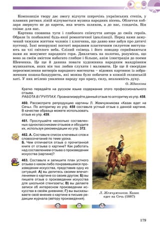 179
Êîìïîçèöіÿ òâîðó äàє çìîãó âіä÷óòè øèðî÷іíü óêðàїíñüêèõ ñòåïіâ, ó
ïëàâíèõ ðèòìàõ ëіíіé âіä÷óâàєòüñÿ ìóçèêà íàðîäíèõ ïіñåíü. Îáëè÷÷ÿ êîá-
çàðÿ çâåðíóòî íå äî êàðåòè, ÿêà ì÷èòü øëÿõîì, à äî íàñ, ãëÿäà÷іâ. Âіí
ñïіâàє äëÿ íàñ.
Êàðòèíà ñïîâíåíà òóãè і ãëèáîêîãî ñïіâ÷óòòÿ àâòîðà äî ñâîїõ ãåðîїâ.
Îáðàçè їõ ïîçáàâëåíі áóäü-ÿêîї ðîìàíòè÷íîї іäåàëіçàöії. Ïåðåä íàìè çàìó-
÷åíèé òÿæêèì æèòòÿì ÷îëîâіê і õëîï÷èíà, ùî äàâíî âæå çàáóâ ïðî äèòÿ÷і
ïóñòîùі. Їõíі íåïîðóøíі ïîñòàòі âèðàçíèì ïëàñòè÷íèì ñèëóåòîì âèñòóïà-
þòü íà òëі ñâіòëîãî íåáà. Ñëіïèé ñïіâåöü і éîãî ïîâîäèð ñïðèéìàþòüñÿ
íàìè ÿê ìîíóìåíò íàðîäíîãî ãîðÿ. Äèâëÿ÷èñü íà ïîëîòíî, ðîçóìієø, ùî
âîíî çà ñâîїì çìіñòîì íàáàãàòî ãëèáøå і áіëüøå, àíіæ іëþñòðàöіÿ äî ïîåìè
Øåâ÷åíêà. Öå ùå é äàíèíà ïîâàãè õóäîæíèêà íàðîäíèì ìàíäðіâíèì
ìóçèêàíòàì, ÿêèõ âіí òàê ëþáèâ ñëóõàòè і ìàëþâàòè. Öå ùå é ñâîєðіäíå
ïåðåîñìèñëåííÿ âèòâîðіâ íàðîäíîãî ìèñòåöòâà – âіäîìèõ êàðòèíîê іç çîáðà-
æåííÿì êîçàêà-áàíäóðèñòà, ÿêі ìîæíà áóëî ïîáà÷èòè â êîæíіé ñåëÿíñüêіé
õàòі. Ó íèõ âòіëåíî óÿâëåííÿ íàðîäó ïðî êðàñó, ñèëó, íåçëàìíіñòü äóõó.
Î. Æáàíêîâà
Кратко передайте на русском языке содержание этого профессионального
отзыва.
РАБОТА В ГРУППАХ. Проанализируйте данный отзыв по алгоритму из упр. 458.
460. Рассмотрите репродукцию картины Л. Жемчужникова «Казак едет на
Сечь». По алгоритму из упр. 458 составьте устный отзыв о данной картине.
В качестве образца можете использовать
отзыв из упр. 459.
461. Прослушайте несколько составлен-
ных одноклассниками отзывов и обсудите
их, используя рекомендации из упр. 372.
462. А. Составьте список ключевых слов и
словосочетаний по теме урока.
Б. Чем отличается отзыв о прочитанной
книге от отзыва о картине? Как работать
над составлением отзыва о произведении
искусства (картине)?
463. Составьте и запишите план устного
тзыва о каком-либо понравившемся про-
зведении искусства, представив одну из
ситуаций: А) вы делитесь своими впечат-
лениями о картине со своим другом; Б) вы
пишете отзыв о произведении искусства
для школьной стенгазеты; В) вы делаете
записи об интересном произведении ис-
кусства в своём дневнике; Г) вы высказы-
ваете своё мнение о картине в письме ре-
дакции журнала (автору произве
Ë. Æåì÷óæíèêîâ. Êàçàê
åäåò íà Ñå÷ü (1887)
 