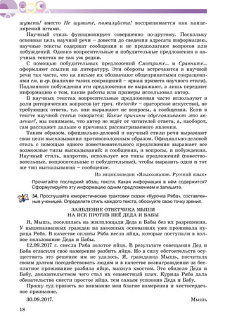 18
âìåñòî Íå øóìèòå, ïîæàëóéñòà! âîñïðèíèìàåòñÿ êàê êàíöå-
ëÿðñêèé øòàìï.
Íàó÷íûé ñòèëü ôóíêöèîíèðóåò ñîâåðøåííî ïî-äðóãîìó. Ïîñêîëüêó
îñíîâíàÿ öåëü íàó÷íîé ðå÷è – äîâåñòè äî ñâåäåíèÿ àäðåñàòà èíôîðìàöèþ,
íàó÷íûå òåêñòû ñîäåðæàò ñîîáùåíèÿ è íå ïðåäïîëàãàþò âîïðîñîâ èëè
ïîáóæäåíèé. Îäíàêî âîïðîñèòåëüíûå è ïîáóäèòåëüíûå ïðåäëîæåíèÿ â íà-
ó÷íûõ òåêñòàõ íå òàê óæ ðåäêè.
Ñ ïîìîùüþ ïîáóäèòåëüíûõ ïðåäëîæåíèé Ñìîòðèòå... è Ñðàâíèòå...
îôîðìëÿþò ññûëêè íà ëèòåðàòóðó. Ýòè îáîðîòû âñòðå÷àþòñÿ â íàó÷íîé
ðå÷è òàê ÷àñòî, ÷òî íà ïèñüìå èõ îáîçíà÷àþò îáùåïðèíÿòûìè ñîêðàùåíè-
ÿìè ñì. è ñð. (íàëè÷èå òàêèõ ñîêðàùåíèé – ÿðêàÿ ïðèìåòà íàó÷íîãî ñòèëÿ).
Ïîäëèííîãî ïîáóæäåíèÿ ýòè ïðåäëîæåíèÿ íå âûðàæàþò, à ëèøü ïåðåäàþò
èíôîðìàöèþ î òîì, êàêèå ðàáîòû èëè ïðèìåðû èñïîëüçîâàë àâòîð.
Â íàó÷íûõ òåêñòàõ âîïðîñèòåëüíûå ïðåäëîæåíèÿ ÷àñòî èñïîëüçóþò â
ðîëè ðèòîðè÷åñêèõ âîïðîñîâ (îò ãðå÷. rhetorike – îðàòîðñêîå èñêóññòâî), íå
òðåáóþùèõ îòâåòà, ò.å. îíè âûðàæàþò íå âîïðîñû, à ñîîáùåíèÿ. Åñëè â
òåêñòå íàó÷íîé ñòàòüè ãîâîðèòñÿ: Êàêèå ïðè÷èíû îáóñëîâëèâàþò ýòî ÿâ-
ëåíèå?, ìû ïîíèìàåì, ÷òî àâòîð íå æäёò îò ÷èòàòåëåé îòâåòà, à, íàîáîðîò,
ñàì ðàññêàæåò äàëüøå î ïðè÷èíàõ ðàññìàòðèâàåìîãî ÿâëåíèÿ.
Òàêèì îáðàçîì, îôèöèàëüíî-äåëîâîé è íàó÷íûé ñòèëè ðå÷è âûðàæàþò
ñâîè öåëè âûñêàçûâàíèÿ ïðîòèâîïîëîæíûì îáðàçîì. Îôèöèàëüíî-äåëîâîé
ñòèëü ñ ïîìîùüþ îäíîãî ïîâåñòâîâàòåëüíîãî ïðåäëîæåíèÿ âûðàæàåò âñå
âîçìîæíûå òèïû âûñêàçûâàíèé: è ñîîáùåíèÿ, è âîïðîñû, è ïîáóæäåíèÿ.
Íàó÷íûé ñòèëü, íàïðîòèâ, èñïîëüçóåò âñå òèïû ïðåäëîæåíèé (ïîâåñòâî-
âàòåëüíûå, âîïðîñèòåëüíûå è ïîáóäèòåëüíûå), ÷òîáû âûðàçèòü îäèí è òîò
æå òèï âûñêàçûâàíèÿ – ñîîáùåíèå.
Èç ýíöèêëîïåäèè «ßçûêîçíàíèå. Ðóññêèé ÿçûê»
Прочитайте последний абзац текста. Какая информация в нём содержится?
Сформулируйте эту информацию одним предложением и запишите.
4. Прослушайте юмористические трактовки сказки «Курочка Ряба», составлен-
ые ученицей. Определите стиль каждого текста, обоснуйте свою точку зрения.
ÇÀßÂËÅÍÈÅ ÎÒÂÅÒ×ÈÊÀ ÌÛØÈ
ÍÀ ÈÑÊ ÏÐÎÒÈÂ ÍÅЁ ÄÅÄÀ È ÁÀÁÛ
ß, Ìûøü, ïîñåëèëàñü íà æèëïëîùàäè Äåäà è Áàáû áåç èõ ðàçðåøåíèÿ.
Ó âûøåíàçâàííûõ ãðàæäàí íà çàêîííûõ îñíîâàíèÿõ óæå ïðîæèâàëà êó-
ðèöà Ðÿáà. Â êà÷åñòâå îïëàòû Ðÿáà íåñëà ÿéöà, êîòîðûå ïîñòóïàëè â ïîë-
íîå ïîëüçîâàíèå Äåäà è Áàáû.
12.09.2017 ã. ñíåñëà Ðÿáà çîëîòîå ÿéöî. Â ðåçóëüòàòå ñîâåùàíèÿ Äåä è
Áàáà îãëàñèëè ñâîё íàìåðåíèå ðàçáèòü ÿéöî. Íî â ñèëó îáñòîÿòåëüñòâ îñó-
ùåñòâèòü ýòî ðåøåíèå èì íå óäàëîñü. ß, ãðàæäàíêà Ìûøü, ïîñ÷èòàëà
ñâîèì äîëãîì ïîñîäåéñòâîâàòü ëþäÿì è â êà÷åñòâå âîçíàãðàæäåíèÿ çà áåñ-
ïëàòíîå ïðîæèâàíèå ðàçáèëà ÿéöî, ìàõíóâ õâîñòîì. Ýòî îáèäåëî Äåäà è
Áàáó, äîêàçàòåëüñòâîì ÷åãî ñòàë èõ ñîâìåñòíûé ïëà÷. Êóðèöà Ðÿáà äàëà
îáÿçàòåëüñòâî ñíåñòè ïðîñòîå ÿéöî, òåì ñàìûì óñïîêîèâ Äåäà è Áàáó.
Ïðîøó ñóä ïðèíÿòü âî âíèìàíèå ìîè áëàãèå íàìåðåíèÿ è ÷èñòîñåðäå÷-
íîå ïðèçíàíèå.
30.09.2017. Ìûøü
 