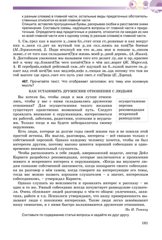 181
к разным словам) в главной части, остальные виды придаточных обстоятель-
ственных относятся ко всей главной части.
Спишите, вставляя пропущенные буквы, раскрывая скобки и расставляя знаки
препинания. Составьте схемы, надпишите вопросы от главной части к прида-
точным. Определите вид придаточных и укажите, относится ли каждая из них
ко всей главной части или к одному слову (к разным словам) в главной части.
1. Ñì..òðåë êàê â âûñîòå õ..ëìîâ áë..ñòÿò îãíè ñò..ðîæåâûå è êàê âîêðóã
íèõ ê..çàêè ãë..äÿò íà ìóòíûé òîê ð..êè ñêë..íÿÿñü íà êîï(?)ÿ áîåâûå
(Ì. Ëåðìîíòîâ). 2. Ïîäè âòîëêóé èì ÷òî æ..çíü ìîÿ è ïîíûíå ö..ëèêîì
çàâèñ..ò îò òîãî êàê ñêëàäûâàåò(?)ñÿ æèçíü ìîåé ð..äíîé äåðåâí.. (À. ßøèí(( ).
3. Äîñòîéíûì óâàæåíèÿ ìû íàçûâàåì òîãî êòî äåëàåò ëó..øå è ïð..êðàñíåå
âñё ê ÷åìó ïð..áëèçèò(?)ÿ ÷åãî êîñíёò(?)ñÿ î ÷ёì çàã..âîðèò (Æ. Ìàðñåëü).
4. È ñåðåáðÿ(í,íí)ûé ðåéñîâûé ñàì..ëёò èäóùèé íà á..ëüøîé âûñîòå ñâ..ð-
êàåò íàä ýòîé íî÷(?)þ êàê ìåäëå(í,íí)î ë..òÿùàÿ çâ..çäà ïîòîìó ÷òî òàì íà
òîé âûñîòå ãäå ïðîë..ãàåò åãî ïóòü óæå ñâåò..ò ñî(?)íöå (Å. Äîðîø).
467. Прочитайте текст. Что отображает заголовок: его тему или основную
мысль?
ÊÀÊ ÓÑÒÀÍÎÂÈÒÜ ÄÐÓÆÅÑÊÈÅ ÎÒÍÎØÅÍÈß Ñ ËÞÄÜÌÈ
Âû õîòåëè áû, ÷òîáû ëþäè ê âàì ëó÷øå îòíîñè-
ëèñü, ÷òîáû ó âàñ ñ íèìè ñêëàäûâàëèñü äðóæåñêèå
îòíîøåíèÿ? Äëÿ îñóùåñòâëåíèÿ òàêîãî æåëàíèÿ
ñóùåñòâóåò åäèíñòâåííî âîçìîæíûé ïóòü. Ñëåäóåò
ïðîÿâëÿòü âíèìàíèå ê îêðóæàþùèì, èíòåðåñîâàòüñÿ
èõ ðàáîòîé, çàáîòàìè, ðàäîñòÿìè, óñïåõàìè è íåóäà÷à-
ìè. Òîëüêî òîãäà è âû áóäåòå íåáåçðàçëè÷íû ñâîåìó
îêðóæåíèþ.
Åñòü ëþäè, êîòîðûå çà äîëãèå ãîäû ñâîåé æèçíè òàê è íå ïîíÿëè ýòîé
ïðîñòîé èñòèíû. Èõ ìûñëè, ðàçãîâîðû, èíòåðåñû – âñё ñâÿçàíî òîëüêî ñ
ñîáñòâåííîé ïåðñîíîé. Îäíàêî êàæäîìó ÷åëîâåêó õî÷åòñÿ, ÷òîáû îí áûë
èíòåðåñåí äðóãèì, ïîýòîìó âûñîêî öåíèòñÿ õîðîøèé ñîáåñåäíèê è îäíî-
âðåìåííî âíèìàòåëüíûé ñëóøàòåëü.
×òîáû ðàñïîëîæèòü ê ñåáå ëþäåé, àìåðèêàíñêèé ïåäàãîã, ëåêòîð Äåéë
Êàðíåãè ðàçðàáîòàë ðåêîìåíäàöèè, êîòîðûå çàêëþ÷àþòñÿ â ïðîÿâëåíèè
æèâîãî è èñêðåííåãî èíòåðåñà ê îêðóæàþùèì. «Êîãäà âû âíóøàåòå ëþ-
äÿì ñîçíàíèå ñîáñòâåííîé çíà÷èìîñòè, êîãäà ïîîùðÿåòå ñâîåãî ñîáåñåäíè-
êà íà ðàçãîâîð î íёì ñàìîì, êîãäà ãîâîðèòå íà èíòåðåñóþùèå åãî òåìû,
òîãäà âàñ ìîæíî íàçâàòü õîðîøèì ñëóøàòåëåì – à çíà÷èò, èíòåðåñíûì
ñîáåñåäíèêîì», – óòâåðæäàë Êàðíåãè.
Îäíàêî ñëóøàòü èç âåæëèâîñòè è ïðîÿâëÿòü èíòåðåñ ê ðàññêàçó – íå
îäíî è òî æå. Óìíûé ñîáåñåäíèê âñåãäà ïî÷óâñòâóåò ðàâíîäóøèå ñëóøàòå-
ëÿ. Î÷åíü ñáëèæàþò ëþäåé ðàçãîâîðû î ÷ёì-òî îáùåì: óâëå÷åíèÿõ, çàíÿ-
òèÿõ, ðàáîòå è ò.ï. Ïñèõîëîãè óòâåðæäàþò, ÷òî íàøó ïðèâåðæåííîñòü âû-
çûâàþò ëþäè ñ ïîõîæèìè èíòåðåñàìè. Òàêèå ëþäè ëåãêî çàâîёâûâàþò
íàøó ñèìïàòèþ, è ñ íèìè áûñòðî íàëàæèâàþòñÿ äðóæåñêèå îòíîøåíèÿ.
Ïî È. Òîìàíó
Составьте по содержанию статьи вопросы и задайте их друг другу.
îñóùåñòâëåíèå
ïåðñîíà
ðåêîìåíäàöèÿ
èñêðåííèé
ðàâíîäóøèå
 