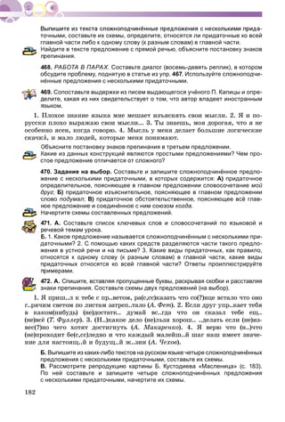 182
точными, составьте их схемы, определите, относятся ли придаточные ко всей
главной части либо к одному слову (к разным словам) в главной части.
Найдите в тексте предложение с прямой речью, объясните постановку знаков
репинания.
468. РАБОТА В ПАРАХ. Составьте диалог (восемь-девять реплик), в котором
обсудите проблему, поднятую в статье из упр. 467. Используйте сложноподчи-
нённые предложения с несколькими придаточными.
469. Сопоставьте выдержки из писем выдающегося учёного П. Капицы и опре-
делите, какая из них свидетельствует о том, что автор владеет иностранным
зыком.
1. Ïëîõîå çíàíèå ÿçûêà ìíå ìåøàåò èçúÿñíÿòü ñâîè ìûñëè. 2. ß è ïî-
ðóññêè ïëîõî âûðàæàþ ñâîè ìûñëè... 3. Òû çíàåøü, ìîÿ äîðîãàÿ, ÷òî ÿ íå
îñîáåííî ÿñåí, êîãäà ãîâîðþ. 4. Ìûñëü ó ìåíÿ äåëàåò áîëüøèå ëîãè÷åñêèå
è, è ìàëî ëþäåé, êîòîðûå ìåíÿ ïîíèìàþò.
Объясните постановку знаков препинания в третьем предложении.
Какие из данных конструкций являются простыми предложениями? Чем про-
стое предложение отличается от сложного?
470. Задание на выбор. Составьте и запишите сложноподчинённое предло-
жение с несколькими придаточными, в которых содержится: А) придаточное
определительное, поясняющее в главном предложении словосочетание мой
друг; Б) придаточное изъяснительное, поясняющее в главном предложении
слово подумал; В) придаточное обстоятельственное, поясняющее всё глав-
ое предложение и соединённое с ним союзом когда.
Начертите схемы составленных предложений.
471. А. Составьте список ключевых слов и словосочетаний по языковой и
речевой темам урока.
Б. 1. Какое предложение называется сложноподчинённым с несколькими при-
даточными? 2. С помощью каких средств разделяются части такого предло-
жения в устной речи и на письме? 3. Какие виды придаточных, как правило,
относятся к одному слову (к разным словам) в главной части, какие виды
придаточных относятся ко всей главной части? Ответы проиллюстрируйте
римерами.
472. А. Спишите, вставляя пропущенные буквы, раскрывая скобки и расставляя
знаки препинания. Составьте схемы двух предложений (на выбор).
1. ß ïðèø..ë ê òåáå ñ ïð..âåòîì, ðà(ñ,ññ)êàçàòü ÷òî ñî(?)íöå âñòàëî ÷òî îíî
ã..ðÿ÷èì ñâåòîì ïî ëèñòàì çàòðåï..òàëî (À. Ôåò(( ). 2. Åñëè äðóã óïð..êàåò òåáÿ
â êàêîì(íèáóäü) (íå)äîñòàòê.. äóìàé âñ..ãäà ÷òî îí ñêàçàë òåáå åù..
(íå)âñё (Ò. Ôóëëåð). 3. (Í..)êàêîå äåëî (íå)ëüçÿ õîðîø.. ..äåëàòü åñëè (íå)èç-
âåñ(?)íî ÷åãî õîòÿò äîñòèãíóòü (À. Ìàêàðåíêî(( ). 4. ß âåðþ ÷òî (í..)÷òî
(íå)ïðîõîäèò áå(ñ,ññ)ëåäíî è ÷òî êàæäûé ìàëåéø..é øàã íàø èìååò çíà÷å-
íèå äëÿ íàñòîÿù..é è áóäóù..é æ..çíè (À. ×åõîâ(( ).
Б. Выпишите из каких-либо текстов на русском языке четыре сложноподчинённых
предложения с несколькими придаточными, составьте их схемы.
В. Рассмотрите репродукцию картины Б. Кустодиева «Масленица» (с. 183).
По ней составьте и запишите четыре сложноподчинённых предложения
с несколькими придаточными, начертите их схемы.
 