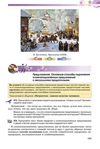 183
Á. Êóñòîäèåâ. Ìàñëåíèöà (1919)
Ïðåäëîæåíèå. Îñíîâíûå ñïîñîáû ïîä÷èíåíèÿ
ñëîæíîïîä÷èíёííûõ ïðåäëîæåíèé
ñ íåñêîëüêèìè ïðèäàòî÷íûìè
Вы узнаете об основных способах подчинения придаточных частей главной час-
ти в сложноподчинённых предложениях с несколькими придаточными частями;
научитесь распознавать, составлять и использовать в речи сложноподчинённые
предложения с различными способами подчинения.
Тема речевого общения: «Патриотизм – важное качество человека».
473. Прочитайте и прокомментируйте высказывание. Спорно ли оно? Аргумен-
тируйте свой ответ.
àòðèîòèçì – ýòî êîãäà âû ñ÷èòàåòå, ÷òî ýòà ñòðàíà ëó÷øå âñåõ îñòàëü-
íûõ îòòîãî, ÷òî âû çäåñü ðîäèëèñü (Á. Øîó).
Можно ли утверждать, что это сложноподчинённое предложение с нескольки-
ми придаточными? Почему? Сколько частей в данной конструкции? Объясните
постановку знаков препинания.
474. Прочитайте текст. Какие сведения о сложноподчинённых предложениях
с двумя и более придаточными частями содержатся в нём?
Â ñëîæíîïîä÷èíёííûõ ïðåäëîæåíèÿõ äâå (è áîëåå) ïðèäàòî÷íûå ÷àñòè
ïî-ðàçíîìó ñîîòíîñÿòñÿ ñ ãëàâíîé ÷àñòüþ è äðóã ñ äðóãîì, îáðàçóÿ ÷åòûðå
îñíîâíûõ ñïîñîáà ïîä÷èíåíèÿ (óêð. ñïîñîáè ïіäðÿäíîñòі): îäíîðîäíîå, íå-
îäíîðîäíîå, ïîñëåäîâàòåëüíîå è êîìáèíèðîâàííîå.
УрокУрок 5151
 