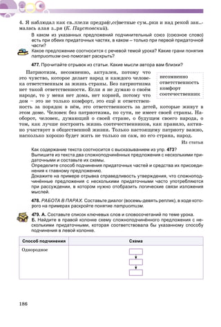 186
ìàëàñü àëàÿ ç..ðÿ (Ê. Ïàóñòîâñêèé).
В каком из указанных предложений подчинительный союз (союзное слово)
есть при обеих придаточных частях, в каком – только при первой придаточной
асти?
Какое предложение соотносится с речевой темой урока? Какие грани понятия
патриотизм оно помогает раскрыть?м
477. Прочитайте отрывок из статьи. Какие мысли автора вам близки?
Ïàòðèîòèçì, íåñîìíåííî, àêòóàëåí, ïîòîìó ÷òî
ýòî ÷óâñòâî, êîòîðîå äåëàåò íàðîä è êàæäîãî ÷åëîâå-
êà îòâåòñòâåííûì çà æèçíü ñòðàíû. Áåç ïàòðèîòèçìà
íåò òàêîé îòâåòñòâåííîñòè. Åñëè ÿ íå äóìàþ î ñâîёì
íàðîäå, òî ó ìåíÿ íåò äîìà, íåò êîðíåé, ïîòîìó ÷òî
äîì – ýòî íå òîëüêî êîìôîðò, ýòî åùё è îòâåòñòâåí-
íîñòü çà ïîðÿäîê â íёì, ýòî îòâåòñòâåííîñòü çà äåòåé, êîòîðûå æèâóò â
ýòîì äîìå. ×åëîâåê áåç ïàòðèîòèçìà, ïî ñóòè, íå èìååò ñâîåé ñòðàíû. Íà-
îáîðîò, ÷åëîâåê, äóìàþùèé î ñâîåé ñòðàíå, î áóäóùåì ñâîåãî íàðîäà, î
òîì, êàê ëó÷øå ïîñòðîèòü æèçíü ñîîòå÷åñòâåííèêîâ, êàê ïðàâèëî, àêòèâ-
íî ó÷àñòâóåò â îáùåñòâåííîé æèçíè. Òîëüêî íàñòîÿùåìó ïàòðèîòó âàæíî,
íàñêîëüêî õîðîøî áóäåò æèòü íå òîëüêî îí ñàì, íî åãî ñòðàíà, íàðîä.
Èç ñòàòüè
Как содержание текста соотносится с высказыванием из упр. 473?
Выпишите из текста два сложноподчинённых предложения с несколькими при-
даточными и составьте их схемы.
Определите способ подчинения придаточных частей и средства их присоеди-
нения к главному предложению.
Докажите на примере отрывка справедливость утверждения, что сложнопод-
чинённые предложения с несколькими придаточными часто употребляются
при рассуждении, в котором нужно отобразить логические связи изложения
мыслей.
478. РАБОТА В ПАРАХ. Составьте диалог (восемь-девять реплик), в ходе кото-
рого на примерах раскройте понятие патриотизм.
479. А. Составьте список ключевых слов и словосочетаний по теме урока.
Б. Найдите в правой колонке схему сложноподчинённого предложения с не-
сколькими придаточными, которая соответствовала бы указанному способу
подчинения в левой колонке.
Способ подчинения Схема
Îäíîðîäíîå
íåñîìíåííî
îòâåòñòâåííîñòü
êîìôîðò
ñîîòå÷åñòâåííèê
 