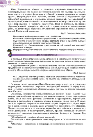 188
1 è
ìíîãîãðà(í,íí)àÿ, ÷òî äëÿ åãî èçîáðàæåíèÿ íóæíà âñÿ ïàëèòðà êðàñîê, ïî-
òîìó ÷òî â åãî æèçíè áûëî ìíîãî ñîáûòèé, êðóòûõ ïîâîðîòîâ è óäàðîâ
ñóäüáû. Ïðèðîæäё(í,íí)ûé ïîëèòèê, ãåòìàí Âîéñêà Çàïîðîæñêîãî, îäà-
ðё(í,íí)ûé ïîëêîâîäåö è äèïëîìàò, ÷åëîâåê îòâàæíûé, ÷åñòîëþáèâûé è
öåëåóñòðåìëё(í,íí)ûé – îí áûë îëèöåòâîðåíèåì ýïîõè óêðàèíñêîãî äóõîâ-
íîãî âîçðîæäåíèÿ è ðàñöâåòà êàçà÷åñòâà. Ïîýò è ôèëîñîô, ïðåêðàñíî
îáðàçîâà(í,íí)ûé, íåâåðîÿòíî áîãàòûé, ñ ïðîçîðëèâûì è íàñìåøëèâûì
óìîì, îí äîëãèå ãîäû áîðîëñÿ çà îáúåäèíåíèå óêðàèíñêèõ çåìåëü â ñîñòàâå
åäèíîé Óêðàèíñêîé äåðæàâû.
Ïî Ò. Òàèðîâîé-ßêîâëåâîé
Прокомментируйте правописание слов со скобками.
Выпишите сложноподчинённое предложение с несколькими придаточными,
подчеркните грамматические основы, составьте схему и сделайте вывод о
способе подчинения придаточных частей главной.
акие ещё способы подчинения придаточных частей главной вам известны?
риведите примеры.
а украинском денежном знаке какого номинала изображён портрет Мазепы?
Для любознательных
С помощью сложноподчинённых предложений с несколькими придаточными
можно не только охарактеризовать различные явления, но и раскрыть связи между
ними и их составляющими.
В художественных (реже – публицистических) текстах сложноподчинённые
предложения с несколькими придаточными используются для создания много-
мерного, объёмного, детального описания художественного образа.
По В. Вознюк
482. Следите за чтением учителя, обозначая сложноподчинённые предложе-
ния с несколькими придаточными. Что помогло вам определить эти виды пред-
ложений?
Çà âðåìÿ ñâîåãî ïðàâëåíèÿ Èâàí Ìàçåïà îòäàâàë ìíîãî ñèë è ñðåäñòâ íà
âîçðîæäåíèå ãåòìàíñêîé Óêðàèíû. Ðåçèäåíöèÿ2 ãåòìàíà – ãîðîä Áàòó-
ðèí – ñòàíîâèòñÿ êóëüòóðíî-îáðàçîâàòåëüíûì öåíòðîì íå òîëüêî Óêðàèíû,
íî è Åâðîïû.
Ñòðîéíûé, íåâåðîÿòíî ïðèâëåêàòåëüíûé âíåøíå, Èâàí Ìàçåïà áûë
âåñüìà ïðîñâåùёííûì ÷åëîâåêîì äëÿ ñâîåãî âðåìåíè: êðîìå óêðàèíñêîãî
ÿçûêà, çíàë ïîëüñêèé, ðóññêèé, ëàòèíñêèé è ôðàíöóçñêèé, õîðîøî ðàç-
áèðàëñÿ â ôèëîñîôèè è èñòîðèè, ìóçûêå è ïîýçèè, ïèñàë ñòèõè. Ñ þíûõ
ëåò è äî ãëóáîêîé ñòàðîñòè Ìàçåïà âëàäåë äàðîì î÷àðîâûâàòü ëþäåé: êîðî-
ëè è öàðè, âîèíû è êàçàêè, äàæå äóõîâåíñòâî ïîêîðÿëèñü åãî îáàÿíèþ.
Ìàçåïà ïåðåïèñûâàëñÿ ñî ìíîãèìè åâðîïåéñêèìè ó÷ёíûìè è ïîëèòè÷åñ-
êèìè äåÿòåëÿìè. Â ïàíåãèðèêàõ3, ñòèõàõ, äðàìàõ âîñïåâàëè «âåëèêîãî
óêðàèíñêîãî ðûöàðÿ», ñòðåìèâøåãîñÿ âûâåñòè Óêðàèíó â Åâðîïó. Åãî
1 Íåîðäèíàðíûéà – íåîáû÷íûé, îðèãèíàëüíûé.
2 Ðåçèäåíöèÿ – ìåñòîïðåáûâàíèå ãëàâû ãîñóäàðñòâà èëè âûñîêîïîñòàâëåííîãî
ëèöà.
3 Ïàíåãèðèêè – âîñõâàëåíèå â ëèòåðàòóðíîì ïðîèçâåäåíèè èëè âûñòóïëåíèè.
 